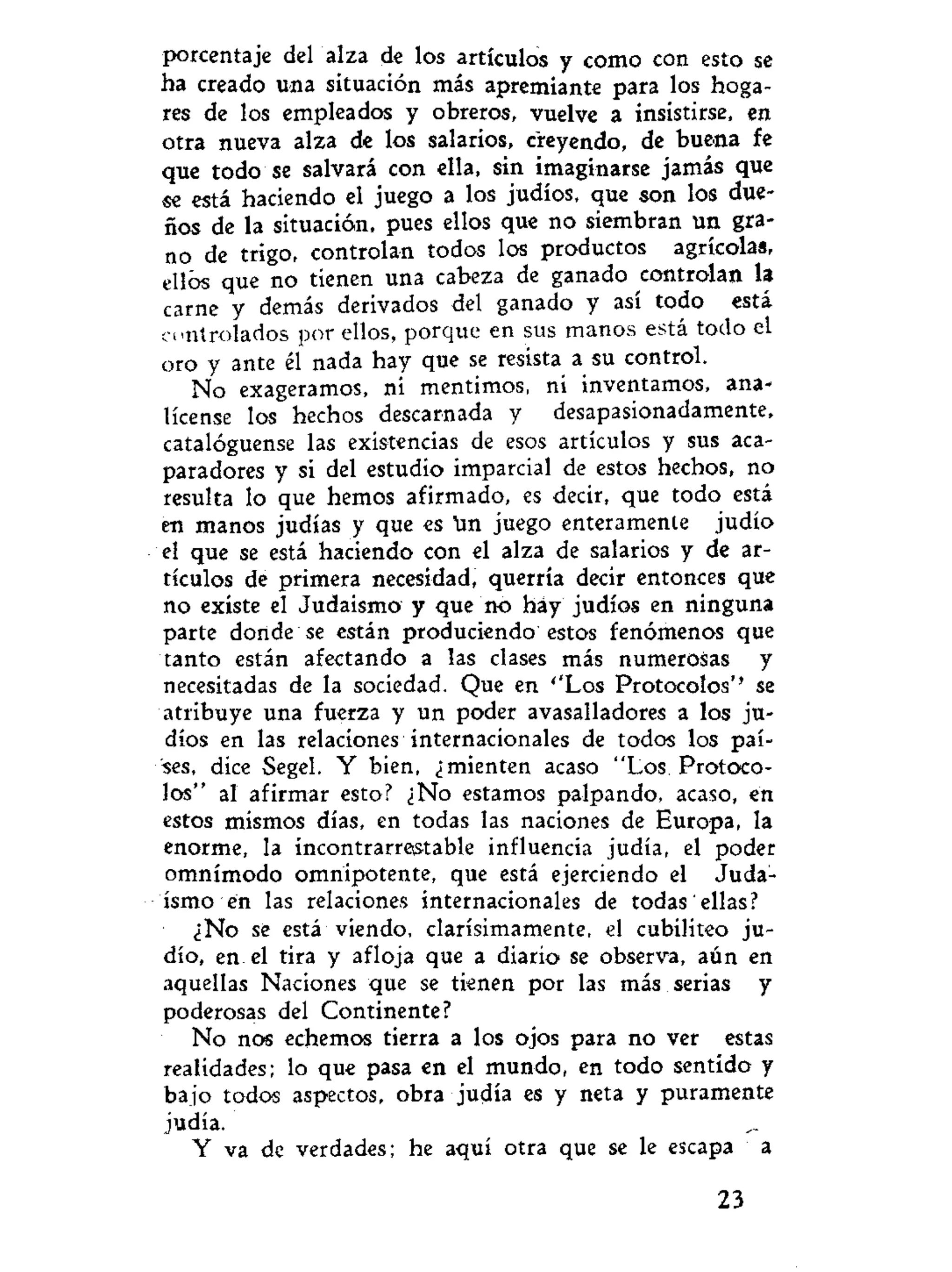 porcentaje del alza de los artículos y como con esto se
ha creado una situación más apremiante para los hoga-
res de los empleados y obreros, vuelve a insistirse, en
otra nueva alza de los salarios, creyendo, de buena fe
que todo se salvará con ella, sin imaginarse jamás que
se está haciendo el juego a los judíos, que son los due-
ños de la situación, pues ellos que no siembran un gra-
no de trigo, controlan todos los productos agrícolas,
ellos que no tienen una cabeza de ganado controlan la
carne y demás derivados del ganado y así todo está
controlados por ellos, porque en sus manos está todo el
oro y ante él nada hay que se resista a su control.
No exageramos, ni mentimos, ni inventamos, ana-
lícense los hechos descarnada y desapasionadamente,
catalóguense las existencias de esos artículos y sus aca-
paradores y si del estudio imparcial de estos hechos, no
resulta lo que hemos afirmado, es decir, que todo está
en manos judías y que es tm juego enteramente judío
el que se está haciendo con el alza de salarios y de ar-
tículos de primera necesidad, querría decir entonces que
no existe el Judaismo y que no háy judíos en ninguna
parte donde se están produciendo estos fenómenos que
tanto están afectando a las clases más numerosas y
necesitadas de la sociedad. Que en ''Los Protocolos'' se
atribuye una fuerza y un poder avasalladores a los ju-
díos en las relaciones internacionales de todos los paí-
ses, dice Segel. Y bien, ¿mienten acaso "Los Protoco-
los" al afirmar esto? ¿No estamos palpando, acaso, en
estos mismos días, en todas las naciones de Europa, la
enorme, la incontrarrestable influencia judía, el poder
omnímodo omnipotente, que está ejerciendo el Juda-
ismo en las relaciones internacionales de todas ellas?
¿No se está viendo, clarísimamente, el cubiliteo ju-
dío, en el tira y afloja que a diario se observa, aún en
aquellas Naciones que se tienen por las más serias y
poderosas del Continente?
No nos echemos tierra a los ojos para no ver estas
realidades; lo que pasa en el mundo, en todo sentido y
bajo todos aspectos, obra judía es y neta y puramente
judía.
Y va de verdades; he aquí otra que se le escapa a
23
 