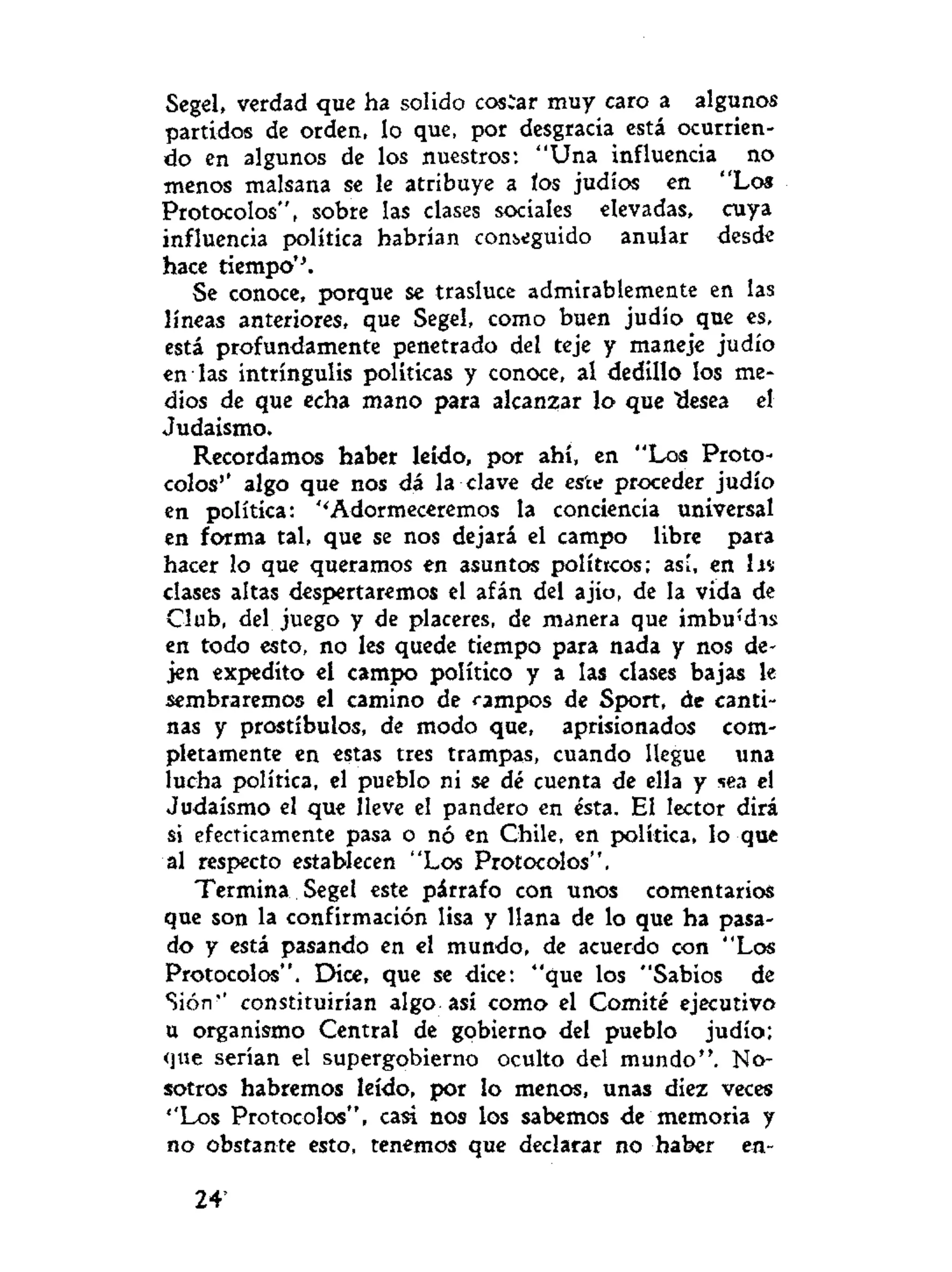 Segel, verdad que ha solido costar muy caro a algunos
partidos de orden, lo que, por desgracia está ocurrien-
do en algunos de los nuestros: "Una influencia no
menos malsana se le atribuye a tos judío« en "Los
Protocolos", sobre las clases sociales elevadas, cuya
influencia política habrían conseguido anular desde
hace tiempo''.
Se conoce, porque se trasluce admirablemente en las
líneas anteriores, que Segel, como buen judío que es,
está profundamente penetrado del teje y maneje judío
en las intríngulis políticas y conoce, al dedillo los me-
dios de que echa mano para alcanzar lo que "desea el
Judaismo.
Recordamos haber leído, por ahí, en "Los Proto-
colos'* algo que nos dá la clave de este proceder judío
en política: ''Adormeceremos la conciencia universal
en forma tal, que se nos dejará el campo libre para
hacer lo que queramos en asuntos políticos; así, en IJV
clases altas despertaremos el afán del ajio, de la vida de
Club, del juego y de placeres, de manera que i m b u í s
en todo esto, no les quede tiempo para nada y nos de-
jen expedito el campo político y a las clases bajas le
sembraremos el camino de campos de Sport, de canti-
nas y prostíbulos, de modo que, aprisionados com-
pletamente en estas tres trampas, cuando llegue una
lucha política, el pueblo ni se dé cuenta de ella y sea el
Judaismo el que lleve el pandero en ésta. El lector dirá
si efecticamente pasa o nó en Chile, en política, lo que
al respecto establecen "Los Protocolos".
Termina Segel este párrafo con unos comentarios
que son la confirmación lisa y llana de lo que ha pasa-
do y está pasando en el mundo, de acuerdo con "Los
Protocolos". Dice, que se dice: "que los "Sabios de
Sión'' constituirían algo así como el Comité ejecutivo
u organismo Central de gobierno del pueblo judío;
que serían el supergobierno oculto del mundo". No-
sotros habremos leído, por lo menos, unas diez veces
''Los Protocolos", casi nos los sabemos de memoria y
no obstante esto, tenemos que declarar no haber en-
24*
 