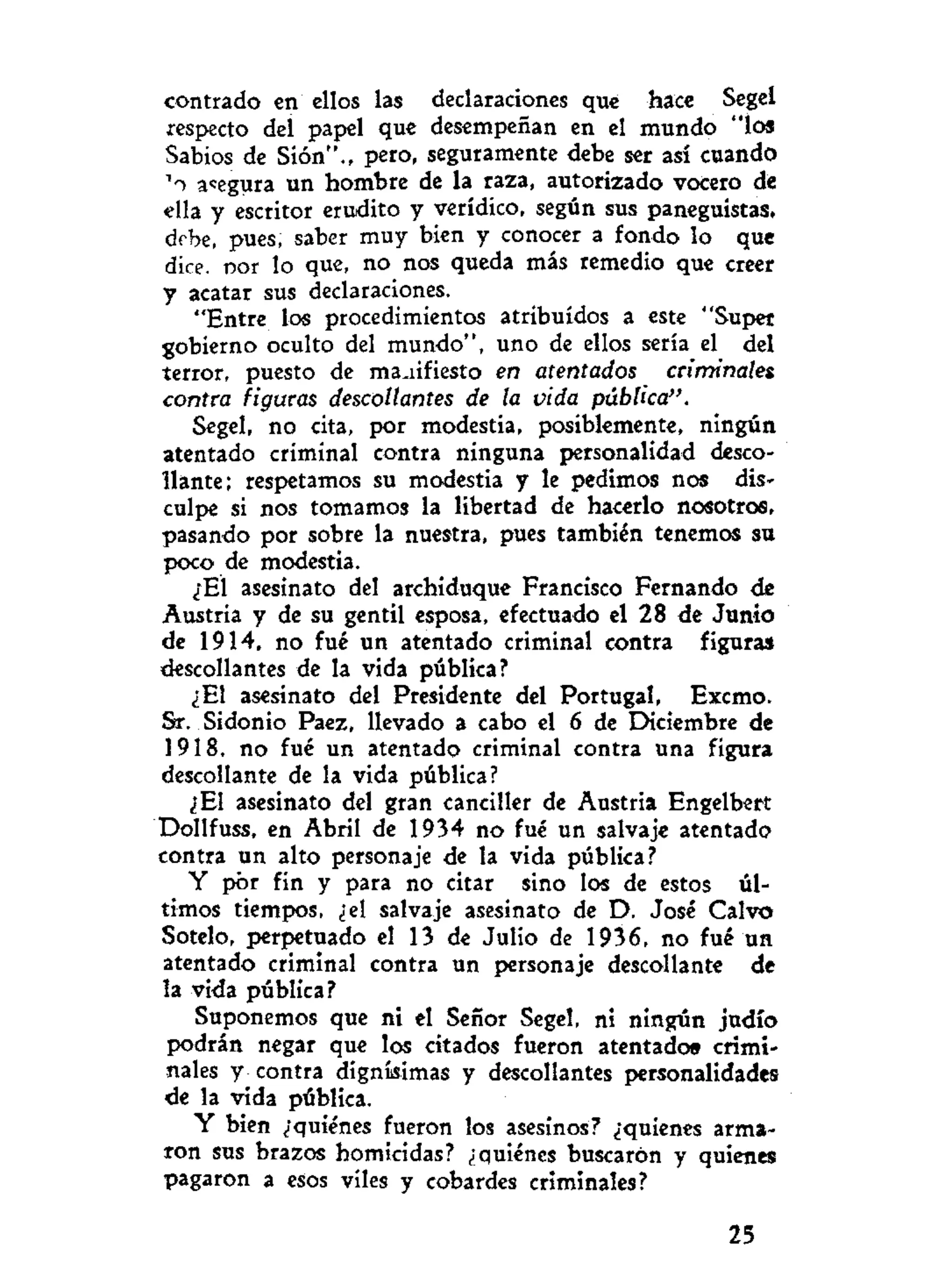 centrado en ellos las declaraciones que hace Segel
respecto del papel que desempeñan en el mundo "los
Sabios de Sión"., pero, seguramente debe ser así cuando
' i asegura un hombre de la raza, autorizado vocero de
ella y escritor erudito y verídico, según sus paneguistas,
debe, pues, saber muy bien y conocer a fondo lo que
dice, por lo que, no nos queda más remedio que creer
y acatar sus declaraciones.
"Entre los procedimientos atribuidos a este "Super
gobierno oculto del mundo", uno de ellos sería el del
terror, puesto de manifiesto en atentados criminales
contra figuras descollantes de la vida pública".
Segel, no cita, por modestia, posiblemente, ningún
atentado criminal contra ninguna personalidad desco-
llante; respetamos su modestia y le pedimos nos dis-
culpe si nos tomamos la libertad de hacerlo nosotros,
pasando por sobre la nuestra, pues también tenemos su
poco de modestia.
¿El asesinato del archiduque Francisco Fernando de
Austria y de su gentil esposa, efectuado el 28 de Junio
de 1914, no fué un atentado criminal contra figuras
descollantes de la vida pública?
¿El asesinato del Presidente del Portugal, Excmo.
Sr. Sidonio Paez, llevado a cabo el 6 de Diciembre de
1918, no fué un atentado criminal contra una figura
descollante de la vida pública?
¿El asesinato del gran canciller de Austria Engelbert
Dollfuss, en Abril de 1934 no fué un salvaje atentado
contra un alto personaje de la vida pública?
Y por fin y para no citar sino los de estos úl-
timos tiempos, ¿el salvaje asesinato de D. José Calvo
Sotelo, perpetuado el 13 de Julio de 1936, no fué un
atentado criminal contra un personaje descollante de
la vida pública?
Suponemos que ni el Señor Segel, ni ningún judío
podrán negar que los citados fueron atentado» crimi-
nales y contra dignísimas y descollantes personalidades
de la vida pública.
Y bien ¿"quiénes fueron los asesinos? ¿'quienes arma-
ron sus brazos homicidas? ¿quiénes buscaron y quienes
pagaron a esos viles y cobardes criminales?
25
 