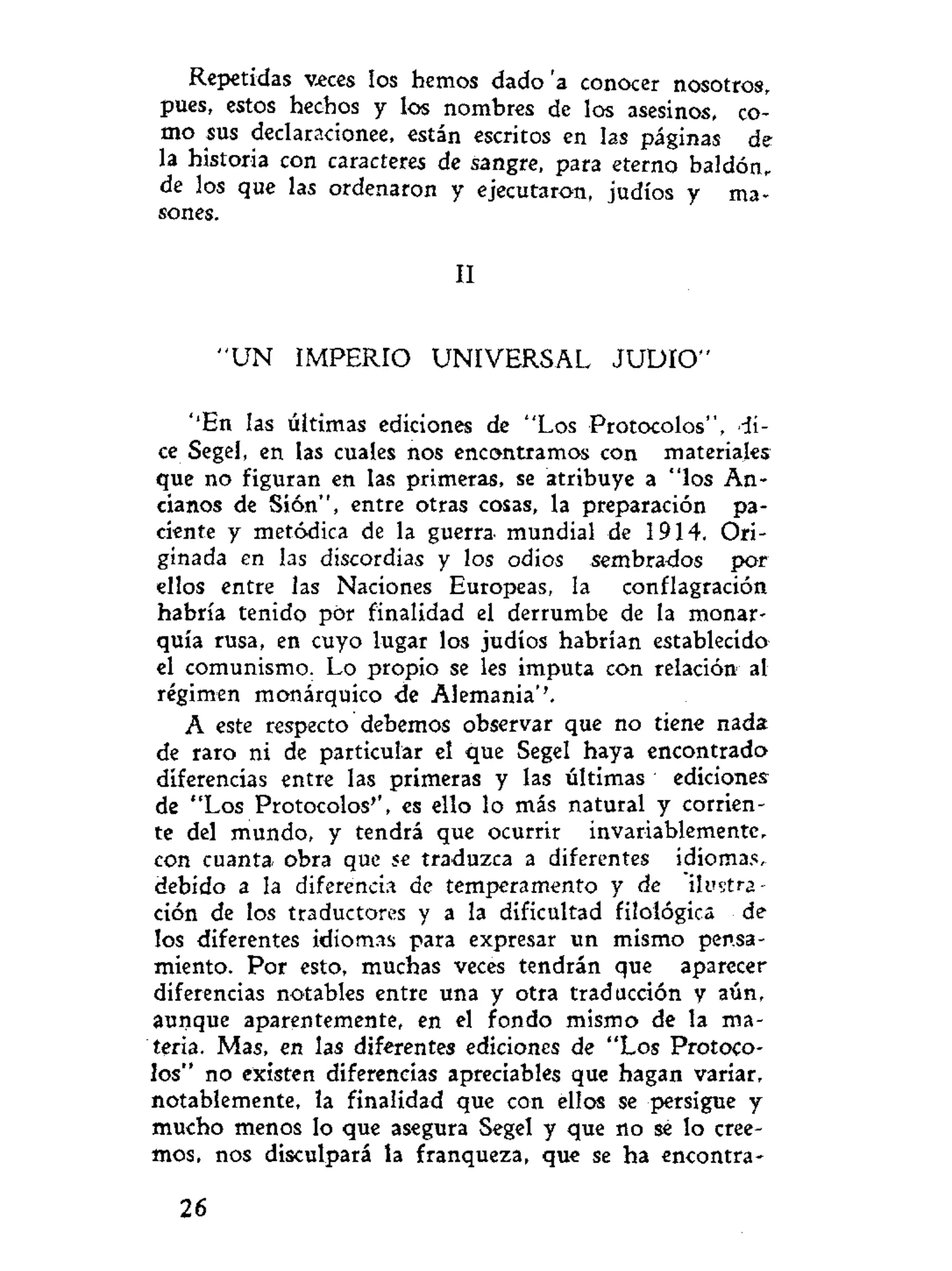 Repetidas veces los hemos dado 'a conocer nosotros,
pues, estos hechos y los nombres de los asesinos, co-
mo sus declaracionee, están escritos en las páginas de
la historia con caracteres de sangre, para eterno baldón,
de los que las ordenaron y ejecutaron, judíos y ma-
sones.
II
" U N IMPERIO UNIVERSAL J U D I O "
''En las últimas ediciones de "Los Protocolos", >-íi-
ce Segel, en las cuales nos encontramos con materiales
que no figuran en las primeras, se atribuye a "los An-
cianos de Sión", entre otras cosas, la preparación pa-
ciente y metódica de la guerra mundial de 1914. Ori-
ginada en las discordias y los odios sembrados por
ellos entre las Naciones Europeas, la conflagración
habría tenido por finalidad el derrumbe de la monar-
quía rusa, en cuyo lugar los judíos habrían establecido
el comunismo. Lo propio se les imputa con relación al
régimen monárquico de Alemania''.
A este respecto debemos observar que no tiene nada
de raro ni de particular el que Segel haya encontrado
diferencias entre las primeras y las últimas ediciones
de "Los Protocolos'', es ello lo más natural y corrien-
te del mundo, y tendrá que ocurrir invariablemente,
con cuanta obra que se traduzca a diferentes idiomas,
debido a la diferencia de temperamento y de ilustra-
ción de los traductores y a la dificultad filológica de
los diferentes idiomas para expresar un mismo pensa-
miento. Por esto, muchas veces tendrán que aparecer
diferencias notables entre una y otra traducción y aún,
aunque aparentemente, en el fondo mismo de la ma-
teria. Mas, en las diferentes ediciones de "Los Protoco-
los" no existen diferencias apreciables que hagan variar,
notablemente, la finalidad que con ellos se persigue y
mucho menos lo que asegura Segel y que no se lo cree-
mos, nos disculpará la franqueza, que se ha encontra-
26
 