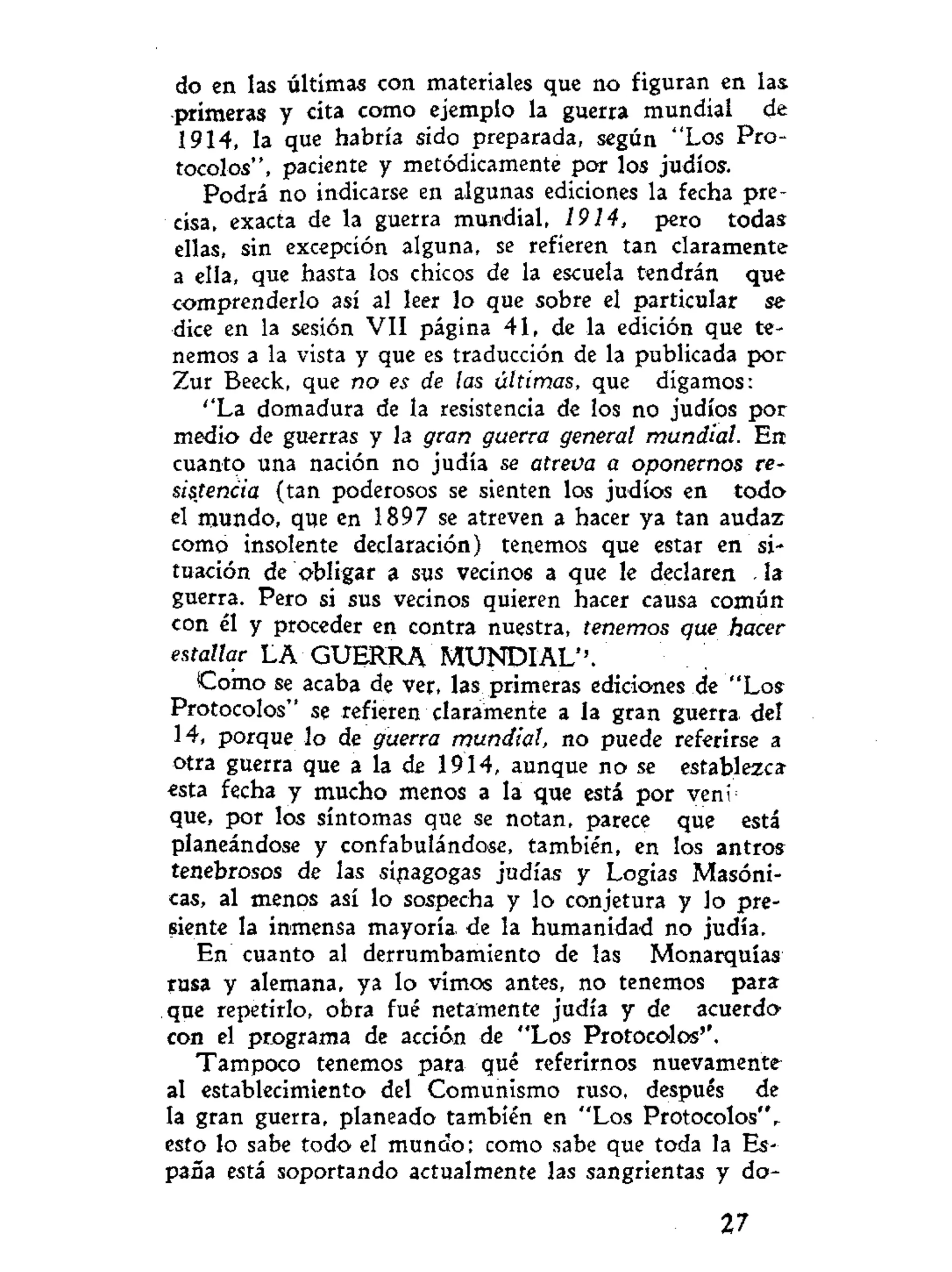 do en las últimas con materiales que no figuran en las
primeras y cita como ejemplo la guerra mundial de
1914, la que habría sido preparada, según "Los Pro-
tocolos", paciente y metódicamente por los judíos.
Podrá no indicarse en algunas ediciones la fecha pre-
cisa, exacta de la guerra mundial, 1914, pero todas
ellas, sin excepción alguna, se refieren tan claramente
a ella, que hasta los chicos de la escuela tendrán que
comprenderlo así al leer lo que sobre el particular se
dice en la sesión VII página 41, de la edición que te-
nemos a la vista y que es traducción de la publicada por
Zur Beeck, que no es de las últimas, que digamos:
''La domadura de la resistencia de los no judíos por
medio de guerras y la gran guerra general mundial. En
cuanto una nación no judía se atreva a oponernos re-
sistencia (tan poderosos se sienten los judíos en todo
el mundo, que en 1897 se atreven a hacer ya tan audaz
como insolente declaración) tenemos que estar en si-
tuación de obligar a sus vecinos a que le declaren . la
guerra. Pero si sus vecinos quieren hacer causa común
con él y proceder en contra nuestra, tenemos que hacer
estallar LA GUERRA MUNDIAL''.
Como se acaba de ver, las primeras ediciones de "Los
Protocolos" se refieren claramente a la gran guerra del
14, porque lo de guerra mundial, no puede referirse a
otra guerra que a la de 1914, aunque no se establezca
esta fecha y mucho menos a la que está por veni
que, por los síntomas que se notan, parece que está
planeándose y confabulándose, también, en los antros
tenebrosos de las sinagogas judías y Logias Masóni-
cas, al menos así lo sospecha y lo conjetura y lo pre-
siente la inmensa mayoría de la humanidad no judía.
En cuanto al derrumbamiento de las Monarquías
rusa y alemana, ya lo vimos antes, no tenemos para
que repetirlo, obra fué netamente judía y de acuerdo
con el programa de acción de "Los Protocolos''.
Tampoco tenemos para qué referirnos nuevamente
al establecimiento del Comunismo ruso, después de
la gran guerra, planeado también en "Los Protocolos"^
esto lo sabe todo el mundo; como sabe que toda la Es-
paña está soportando actualmente las sangrientas y do-
27
 