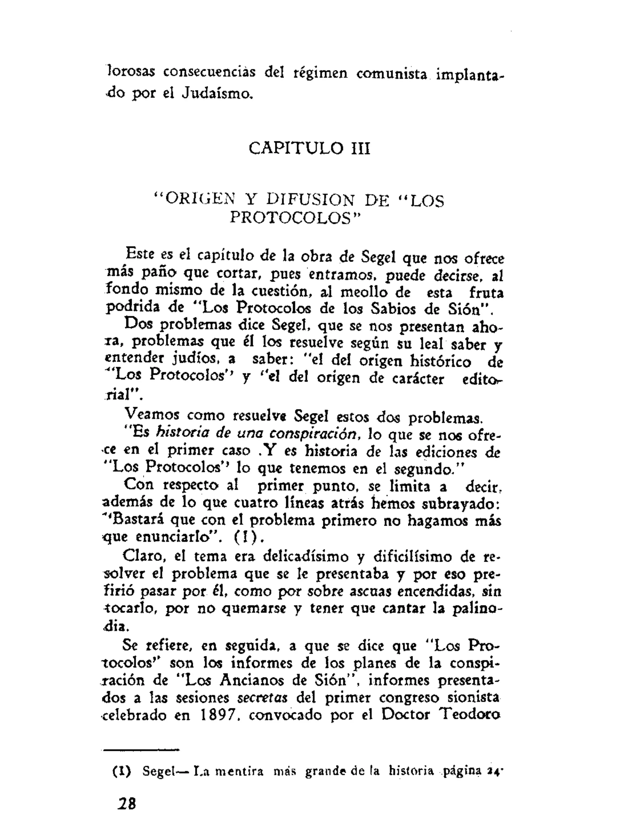 lorosas consecuencias del régimen comunista implanta-
•do por el Judaismo.
C A P I T U L O III
" O R I G E N Y DIFUSION DE " L O S
P R O T O C O L O S "
Este es el capítulo de la obra de Segel que nos ofrece
más paño que cortar, pues entramos, puede decirse, al
fondo mismo de la cuestión, al meollo de esta fruta
podrida de "Los Protocolos de los Sabios de Sión".
Dos problemas dice Segel, que se nos presentan aho-
ra, problemas que él los resuelve según su leal saber y
entender judíos, a saber: "el del origen histórico de
'Los Protocolos'' y '*el del origen de carácter edito-
rial".
Veamos como resuelve Segel estos dos problemas.
"Es historia de una conspiración, lo que se nos ofre-
ce en el primer caso .Y es historia de las ediciones de
"Los Protocolos*' lo que tenemos en el segundo."
Con respecto al primer punto, se limita a decir,
además de lo que cuatro líneas atrás hemos subrayado:
"'Bastará que con el problema primero no hagamos más
<jue enunciarlo". ( I ) .
Claro, el tema era delicadísimo y dificilísimo de re-
solver el problema que se le presentaba y por eso pre-
firió pasar por él, como por sobre ascuas encendidas, sin
tocarlo, por no quemarse y tener que cantar la palino-
dia.
Se refiere, en seguida, a que se dice que "Los Pro-
tocolos'' son los informes de los planes de la conspi-
ración de "Los Ancianos de Sión", informes presenta-
dos a las sesiones secretas del primer congreso sionista
celebrado en 1897, convocado por el Doctor Teodoro
( I ) Segel—
28
I.a mentira más grande de !a historia página 34-
 