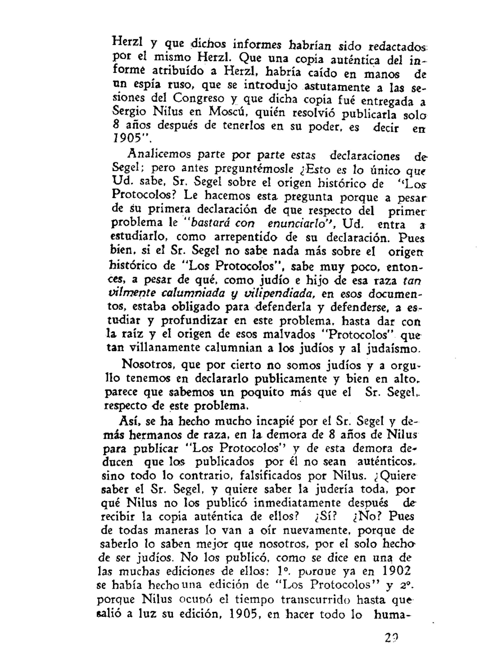 Herzl y que dichos informes habrían sido redactados
por el mismo Herzl. Que una copia auténtica del in-
formé atribuido a Herzl, habría caído en manos de
un espía ruso, que se introdujo astutamente a las se-
siones del Congreso y que dicha copia fué entregada a
Sergio Nilus en Moscú, quién resolvió publicarla solo
8 años después de tenerlos en su poder, es decir en
1905".
Analicemos parte por parte estas declaraciones de
Segel; pero antes preguntémosle ¿Esto es lo único que
Ud. sabe, Sr. Segel sobre el origen histórico de '<Loy
Protocolos? Le hacemos esta pregunta porque a pesar
de su primera declaración de que respecto del primer
problema le "bastará con enunciarlo'', Ud. entra a
estudiarlo, como arrepentido de su declaración. Pues
bien, si el Sr. Segel no sabe nada más sobre el origen
histórico de "Los Protocolos", sabe muy poco, enton-
ces, a pesar de qué. como judío e hijo de esa raza tan
vilmente calumniada y vilipendiada, en esos documen-
tos, estaba obligado para defenderla y defenderse, a es-
tudiar y profundizar en este problema, hasta dar con
la raíz y el origen de esos malvados "Protocolos" que
tan villanamente calumnian a los judíos y al judaismo.
Nosotros, que por cierto no somos judíos y a orgu-
llo tenemos en declararlo publicamente y bien en alto,
parece que sabemos un poquito más que el Sr. Segel
respecto de este problema.
Así, se ha hecho mucho incapié por el Sr. Segel y de-
más hermanos de raza, en la demora de 8 años de Nilus
para publicar "Los Protocolos*' y de esta demora de-
ducen que los publicados por él no sean auténticos,
sino todo lo contrario, falsificados por Nilus. ¿Quiere
saber el Sr. Segel, y quiere saber la judería toda, por
qué Nilus no los publicó inmediatamente después de
recibir la copia auténtica de ellos? ¿Sí? ¿No? Pues
de todas maneras lo van a oír nuevamente, porque de
saberlo lo saben mejor que nosotros, por el solo hecha
de ser judíos. No los publicó, como se dice en una de
las muchas ediciones de ellos: Io
. poroue ya en 1902
se había hecho una edición de "Los Protocolos" y 2o
.
porque Nilus ocupó el tiempo transcurrido hasta que
salió a luz su edición, 1905, en hacer todo lo huma-
29
 
