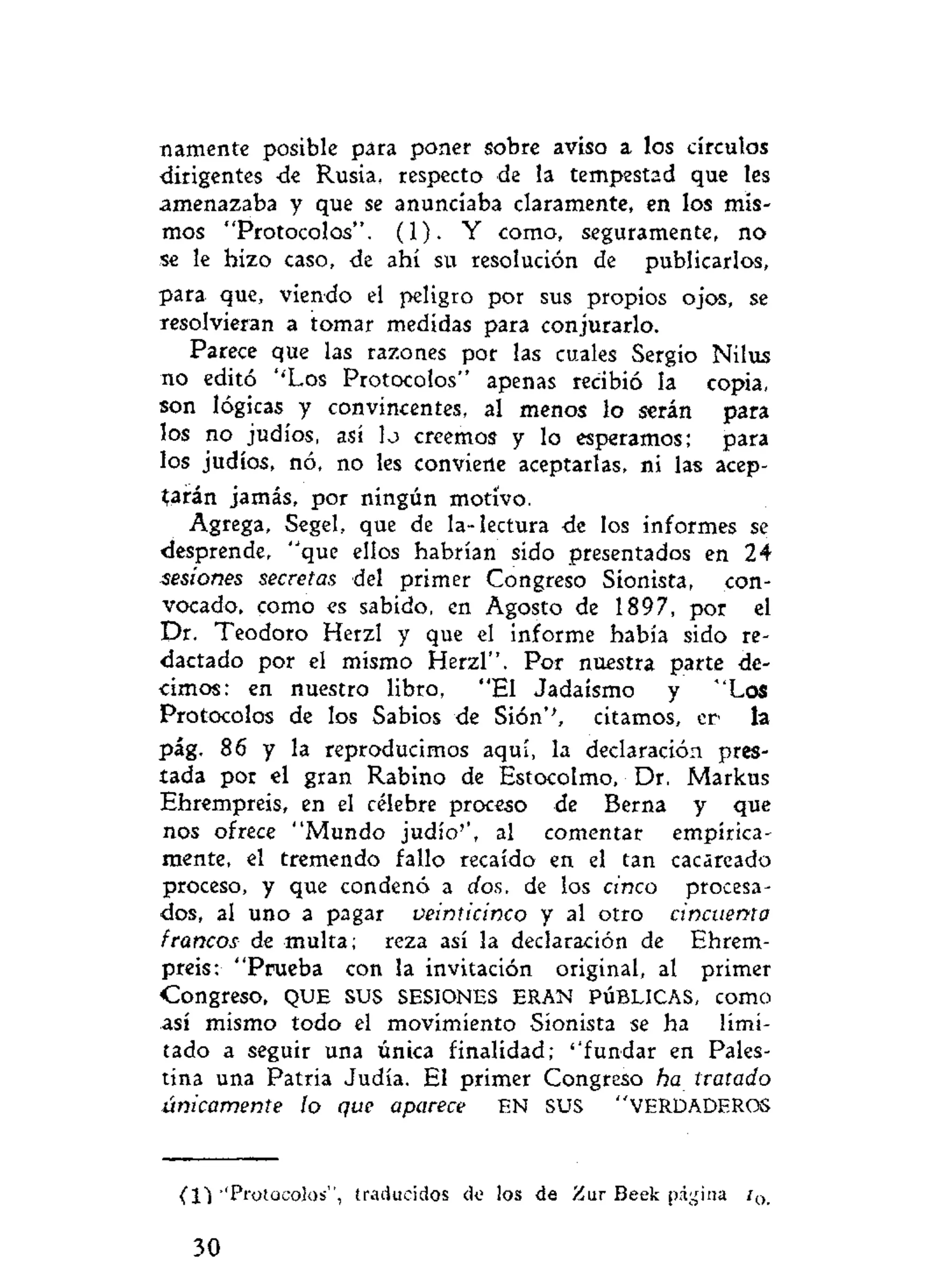 namente posible para poner sobre aviso a los círculos
dirigentes de Rusia, respecto de la tempestad que les
amenazaba y que se anunciaba claramente, en los mis-
mos "Protocolos". (1). Y como, seguramente, no
se le hizo caso, de ahí su resolución de publicarlos,
para que, viendo el peligro por sus propios ojos, se
resolvieran a tomar medidas para conjurarlo.
Parece que las razones por las cuales Sergio Nilus
no editó ''Los Protocolos" apenas recibió la copia,
son lógicas y convincentes, al menos lo serán para
los no judíos, así lo creemos y lo esperamos; para
los judíos, nó, no les conviene aceptarlas, ni las acep-
tarán jamás, por ningún motivo.
Agrega, Segel, que de la-lectura de los informes se
desprende, "que ellos habrían sido presentados en 24
sesiones secretas del primer Congreso Sionista, con-
vocado, como es sabido, en Agosto de 1897, por el
Dr. Teodoro Herzl y que el informe había sido re-
dactado por el mismo Herzl". Por nuestra parte de-
cimos: en nuestro libro, "El Jadaísmo y "Los
Protocolos de los Sabios de Sión'', citamos, er la
pág. 86 y la reproducimos aquí, la declaración pres-
tada por el gran Rabino de Estocolmo, Dr. Markus
Ehrempreis, en el célebre proceso de Berna y que
nos ofrece "Mundo judío'', al comentar empírica-
mente, el tremendo fallo recaído en el tan cacareado
proceso, y que condenó a dos, de los cinco procesa-
dos, al uno a pagar veinticinco y al otro cincuenta
francos de multa; reza así la declaración de Ehrem-
preis: "Prueba con la invitación original, al primer
Congreso, QUE SUS SESIONES ERAN PÚBLICAS, como
así mismo todo el movimiento Sionista se ha limi-
tado a seguir una única finalidad; ''fundar en Pales-
tina una Patria Judía. El primer Congreso ha tratado
únicamente ío que aparece EN SUS "VERDADEROS
(11''Protocolos", traducidos de los de Zar Beek página i 0 .
30
 