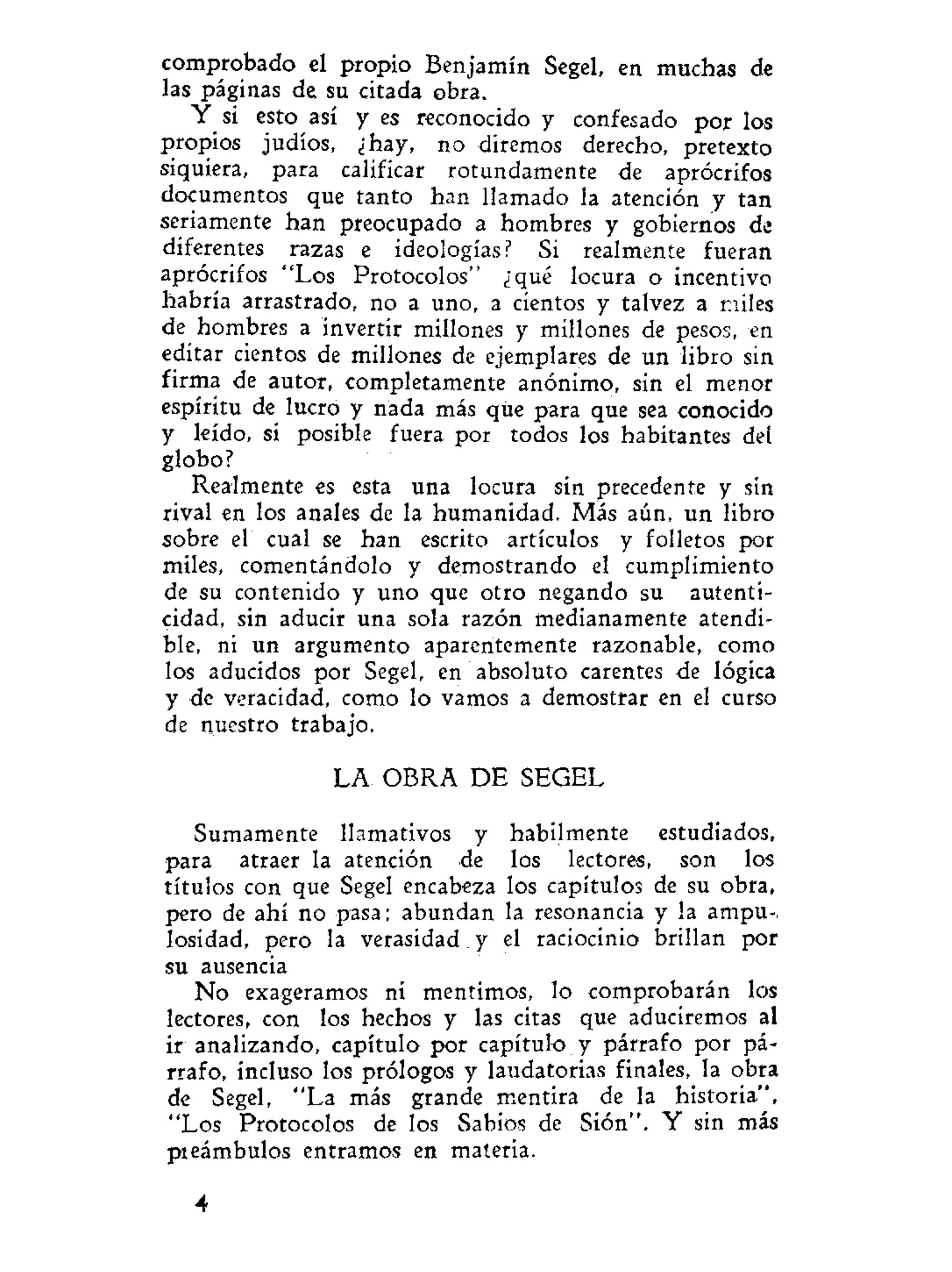 comprobado el propio Benjamín Segel, en muchas de
las páginas de su citada obra.
Y si esto así y es reconocido y confesado por los
propios judíos, ¿hay, no diremos derecho, pretexto
siquiera, para calificar rotundamente de aprócrifos
documentos que tanto han llamado la atención y tan
seriamente han preocupado a hombres y gobiernos de
diferentes razas e ideologías? Si realmente fueran
aprócrifos "Los Protocolos" ¿qué locura o incentivo
habría arrastrado, no a uno, a cientos y talvez a miles
de hombres a invertir millones y millones de pesos, en
editar cientos de millones de ejemplares de un libro sin
firma de autor, completamente anónimo, sin el menor
espíritu de lucro y nada más que para que sea conocido
y leído, si posible fuera por todos los habitantes del
globo?
Realmente es esta una locura sin precedente y sin
rival en los anales de la humanidad. Más aún, un libro
sobre el cual se han escrito artículos y folletos por
miles, comentándolo y demostrando el cumplimiento
de su contenido y uno que otro negando su autenti-
cidad, sin aducir una sola razón medianamente atendi-
ble, ni un argumento aparentemente razonable, como
los aducidos por Segel, en absoluto carentes de lógica
y de veracidad, como lo vamos a demostrar en el curso
de nuestro trabajo.
LA OBRA DE SEGEL
Sumamente llamativos y hábilmente estudiados,
para atraer la atención de los lectores, son los
títulos con que Segel encabeza los capítulos de su obra,
pero de ahí no pasa; abundan la resonancia y la ampu-,
losídad, pero la verasidad y el raciocinio brillan por
su ausencia
No exageramos ni mentimos, lo comprobarán los
lectores, con los hechos y las citas que aduciremos al
ir analizando, capítulo por capítulo y párrafo por pá-
rrafo, incluso los prólogos y laudatorias finales, la obra
de Segel, "La más grande mentira de la historia",
"Los Protocolos de los Sabios de Sión". Y sin más
pieámbulos entramos en materia.
4
 