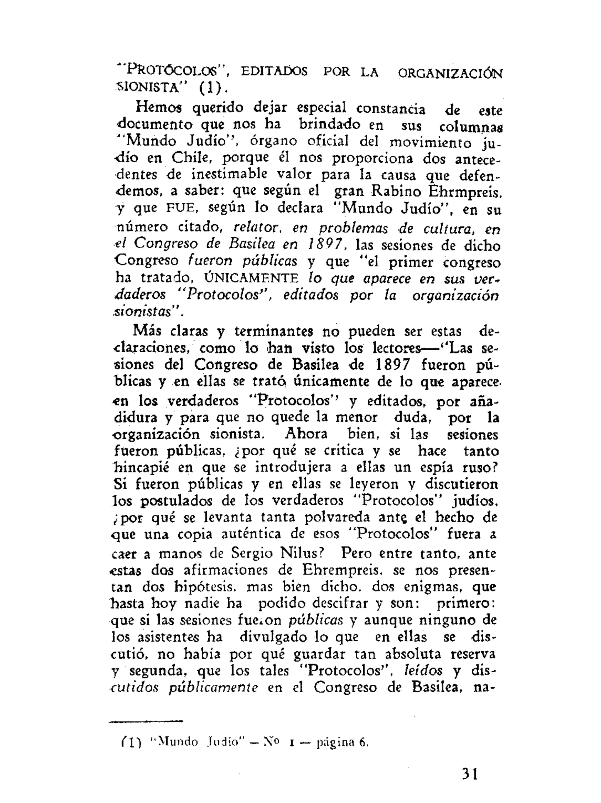 "PROTÓCOLOS", EDITADOS POR LA ORGANIZACIÓN
•SIONISTA" ( 1 ) .
Hemos querido dejar especial constancia dé este
•documento que nos ha brindado en sus columnas
"'Mundo Judío'', órgano oficial del movimiento ju-
dío en Chile, porque él nos proporciona dos antece-
dentes de inestimable valor para la causa que defen-
demos, a saber: que según el gran Rabino Ehrmpreis,
y que FUE, según lo declara "Mundo Judío", en su
número citado, relator, en problemas de cultura, en
•el Congreso de Basilea en 1897, las sesiones de dicho
Congreso fueron públicas y que "el primer congreso
ha tratado, ÚNICAMENTE lo que aparece en sus ver*
daderos "Protocolos'', editados por la organización
•sionistas".
Más claras y terminantes no pueden ser estas de-
-daraciones, como lo han visto los lectores—-''Las se-
siones del Congreso de Basilea de 1897 fueron pú-
blicas y en ellas se trató únicamente de lo que aparece-
«n los verdaderos "Protocolos'' y editados, por aña-
didura y para que no quede la menor duda, por la
organización sionista. Ahora bien, si las sesiones
fueron públicas, ¿por qué se critica y se hace tanto
hincapié en que se introdujera a ellas un espía ruso?
Si fueron públicas y en ellas se leyeron y discutieron
los postulados de los verdaderos "Protocolos" judíos,
¿por qué se levanta tanta polvareda ante el hecho de
que una copia auténtica de esos "Protocolos" fuera a
caer a manos de Sergio Nilus? Pero entre tanto, ante
estas dos afirmaciones de Ehrempreis, se nos presen-
tan dos hipótesis, mas bien dicho, dos enigmas, que
Tiasta hoy nadie ha podido descifrar y son: primero:
que si las sesiones fueron públicas y aunque ninguno de
los asistentes ha divulgado lo que en ellas se dis-
cutió, no había por qué guardar tan absoluta reserva
y segunda, que los tales "Protocolos'', leídos y dis-
cutíaos públicamente en el Congreso de Basilea, na-
m ''Mundo Judio"—No i — página 6.
31
 