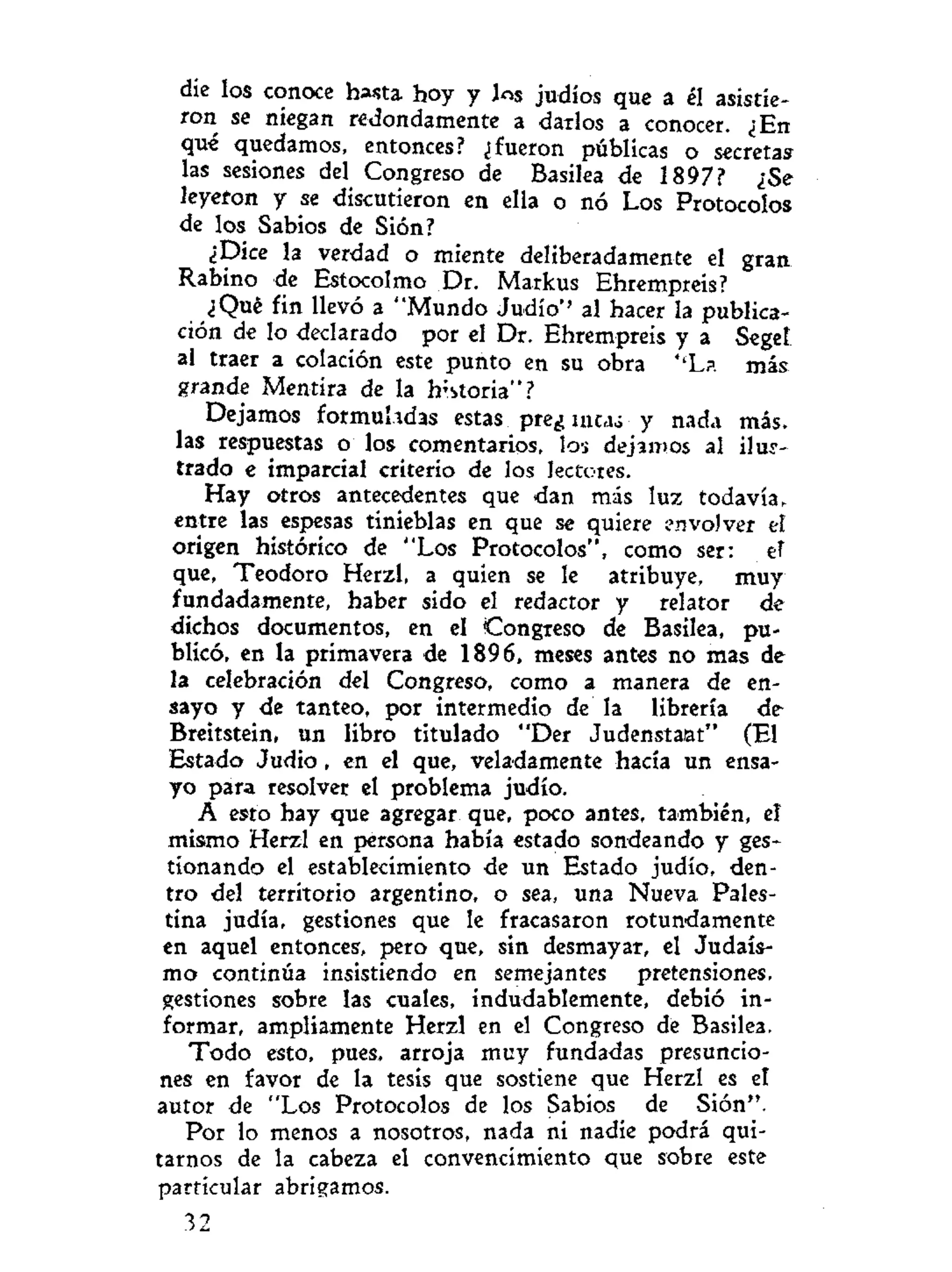 die los conoce hasta hoy y los judíos que a él asistie-
ron se niegan redondamente a darlos a conocer. ¿En
qué quedamos, entonces? ¿fueron públicas o secretas
las sesiones del Congreso de Basilea de 1897? ¿Se
leyeron y se discutieron en ella o nó Los Protocolos
de los Sabios de Sión?
¿Dice la verdad o miente deliberadamente el gran
Rabino de Estocolmo Dr. Markus Ehrempreis?
¿Qué fin llevó a "Mundo Judío'' al hacer la publica-
ción de lo declarado por el Dr. Ehrempreis y a Seget
al traer a colación este punto en su obra U
L?. más
grande Mentira de la historia"?
Dejamos formuladas estas pre¿ mta¿ y nada más-
las respuestas o los comentarios, los dejamos al ilus-
trado e imparcial criterio de los lectores.
Hay otros antecedentes que dan más luz todavía,
entre las espesas tinieblas en que se quiere envolver ef
origen histórico de "Los Protocolos", como ser: ef
que, Teodoro Herzl, a quien se le atribuye, muy
fundadamente, haber sido el redactor y relator de
dichos documentos, en el Congreso de Basilea, pu-
blicó, en la primavera de 1896, meses antes no mas de
la celebración del Congreso, como a manera de en-
sayo y de tanteo, por intermedio de la librería de
Breitstein, un libro titulado "Der Judenstaat" (El
Estado Judio, en el que, veladamente hacía un ensa-
yo para resolver el problema judío.
A esto hay que agregar que, poco antes, también, el
mismo Herzl en persona había estado sondeando y ges-
tionando el establecimiento de un Estado judío, den-
tro del territorio argentino, o sea, una Nueva Pales-
tina judía, gestiones que le fracasaron rotundamente
en aquel entonces, pero que, sin desmayar, el Judais-
mo continúa insistiendo en semejantes pretensiones,
gestiones sobre las cuales, indudablemente, debió in-
formar, ampliamente Herzl en el Congreso de Basilea.
Todo esto, pues, arroja muy fundadas presuncio-
nes en favor de la tesis que sostiene que Herzl es el
autor de "Los Protocolos de los Sabios de Sión".
Por lo menos a nosotros, nada ni nadie podrá qui-
tarnos de la cabeza el convencimiento que sobre este
particular abrigamos.
32
 