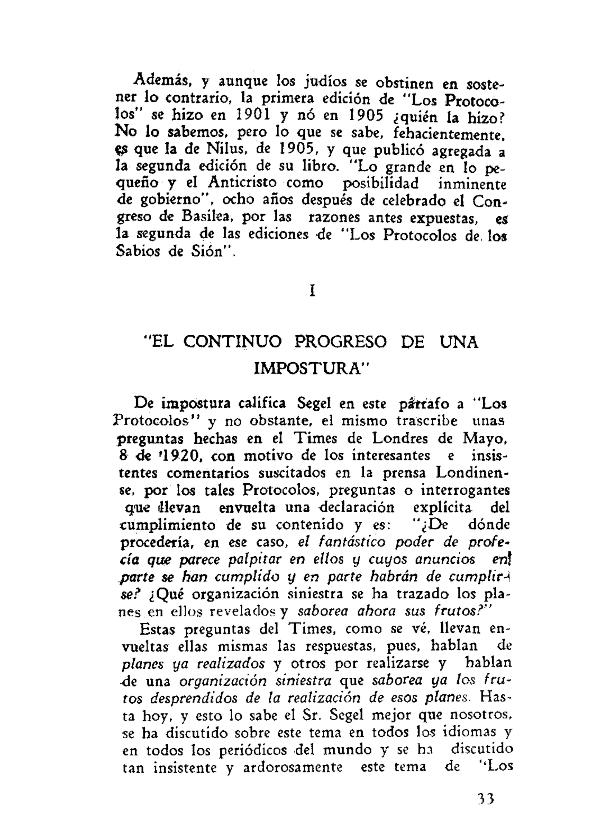 Además, y aunque los judíos se obstinen en soste-
ner lo contrario, la primera edición de "Los Protoco-
los" se hizo en 1901 y no en 1905 ¿quién la hizo?
No lo sabemos, pero lo que se sabe, fehacientemente,
^ que la de Nilus, de 1905, y que publicó agregada á
la segunda edición de su libro. "Lo grande en lo pe-
queño y el Anticristo como posibilidad inminente
de gobierno", ocho años después de celebrado el Con-
greso de Basilea, por las razones antes expuestas, es
la segunda de las ediciones de "Los Protocolos de los
Sabios de Sión".
I
"EL C O N T I N U O PROGRESO DE U N A
I M P O S T U R A "
De impostura califica Segel en este páirafo a "Los
Protocolos" y no obstante, el mismo trascribe unas
preguntas hechas en el Times de Londres de Mayo,
8 de '1920, con motivo de los interesantes e insis-
tentes comentarios suscitados en la prensa Londinen-
se, por los tales Protocolos, preguntas o interrogantes
que llevan envuelta una declaración explícita del
cumplimiento de su contenido y es: "¿De dónde
procedería, en ese caso, el fantástico poder de profe-
cía que parece palpitar en ellos y cuyos anuncios en
parte se han cumplido y en parte habrán de cumplirá
se? ¿Qué organización siniestra se ha trazado los pla-
nes en ellos revelados y saborea ahora sus frutos?"
Estas preguntas del Times, como se vé, llevan en-
vueltas ellas mismas las respuestas, pues, hablan de
planes ya realizados y otros por realizarse y hablan
<Ie una organización siniestra que saborea ya los fru-
tos desprendidos de la realización de esos planes. Has-
ta hoy, y esto lo sabe el Sr. Segel mejor que nosotros,
se ha discutido sobre este tema en todos los idiomas y
en todos los periódicos del mundo y se ha discutido
tan insistente y ardorosamente este tema de ''Los
33
 