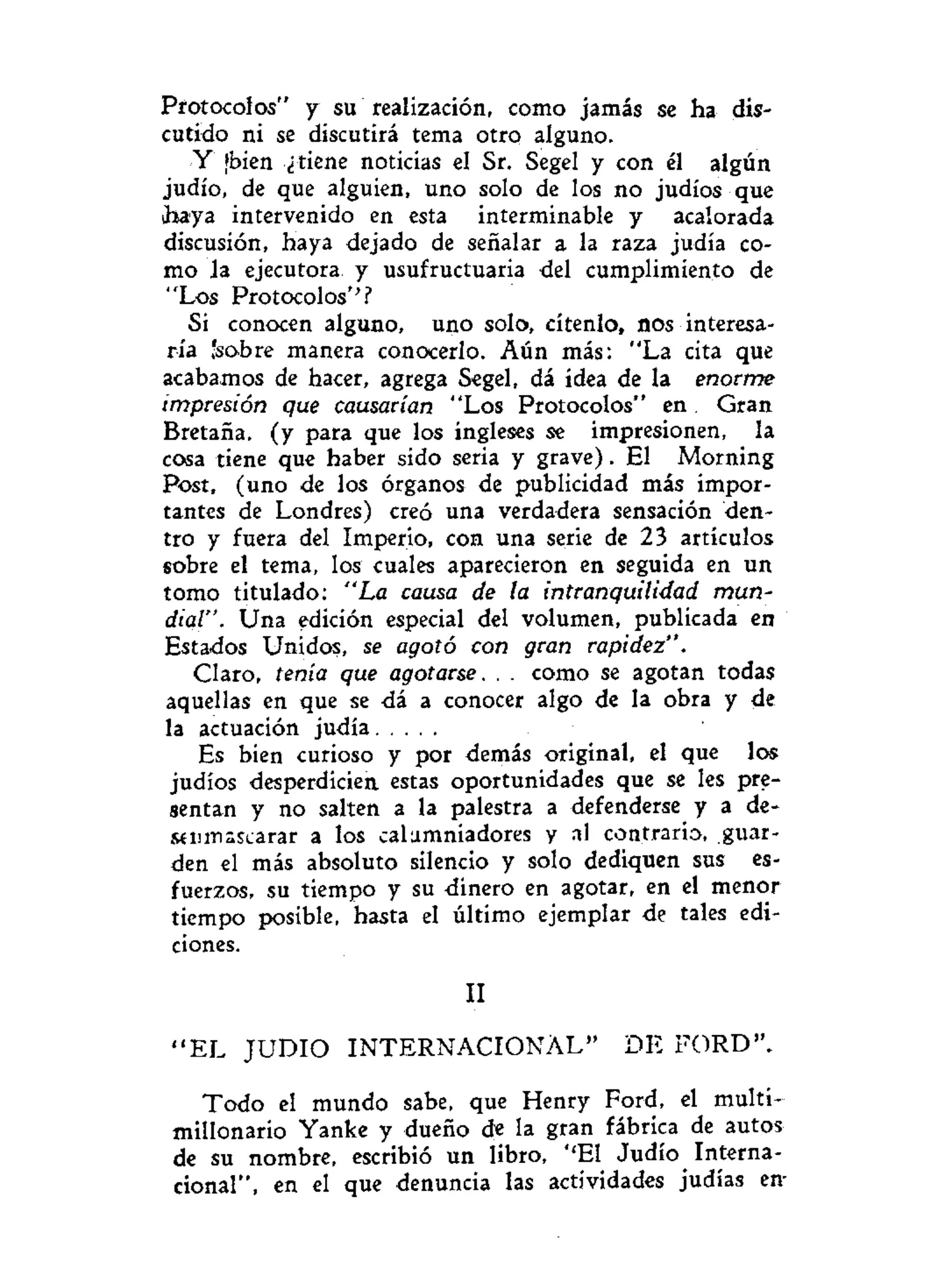 Protocolos" y su realización, como jamás se ha dis-
cutido ni se discutirá tema otro alguno.
Y ¡bien ¿tiene noticias el Sr. Segel y con él algún
judío, de que alguien, uno solo de los no judíos que
Jiaya intervenido en esta interminable y acalorada
discusión, haya dejado de señalar a la raza judía co-
mo la ejecutora y usufructuaria del cumplimiento de
"Los Protocolos''?
Si conocen alguno, uno solo, cítenlo, nos interesa-
ría 'sobre manera conocerlo. Aún más: "La cita que
acabamos de hacer, agrega Segel, dá idea de la enorme
impresión que causarían "Los Protocolos" en Gran
Bretaña, (y para que los ingleses se impresionen, la
cosa tiene que haber sido seria y grave). El Morning
Post, (uno de los órganos de publicidad más impor-
tantes de Londres) creó una verdadera sensación den-
tro y fuera del Imperio, con una serie de 23 artículos
sobre el tema, los cuales aparecieron en seguida en un
tomo titulado: "La causa de la intranquilidad mun-
dial". Una edición especial del volumen, publicada en
Estados Unidos, se agotó con gran rapidez".
Claro, tenía que agotarse. . . como se agotan todas
aquellas en que se dá a conocer algo de la obra y de
la actuación judía
Es bien curioso y por demás original, el que los
judíos desperdicien estas oportunidades que se les pre-
sentan y no salten a la palestra a defenderse y a de-
síinnascarar a los calumniadores y al contrario, guar-
den el más absoluto silencio y solo dediquen sus es-
fuerzos, su tiempo y su dinero en agotar, en el menor
tiempo posible, hasta el último ejemplar de tales edi-
ciones.
II
" E L J U D I O I N T E R N A C I O N A L " D E FORD".
Todo el mundo sabe, que Henry Ford, el multi-
millonario Yanke y dueño de la gran fábrica de autos
de su nombre, escribió un libro, ''El Judío Interna-
cional", en el que denuncia las actividades judías en-
 