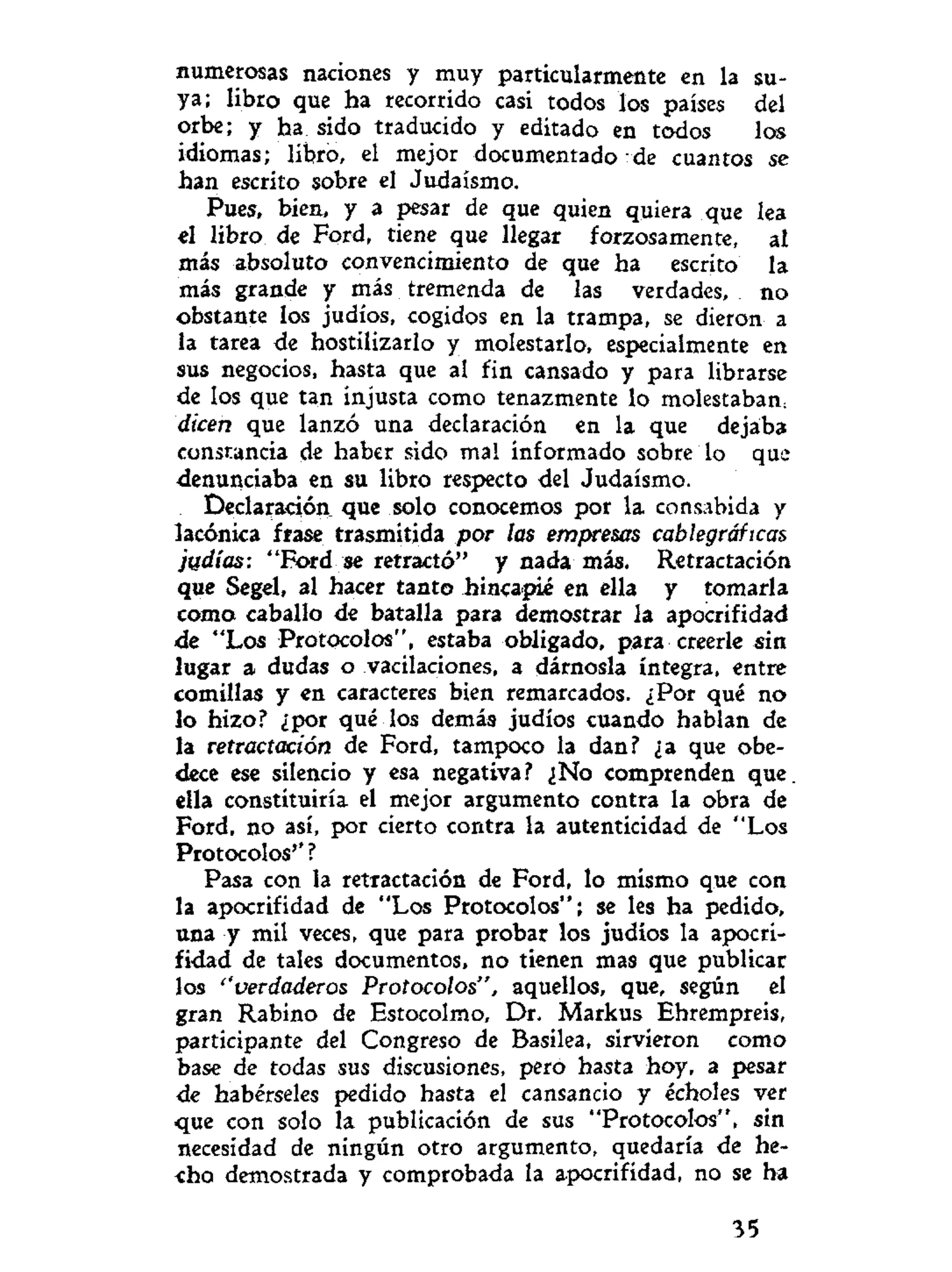 numerosas naciones y muy particularmente en la su-
ya; libro que ha recorrido casi todos los países del
orbe; y ha sido traducido y editado en todos los
idiomas; libro, el mejor documentado de cuantos se
han escrito sobre el Judaismo.
Pues, bien, y a pesar de que quien quiera que lea
el libro de Ford, tiene que llegar forzosamente, al
más absoluto convencimiento de que ha escrito la
más grande y más tremenda de las verdades, no
obstante los judíos, cogidos en la trampa, se dieron a
la tarea de hostilizarlo y molestarlo, especialmente en
sus negocios, hasta que al fin cansado y para librarse
de los que tan injusta como tenazmente lo molestaban
dicen que lanzó una declaración en la que dejaba
constancia de haber sido mal informado sobre lo que
denunciaba en su libro respecto del Judaismo.
Declaración que solo conocemos por la consabida y
lacónica frase trasmitida por las empresas cablegráficas
judías: "Ford se retractó" y nada más. Retractación
que Segel, al hacer tanto hincapié en ella y tomarla
coma caballo de batalla para demostrar la apocrifidad
de "Los Protocolos", estaba obligado, para creerle sin
lugar a dudas o vacilaciones, a dárnosla íntegra, entre
comillas y en caracteres bien remarcados. ¿Por qué no
lo hizo? ¿por qué los demás judíos cuando hablan de
la retractación de Ford, tampoco la dan? ¿a que obe-
dece ese silencio y esa negativa? ¿No comprenden que.
ella constituiría el mejor argumento contra la obra de
Ford, no así, por cierto contra la autenticidad de "Los
Protocolos'' ?
Pasa con la retractación de Ford, lo mismo que con
la apocrifidad de "Los Protocolos"; se les ha pedido,
una y mil veces, que para probar los judíos la apocri-
fidad de tales documentos, no tienen mas que publicar
los ''verdaderos Protocolos", aquellos, que, según el
gran Rabino de Estocolmo, Dr. Markus Ehrempreis,
participante del Congreso de Basilea, sirvieron como
base de todas sus discusiones, pero hasta hoy, a pesar
de habérseles pedido hasta el cansancio y écholes ver
-que con solo la publicación de sus "Protocolos", sin
necesidad de ningún otro argumento, quedaría de he-
cho demostrada y comprobada la apocrifidad, no se ha
35
 