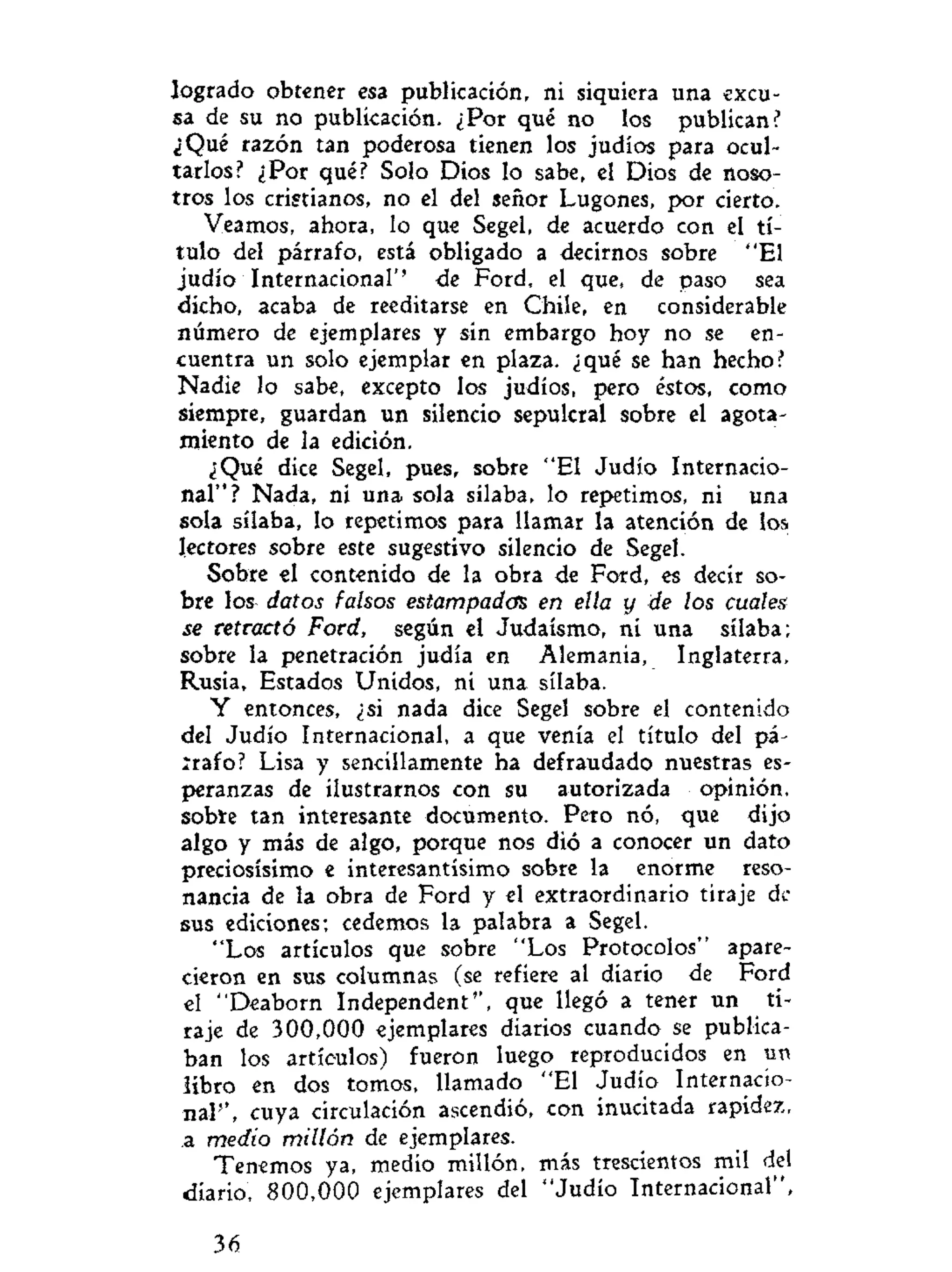 logrado obtener esa publicación, ni siquiera una excu-
sa de su no publicación. ¿Por qué no los publican?
¿Qué razón tan poderosa tienen los judíos para ocul-
tarlos? ¿Por qué? Solo Dios lo sabe, el Dios de noso-
tros los cristianos, no el del señor Lugones, por cierto.
Veamos, ahora, lo que Segel, de acuerdo con el tí
tulo del párrafo, está obligado a decirnos sobre "El
judío Internacional'' de Ford, el que, de paso sea
dicho, acaba de reeditarse en Chile, en considerable
número de ejemplares y sin embargo hoy no se en-
cuentra un solo ejemplar en plaza, ¿qué se han hecho?
Nadie lo sabe, excepto los judíos, pero éstos, como
siempre, guardan un silencio sepulcral sobre el agota-
miento de la edición.
¿Qué dice Segel, pues, sobre "El Judío Internacio-
nal"? Nada, ni una sola sílaba, lo repetimos, ni una
sola sílaba, lo repetimos para llamar la atención de los
lectores sobre este sugestivo silencio de Segel.
Sobre el contenido de la obra de Ford, es decir so-
bre los datos falsos estampados en ella y de los cuales
se retractó Ford, según el Judaismo, ni una sílaba;
sobre la penetración judía en Alemania, Inglaterra,
Rusia, Estados Unidos, ni una sílaba.
Y entonces, ¿si nada dice Segel sobre el contenido
del Judío Internacional, a que venía el título del pá-
írafo? Lisa y sencillamente ha defraudado nuestras es-
peranzas de ilustrarnos con su autorizada opinión,
sobíe tan interesante documento. Pero nó, que dijo
algo y más de algo, porque nos dió a conocer un dato
preciosísimo e interesantísimo sobre la enorme reso-
nancia de la obra de Ford y el extraordinario tiraje de
sus ediciones; cedemos la palabra a Segel.
"Los artículos que sobre "Los Protocolos" apare-
cieron en sus columnas (se refiere al diario de Ford
el "Deaborn Independent'', que llegó a tener un ti-
raje de 300,000 ejemplares diarios cuando se publica-
ban los artículos) fueron luego reproducidos en un
libro en dos tomos, llamado "El Judío Internacio-
nal'', cuya circulación ascendió, con inucitada rapidez,
a medio millón de ejemplares.
Tenemos ya, medio millón, más trescientos mil del
diario, 800,000 ejemplares del "Judío Internacional",
36
 