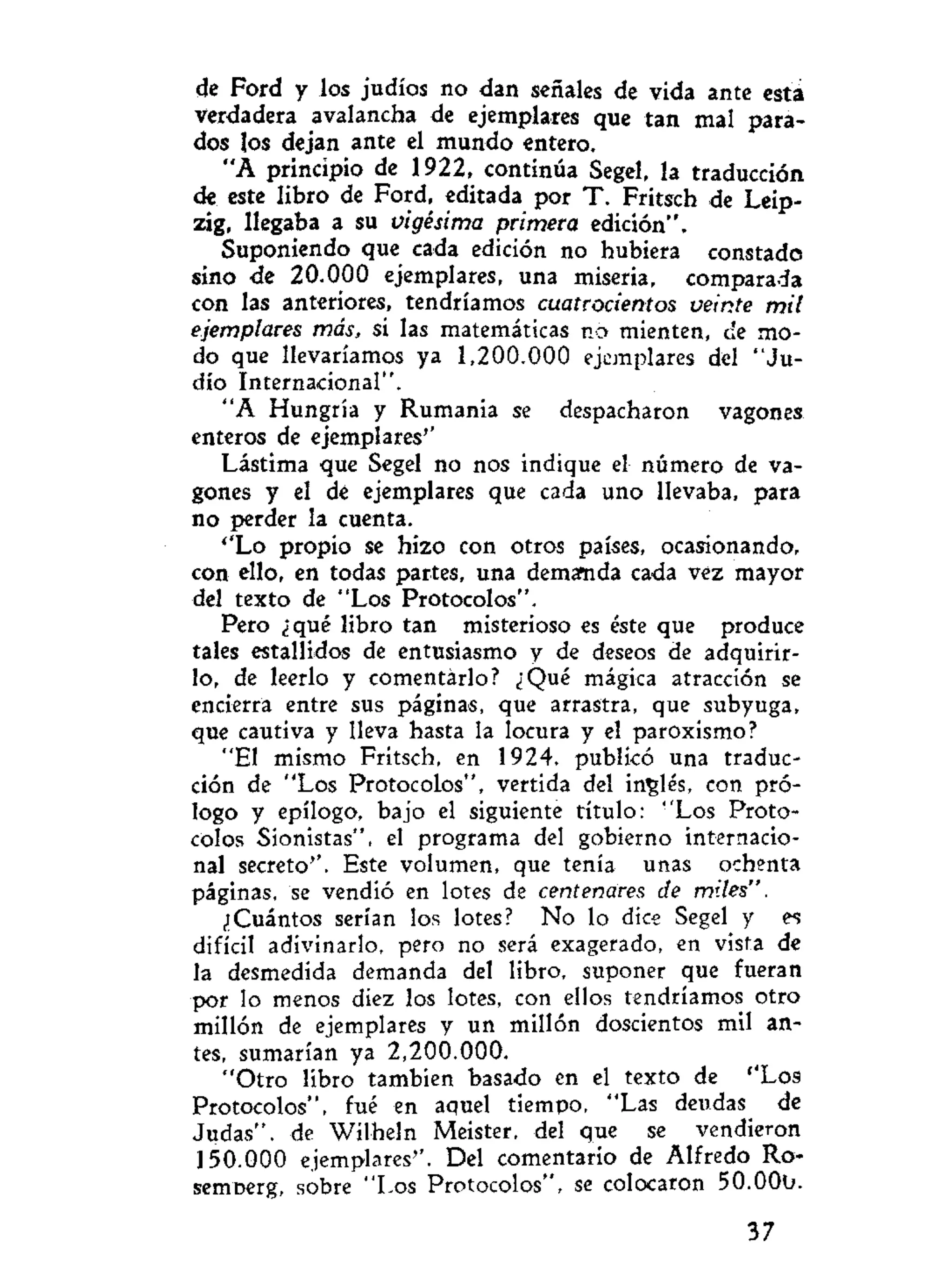 de Ford y los judíos no dan señales de vida ante esta
verdadera avalancha de ejemplares que tan mal para-
dos los dejan ante el mundo entero.
"A principio de 1922, continúa Segel, la traducción
de este libro de Ford, editada por T . Fritsch de Leip-
zig, llegaba a su vigésima primera edición".
Suponiendo que cada edición no hubiera constado
sino de 20.000 ejemplares, una miseria, comparada
con las anteriores, tendríamos cuatrocientos veinte mil
ejemplares más, si las matemáticas no mienten, cíe mo-
do que llevaríamos ya 1,200.000 ejemplares del "Ju-
dío Internacional".
"A Hungría y Rumania se despacharon vagones
enteros de ejemplares''
Lástima que Segel no nos indique el número de va-
gones y el de ejemplares que cada uno llevaba, para
no perder la cuenta.
''Lo propio se hizo con otros países, ocasionando,
con ello, en todas partes, una demanda cada vez mayor
del texto de "Los Protocolos".
Pero ¿qué libro tan misterioso es éste que produce
tales estallidos de entusiasmo y de deseos de adquirir-
lo, de leerlo y comentarlo? ¿Qué mágica atracción se
encierra entre sus páginas, que arrastra, que subyuga,
que cautiva y lleva hasta la locura y el paroxismo?
"El mismo Fritsch, en 1924, publicó una traduc-
ción de "Los Protocolos", vertida del inglés, con pró-
logo y epílogo, bajo el siguiente título: "Los Proto-
colos Sionistas", el programa del gobierno internacio-
nal secreto''. Este volumen, que tenía unas ochenta
páginas, se vendió en lotes de centenares de miles".
¿Cuántos serían los lotes? No lo dice Segel y es
difícil adivinarlo, pero no será exagerado, en vista de
la desmedida demanda del libro, suponer que fueran
por lo menos diez los lotes, con ellos tendríamos otro
millón de ejemplares y un millón doscientos mil an-
tes, sumarían ya 2,200.000.
"Otro libro también basado en el texto de ''Los
Protocolos", fué en aquel tiempo, "Las deudas de
Judas", de Wilheln Meister, del que se vendieron
150.000 ejemplares''. Del comentario de Alfredo Ro-
semoerg, sobre "Los Protocolos", se colocaron 50.00b.
37
 