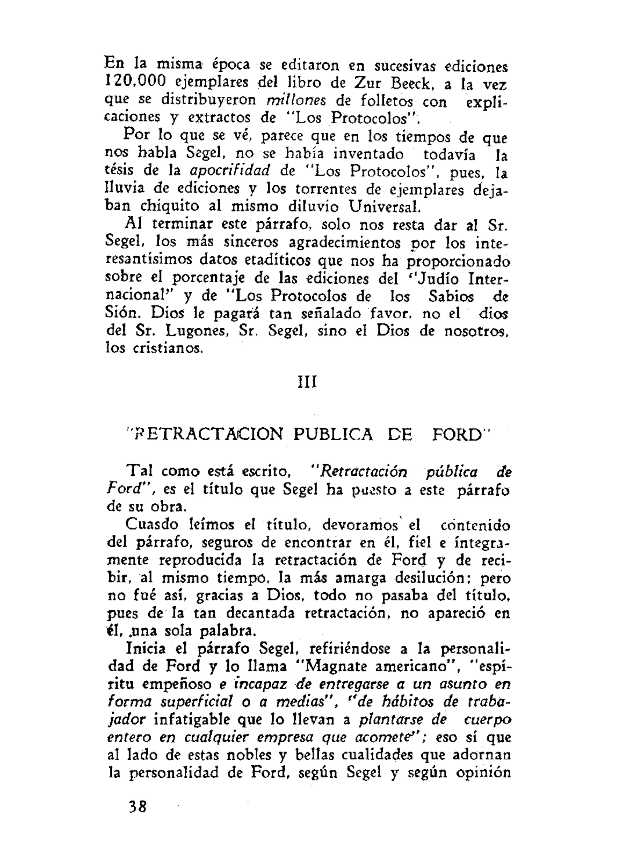 En la misma época se editaron en sucesivas ediciones
120,000 ejemplares del libro de Zur Beeck, a la vez
que se distribuyeron millones de folletos con expli-
caciones y extractos de "Los Protocolos".
Por lo que se vé, parece que en los tiempos de que
nos habla Segel, no se había inventado todavía la
tésis de la apocrifidad de "Los Protocolos", pues, la
lluvia de ediciones y los torrentes de ejemplares deja-
ban chiquito al mismo diluvio Universal.
AI terminar este párrafo, solo nos resta dar al Sr.
Segel, los más sinceros agradecimientos por los inte-
resantísimos datos etadíticos que nos ha proporcionado
sobre el porcentaje de las ediciones del ''Judío Inter-
nacional'' y de "Los Protocolos de los Sabios de
Sión. Dios le pagará tan señalado favor, no el dios
del Sr. Lugones, Sr. Segel, sino el Dios de nosotros,
los cristianos.
III
' R E T R A C T A C I O N PUBLICA DE FORD"
Tal como está escrito, "Retractación pública de
Ford", es el título que Segel ha puesto a este párrafo
de su obra.
Cuasdo leímos el título, devoramos el contenido
del párrafo, seguros de encontrar en él, fiel e íntegra-
mente reproducida la retractación de Ford y de reci-
bir, al mismo tiempo, la mis amarga desilución; pero
no fué así, gracias a Dios, todo no pasaba del título,
pues de la tan decantada retractación, no apareció en
él, .una sola palabra.
Inicia el párrafo Segel, refiriéndose a la personali-
dad de Ford y lo llama "Magnate americano", "espí-
ritu empeñoso e incapaz de entregarse a un asunto en
forma superficial o a medias", ''de hábitos de traba-
jador infatigable que lo llevan a plantarse de cuerpo
entero en cualquier empresa que acomete''; eso sí que
al lado de estas nobles y bellas cualidades que adornan
la personalidad de Ford, según Segel y según opinión
38
 
