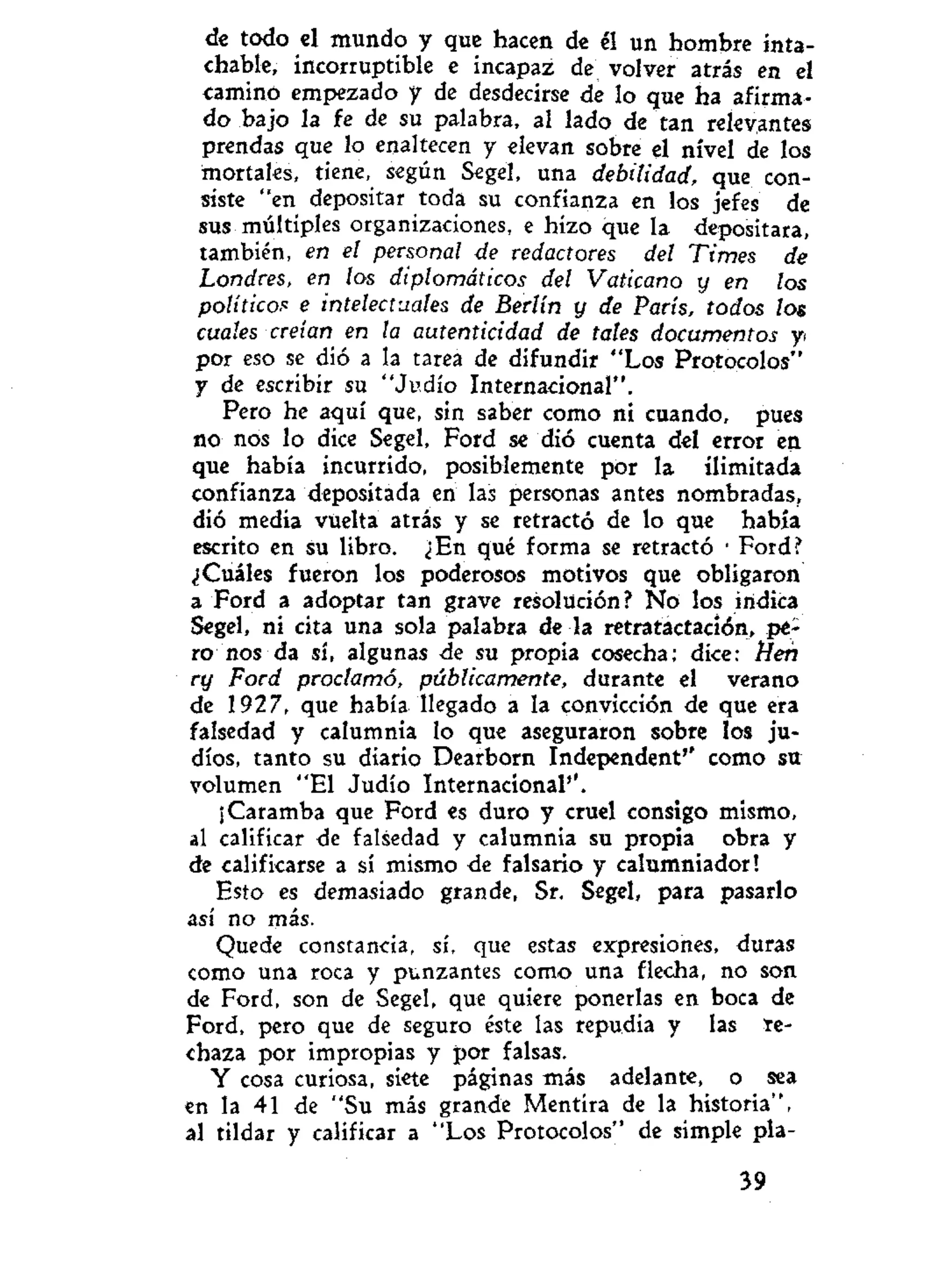 de todo el mundo y que hacen de él un hombre inta-
chable, incorruptible e incapaz de volver atrás en el
camino empezado y de desdecirse de lo que ha afirma-
do bajo la fe de su palabra, al lado de tan relevantes
prendas que lo enaltecen y elevan sobre el nivel de los
mortales, tiene, según Segel, una debilidad, que con-
siste "en depositar toda su confianza en los jefes de
sus múltiples organizaciones, e hizo que la depositara,
también, en el personal de redactores del Times de
Londres, en los diplomáticos del Vaticano y en los
políticos e intelectuales de Berlín y de París, todos los
cuales creían en la autenticidad de tales documentos y
por eso se dió a la tarea de difundir "Los Protocolos"
y de escribir su "Judío Internacional".
Pero he aquí que, sin saber como ni cuando, pues
no nos lo dice Segel, Ford se dió cuenta del error en
que había incurrido, posiblemente por la ilimitada
confianza depositada en las personas antes nombradas,
dió media vuelta atrás y se retractó de lo que había
escrito en su libro. ¿En qué forma se retractó • Ford?
¿Cuáles fueron los poderosos motivos que obligaron
a Ford a adoptar tan grave resolución? No los indica
Segel, ni cita una sola palabra de la retratactación, pe-
ro nos da sí, algunas de su propia cosecha; dice: Heñ
ry Ford proclamó, públicamente, durante el verano
de 1927, que había llegado a la convicción de que era
falsedad y calumnia lo que aseguraron sobre los ju-
díos, tanto su diario Dearborn Independent'' como su
volumen "El Judío Internacional''.
¡Caramba que Ford es duro y cruel consigo mismo,
al calificar de falsedad y calumnia su propia obra y
de calificarse a sí mismo de falsario y calumniador!
Esto es demasiado grande, Sr. Segel, para pasarlo
así no más.
Quede constancia, sí, que estas expresiones, duras
como una roca y punzantes como una flecha, no son
de Ford, son de Segel, que quiere ponerlas en boca de
Ford, pero que de seguro éste las repudia y las te-
chaza por impropias y por falsas.
Y cosa curiosa, siete páginas más adelante, o sea
en la 41 de "Su más grande Mentira de la historia",
al tildar y calificar a "Los Protocolos" de simple pla-
39
 