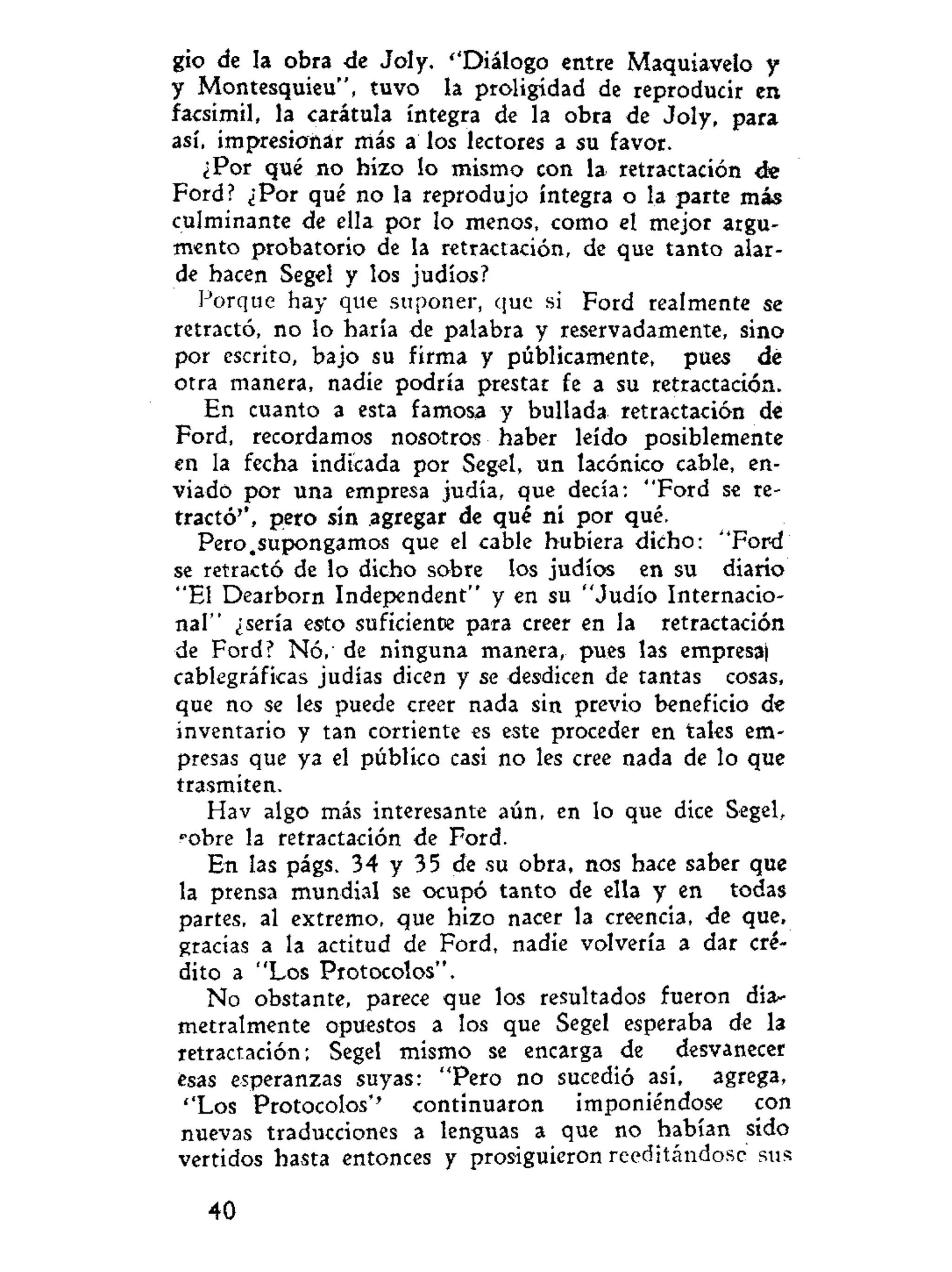 gio de la obra de Joly. ''Diálogo entre Maquiavelo y
y Montesquieu", tuvo la proligídad de reproducir en
facsímil, la carátula íntegra de la obra de Joly, para
así, impresionar más a los lectores a su favor.
¿Por qué no hizo lo mismo con la retractación ée
Ford? ¿Por qué no la reprodujo íntegra o la parte más
culminante de ella por lo menos, como el mejor argu-
mento probatorio de la retractación, de que tanto alar-
de hacen Segel y los judíos?
Porque hay que suponer, que si Ford realmente se
retractó, no lo haría de palabra y reservadamente, sino
por escrito, bajo su firma y públicamente, pues de
otra manera, nadie podría prestar fe a su retractación.
En cuanto a esta famosa y bullada retractación de
Ford, recordamos nosotros haber leído posiblemente
en la fecha indicada por Segel, un lacónico cable, en-
viado por una empresa judía, que decía: "Ford se re-
tractó'', pero sin agregar de qué ni por qué.
Pero.supongamos que el cable hubiera dicho: "Ford
se retractó de lo dicho sobre los judíos en su diario
"El Dearborn Independent" y en su "Judío Internacio-
nal" ¿sería esto suficiente para creer en la retractación
de Ford? Nó,' de ninguna manera, pues las empresa)
cablegráficas judías dicen y se desdicen de tantas cosas,
que no se les puede creer nada sin previo beneficio de
inventario y tan corriente es este proceder en tales em-
presas que ya el público casi no les cree nada de lo que
trasmiten.
Hav algo más interesante aún, en lo que dice Segel,
robre la retractación de Ford.
En las págs. 34 y 35 de su obra, nos hace saber que
la prensa mundial se ocupó tanto de ella y en todas
partes, al extremo, que hizo nacer la creencia, de que,
gracias a la actitud de Ford, nadie volvería a dar cré-
dito a "Los Protocolos".
No obstante, parece que los resultados fueron día-
metralmente opuestos a los que Segel esperaba de la
retractación; Segel mismo se encarga de desvanecer
ésas esperanzas suyas: "Pero no sucedió así, agrega,
''Los Protocolos'' continuaron imponiéndose con
nuevas traducciones a lenguas a que no habían sido
vertidos hasta entonces y prosiguieron reeditándose sus
40
 