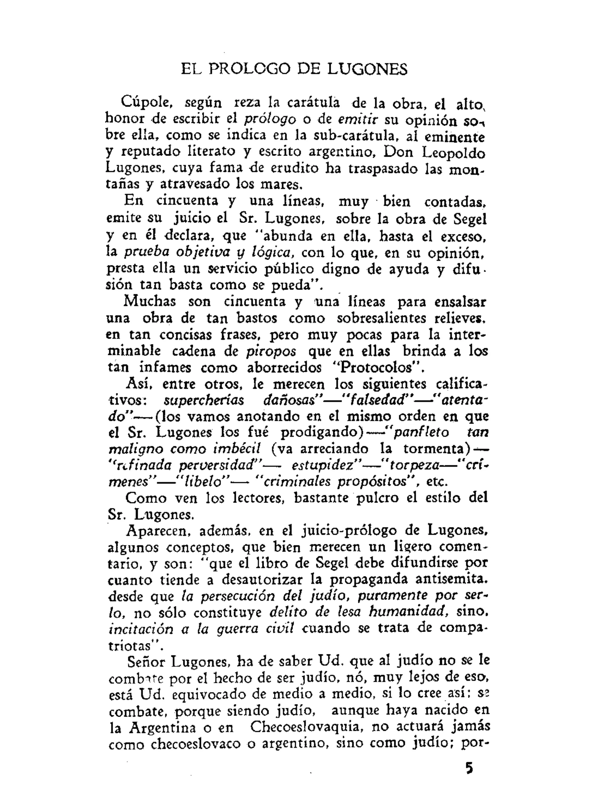 EL PROLOGO DE LUGONES
Cúpole, según reza la carátula de la obra, el alto,
honor de escribir el prólogo o de emitir su opinión so-,
bre ella, como se indica en la sub-carátula, al eminente
y reputado literato y escrito argentino, Don Leopoldo
Lugones, cuya fama de erudito ha traspasado las mon-
tañas y atravesado los mares.
En cincuenta y una líneas, muy bien contadas,
emite su juicio el Sr. Lugones, sobre la obra de Segel
y en él declara, que "abunda en ella, hasta el exceso,
la prueba objetiva y lógica, con lo que, en su opinión,
presta ella un servicio público digno de ayuda y difu-
sión tan basta como se pueda".
Muchas son cincuenta y una líneas para ensalsar
una obra de tan bastos como sobresalientes relieves,
en tan concisas frases, pero muy pocas para la inter-
minable cadena de piropos que en ellas brinda a los
tan infames como aborrecidos "Protocolos".
Así, entre otros, le merecen los siguientes califica-
tivos: supercherías dañosas"—"falsedad"—"atenta-
do"— (los vamos anotando en el mismo orden en que
el Sr. Lugones los fué prodigando)—"panfleto tan
maligno como imbécil (va arreciando la tormenta) —
''refinada perversidad"— estupidez"—"torpeza—"crí-
menes"—"libelo"— "criminales propósitos", etc.
Como ven los lectores, bastante pulcro el estilo del
Sr. Lugones.
Aparecen, además, en el juicio-prólogo de Lugones,
algunos conceptos, que bien merecen un ligero comen-
tario, y son: "que el libro de Segel debe difundirse por
cuanto tiende a desautorizar la propaganda antisemita,
desde que la persecución del judío, puramente por ser-
lo, no sólo constituye delito de lesa humanidad, sino.
incitación a la guerra civil cuando se trata de compa-
triotas".
Señor Lugones, ha de saber Ud. que al judio no se le
combtte por el hecho de ser judío, nó, muy lejos de eso,
está Ud. equivocado de medio a medio, si lo cree así; S2
combate, porque siendo judío, aunque haya nacido en
la Argentina o en Checoeslovaquia, no actuará jamás
como checoeslovaco o argentino, sino como judío; por-
5
 