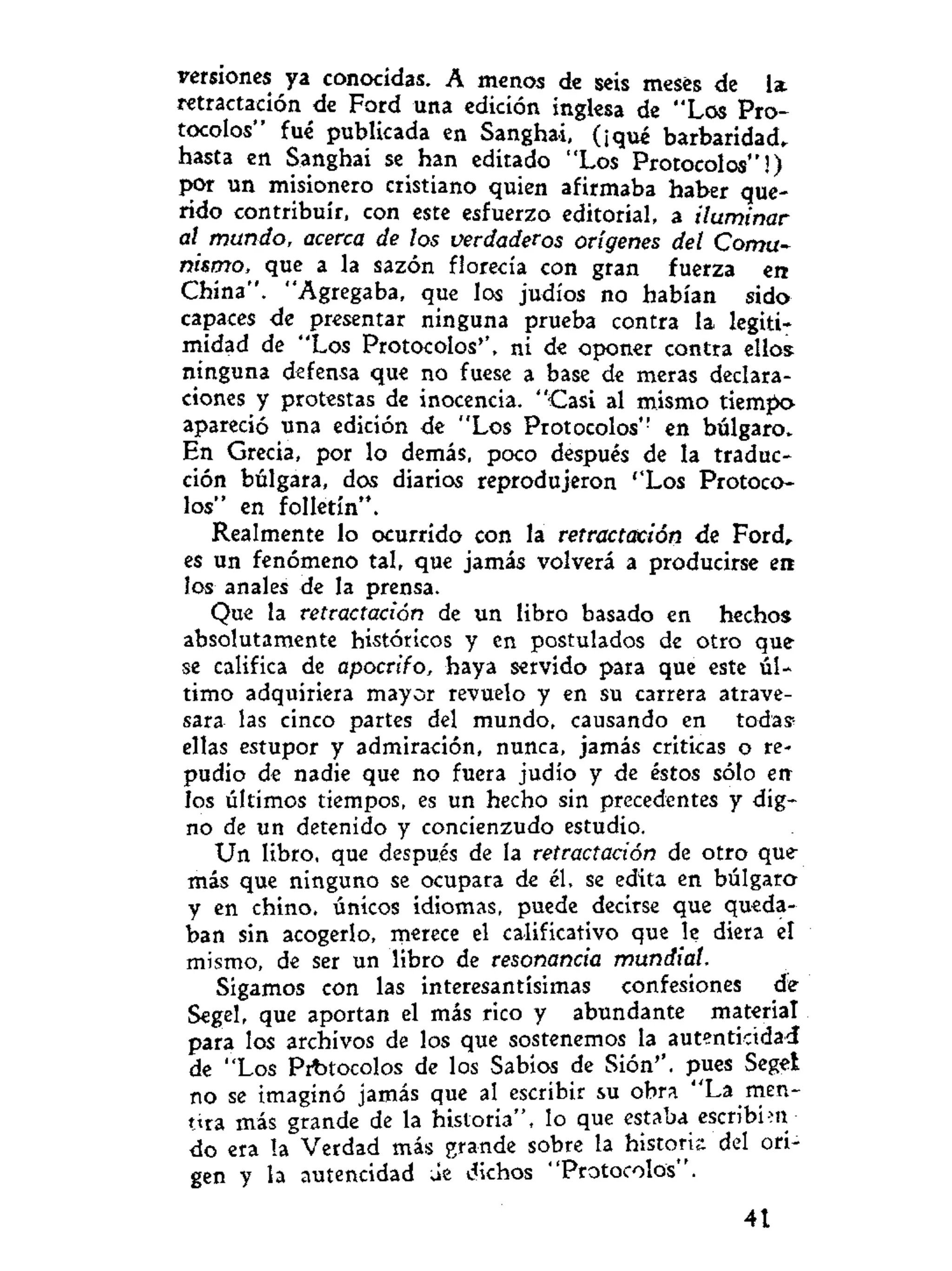 versiones ya conocidas. A menos de seis meses de la
retractación de Ford una edición inglesa de "Los Pro-
tocolos" fué publicada en Sanghai, (¡qué barbaridad,
hasta en Sanghai se han editado "Los Protocolos"!)
por un misionero cristiano quien afirmaba haber que-
rido contribuir, con este esfuerzo editorial, a iluminar
al mundo, acerca de los verdaderos orígenes del Comu-
nismo, que a la sazón florecía con gran fuerza en
China". "Agregaba, que los judíos no habían sido
capaces de presentar ninguna prueba contra la legiti-
midad de "Los Protocolos'', ni de oponer contra ellos
ninguna defensa que no fuese a base de meras declara-
ciones y protestas de inocencia. "Casi al mismo tiempo
apareció una edición de "Los Protocolos" en búlgaro.
En Grecia, por lo demás, poco después de la traduc-
ción búlgara, dos diarios reprodujeron ''Los Protoco-
los" en folletín".
Realmente lo ocurrido con la retractación de Ford,
es un fenómeno tal, que jamás volverá a producirse en
los anales de la prensa.
Que la retractación de un libro basado en hechos
absolutamente históricos y en postulados de otro que
se califica de apocrifo, haya servido para que este úl-
timo adquiriera mayor revuelo y en su carrera atrave-
sara las cinco partes del mundo, causando en todas1
ellas estupor y admiración, nunca, jamás criticas o re-
pudio de nadie que no fuera judío y de éstos sólo en
los últimos tiempos, es un hecho sin precedentes y dig-
no de un detenido y concienzudo estudio.
Un libro, que después de la retractación de otro que
más que ninguno se ocupara de él, se edita en búlgaro
y en chino, únicos idiomas, puede decirse que queda-
ban sin acogerlo, merece el calificativo que le diera el
mismo, de ser un libro de resonancia mundial.
Sigamos con las interesantísimas confesiones de
Segel, que aportan el más rico y abundante material
para los archivos de los que sostenemos la autenticidad
de "Los Prt>tocolos de los Sabios de Sión'', pues Segel
no se imaginó jamás que al escribir su obra "La men-
t í a más grande de la historia", lo que estaba escribim
do era la Verdad más grande sobre la histork del ori-
gen y la autencidad ae dichos "Protocolos".
41
 