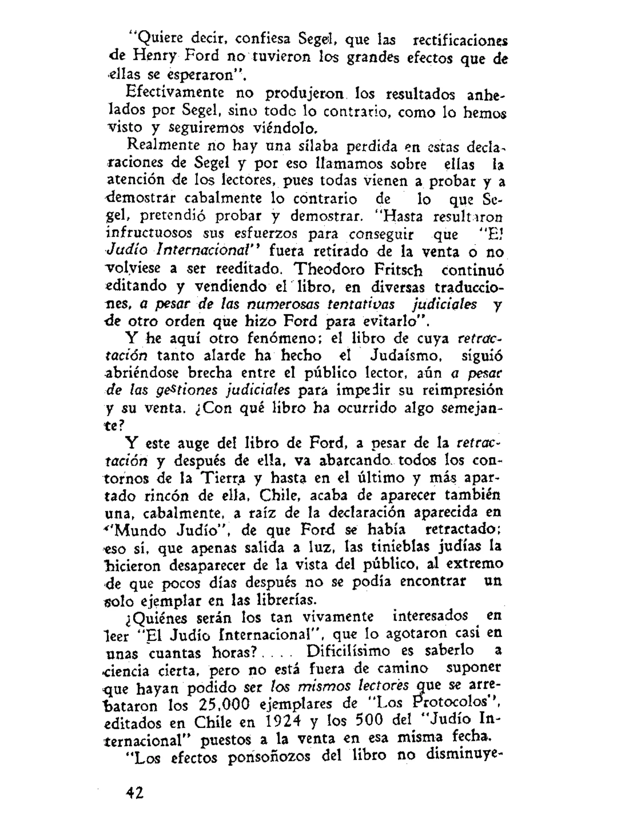 "Quiere decir, confiesa Segei, que las rectificaciones
de Henry Ford no tuvieron los grandes efectos que de
ellas se esperaron".
Efectivamente no produjeron los resultados anhe-
lados por Segel, sino todo lo contrario, como lo hemos
visto y seguiremos viéndolo.
Realmente no hay una sílaba perdida en estas decla-
raciones de Segel y por eso llamamos sobre ellas la
atención de los lectores, pues todas vienen a probar y a
demostrar cabalmente lo contrario de lo que Se-
gel, pretendió probar y demostrar. "Hasta resultaron
infructuosos sus esfuerzos para conseguir que "EJ
Judío Internacional" fuera retirado de la venta o no
volviese a ser reeditado. Theodoro Fritsch continuó
editando y vendiendo el libro, en diversas traduccio-
nes, a pesar de las numerosas tentativas judiciales y
de otro orden que hizo Ford para evitarlo".
Y he aquí otro fenómeno; el libro de cuya retrac-
tación tanto alarde ha hecho el Judaismo, siguió
abriéndose brecha entre el público lector, aún a pesar
de las gestiones judiciales para impedir su reimpresión
y su venta. ¿Con qué libro ha ocurrido algo semejan-
te?
Y este auge del libro de Ford, a pesar de la retrac-
tación y después de ella, va abarcando todos los con-
tornos de la Tierra y hasta en el último y más apar-
tado rincón de ella, Chile, acaba de aparecer también
una, cabalmente, a raíz de la declaración aparecida en
•''Mundo Judío", de que Ford se había retractado;
eso sí, que apenas salida a luz, las tinieblas judías la
lucieron desaparecer de la vista del público, al extremo
de que pocos días después no se podia encontrar un
solo ejemplar en las librerías.
¿Quiénes serán los tan vivamente interesados en
leer "El Judío internacional", que lo agotaron casi en
unas cuantas h o r a s ? . . . . Dificilísimo es saberlo a
-ciencia cierta, pero no está fuera de camino suponer
que hayan podido ser los mismos lectores que se arre-
bataron los 25,000 ejemplares de "Los Protocolos'',
editados en Chile en 1924 y los 500 del^ "Judío In-
ternacional" puestos a la venta en esa misma fecha,
"Los efectos porisoñozos del libro no disminuye-
42
 