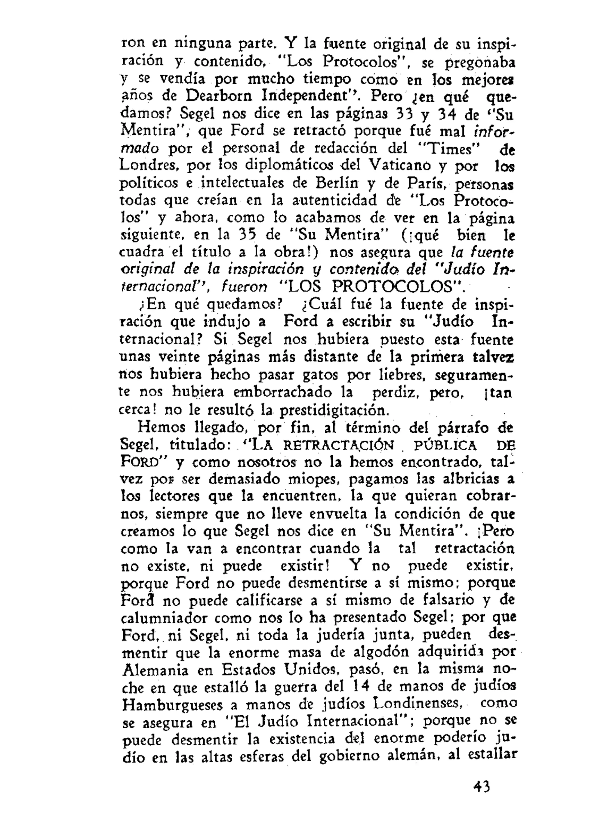 ron en ninguna parte. Y la fuente original de su inspi-
ración y contenido, "Los Protocolos", se pregonaba
y se vendía por mucho tiempo cómo en los mejore»
años de Dearborn Independent''. Pero ¿en qué que-
damos? Segel nos dice en las páginas 33 y 34 de ''Su
Mentira", que Ford se retractó porque fué mal infor-
mado por el personal de redacción del "Times" de
Londres, por los diplomáticos del Vaticano y por los
políticos e intelectuales de Berlín y de París, personas
todas que creían en la autenticidad de "Los Protoco-
los" y ahora, como lo acabamos de ver en la página
siguiente, en la 35 de "Su Mentira" (¡qué bien le
cuadra el título a la obra!) nos asegura que la fuente
original de la inspiración y contenida del "Judío In-
ternacional'', fueron "LOS PROTOCOLOS".
¿En qué quedamos? ¿Cuál fué la fuente de inspi-
ración que indujo a Ford a escribir su "Judío In-
ternacional? Si Segel nos hubiera puesto esta fuente
unas veinte páginas más distante de la primera talvez
nos hubiera hecho pasar gatos por liebres, seguramen-
te nos hubiera emborrachado la perdiz, pero, ¡tan
cerca! no le resultó la. prestidigitación.
Hemos llegado, por fin, al término del párrafo de
Segel, titulado: ''LA RETRACTACIÓN . PÚBLICA DE
FORD" y como nosotros no la hemos encontrado, tal-
vez por ser demasiado miopes, pagamos las albricias a
los lectores que la encuentren, la que quieran cobrar-
nos, siempre que no lleve envuelta la condición de que
creamos lo que Segel nos dice en "Su Mentira". ¡Pero
como la van a encontrar cuando la tal retractación
no existe, ni puede existir! Y no puede existir,
porque Ford no puede desmentirse a sí mismo; porque
For3 no puede calificarse a sí mismo de falsario y de
calumniador como nos lo ha presentado Segel; por que
Ford, ni Segel, ni toda la judería junta, pueden des-
mentir que la enorme masa de algodón adquirida por
Alemania en Estados Unidos, pasó, en la misma no-
che en que estalló la guerra del 14 de manos de judíos
Hamburgueses a manos de judíos Londinenses, como
se asegura en "El Judío Internacional"; porque no se
puede desmentir la existencia deji enorme poderío ju-
dío en las altas esferas del gobierno alemán, al estallar
43
 