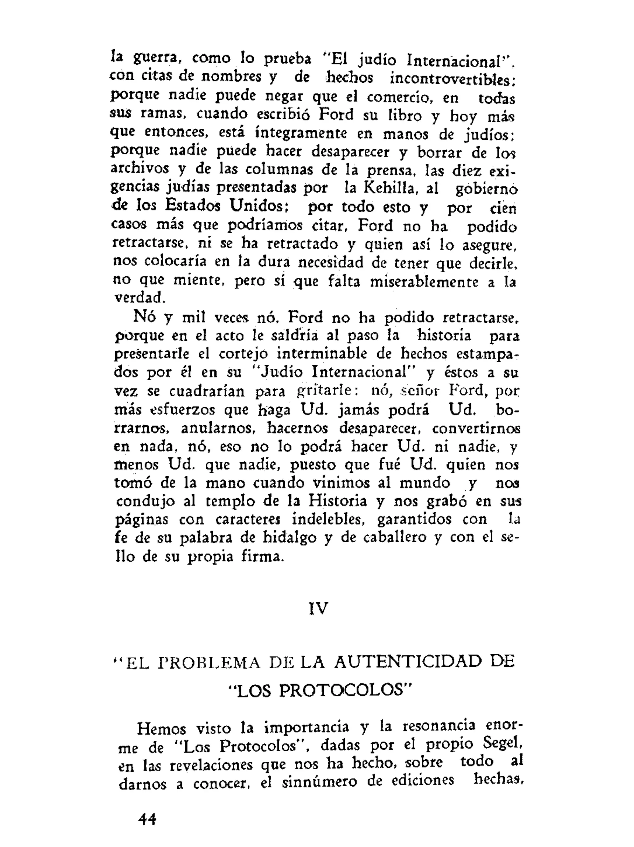 la guerra, como lo prueba "El judío Internacional",
con citas de nombres y de hechos incontrovertibles;
porque nadie puede negar que el comercio, en todas
sus ramas, cuando escribió Ford su libro y hoy más
que entonces, está íntegramente en manos de judíos;
porque nadie puede hacer desaparecer y borrar de los
archivos y de las columnas de la prensa, las diez exi-
gencias judías presentadas por la Kehilla, al gobierno
de los Estados Unidos; por todo esto y por cien
casos más que podríamos citar, Ford no ha podido
retractarse, ni se ha retractado y quien así lo asegure,
nos colocaría en la dura necesidad de tener que decirle,
no que miente, pero sí que falta miserablemente a la
verdad.
Nó y mil veces nó. Ford no ha podido retractarse,
porque en el acto le saldría al paso la historia para
presentarle el cortejó interminable de hechos estampa-
dos por él en su "Judío Internacional" y éstos a su
vez se cuadrarían para gritarle: nó, señor Ford, por
más esfuerzos que haga Ud. jamás podrá Ud. bo-
rrarnos, anularnos, hacernos desaparecer, convertirnos
en nada, nó, eso no lo podrá hacer Ud. ni nadie, y
menos Ud. que nadie, puesto que fué Ud. quien nos
tomó de la mano cuando vinimos al mundo y nos
condujo al templo de la Historia y nos grabó en sus
páginas con caracteres indelebles, garantidos con la
fe de su palabra de hidalgo y de caballero y con el se-
llo de su propia firma.
IV
' ' E L PROBLEMA DE LA A U T E N T I C I D A D DE
"LOS PROTOCOLOS"
Hemos visto la importancia y la resonancia enor-
me de "Los Protocolos", dadas por el propio Segel,
en las revelaciones que nos ha hecho, sobre todo al
darnos a conocer, el sinnúmero de ediciones hechas,
44
 