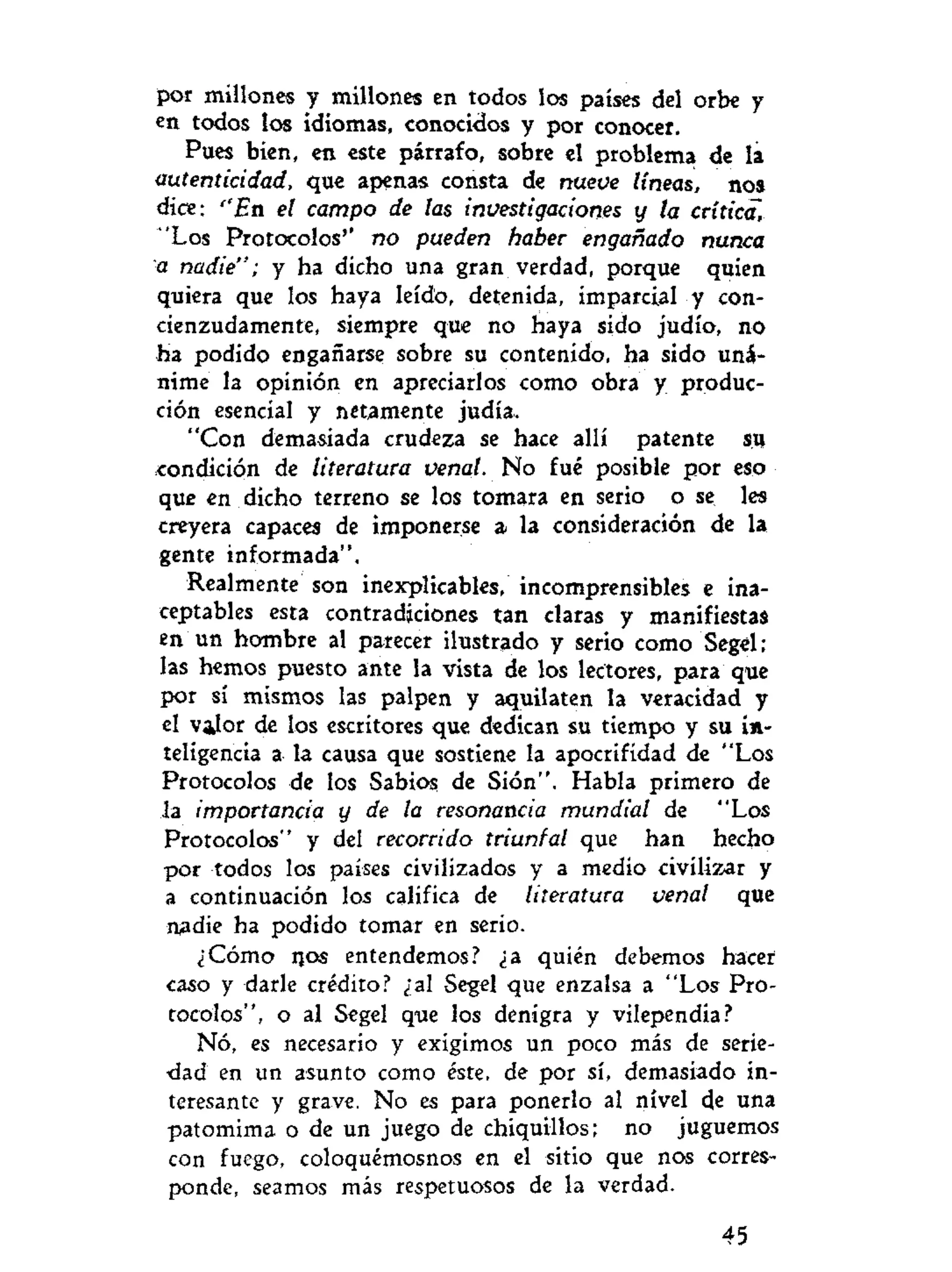 por millones y millones en todos los países del orbe y
en todos los idiomas, conocidos y por conocer.
Pues bien, en este párrafo, sobre el problema de la
autenticidad, que apenas consta de nueve líneas, nos
dice: ''En el campo de las investigaciones y la crítica,
'Los Protocolos'' no pueden haber engañado nunca
a nadie"; y ha dicho una gran verdad, porque quien
quiera que los haya leído, detenida, imparcial y con-
cienzudamente, siempre que no haya sido judío, no
ha podido engañarse sobre su contenido, ha sido uná-
nime la opinión en apreciarlos como obra y produc-
ción esencial y netamente judía.
"Con demasiada crudeza se hace allí patente su
condición de literatura venal. No fué posible por eso
que en dicho terreno se los tomara en serio o se les
creyera capaces de imponerse a la consideración de la
gente informada".
Realmente son inexplicables, incomprensibles e ina-
ceptables esta contradiciones tan claras y manifiestas
en un hombre al parecer ilustrado y serio como Segel;
las hemos puesto ante la vista de los lectores, para que
por sí mismos las palpen y aquilaten la veracidad y
el valor de los escritores que dedican su tiempo y su in-
teligencia a la causa que sostiene la apocrifídad de "Los
Protocolos de los Sabios de Sión". Habla primero de
la importancia y de la resonancia mundial de "Los
Protocolos" y del recorrido triunfal que han hecho
por todos los países civilizados y a medio civilizar y
a continuación los califica de literatura venal que
nadie ha podido tomar en serio.
¿Cómo ijos entendemos? ¿a quién debemos hacer
caso y darle crédito? ¿al Segel que enzalsa a "Los Pro-
tocolos", o al Segel que los denigra y vilependia?
Nó, es necesario y exigimos un poco más de seríe-
•dad en un asunto como éste, de por sí, demasiado in-
teresante y grave. No es para ponerlo al nivel de una
patomima o de un juego de chiquillos; no juguemos
con fuego, coloquémosnos en el sitio que nos corres-
ponde, seamos más respetuosos de la verdad.
45
 