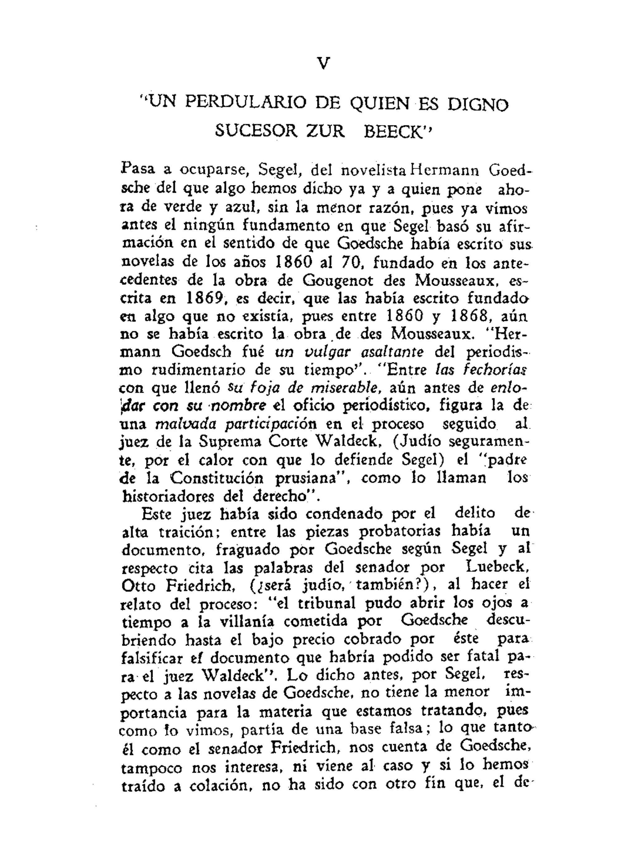 V
" U N PERDULARIO DE QUIEN ES DIGNO
SUCESOR Z U R BEECK''
Pasa a ocuparse, Segel, del novelista Hermann Goed-
sche del que algo hemos dicho ya y a quien pone aho-
ra de verde y azul, sin la menor razón, pues ya vimos
antes el ningún fundamento en que Segel basó su afir-
mación en el sentido de que Goedsche había escrito sus.
novelas de los años 1860 al 70, fundado en los ante-
cedentes de la obra de Gougenot des Mousseaux, es-
crita en 1869, es decir, que las había escrito fundado
en algo que no existía, pues entre 1860 y 1868, aún
no se había escrito la obra .de des Mousseaux. "Her-
mann Goedsch fué un vulgar asaltante del periodis-
mo rudimentario de su tiempo''. "Entre tas fechorías
con que llenó su foja de miserable, aún antes de enlo-
dar con su nombre el oficio periodístico, figura la de
una malvada participación en el proceso seguido ai
juez de la Suprema Corte Waldeck, (Judío seguramen-
te, por el calor con que lo defiende Segel) el "padre
de la Constitución prusiana", como lo llaman los
historiadores del derecho".
Este juez había sido condenado por el delito de
alta traición; entre las piezas probatorias había un
documento, fraguado por Goedsche según Segel y al
respecto cita las palabras del senador por Luebeck,
Otto Friedrich, (¿será judío, también?), al hacer el
relato del proceso: "el tribunal pudo abrir los ojos a
tiempo a la villanía cometida por Goedsche descu-
briendo hasta el bajo precio cobrado por éste para
falsificar ef documento que habría podido ser fatal pa-
ra el juez Waldeck''. Lo dicho antes, por Segel, res-
pecto a las novelas de Goedsche, no tiene la menor im-
portancia para la materia que estamos tratando, pues
como lo vimos, partía de una base falsa; lo que tanto»
él como el senador Friedrich, nos cuenta de Goedsche,
tampoco nos interesa, ni viene al caso y si lo hemos
traído a colación, no ha sido con otro fin que, el de
 