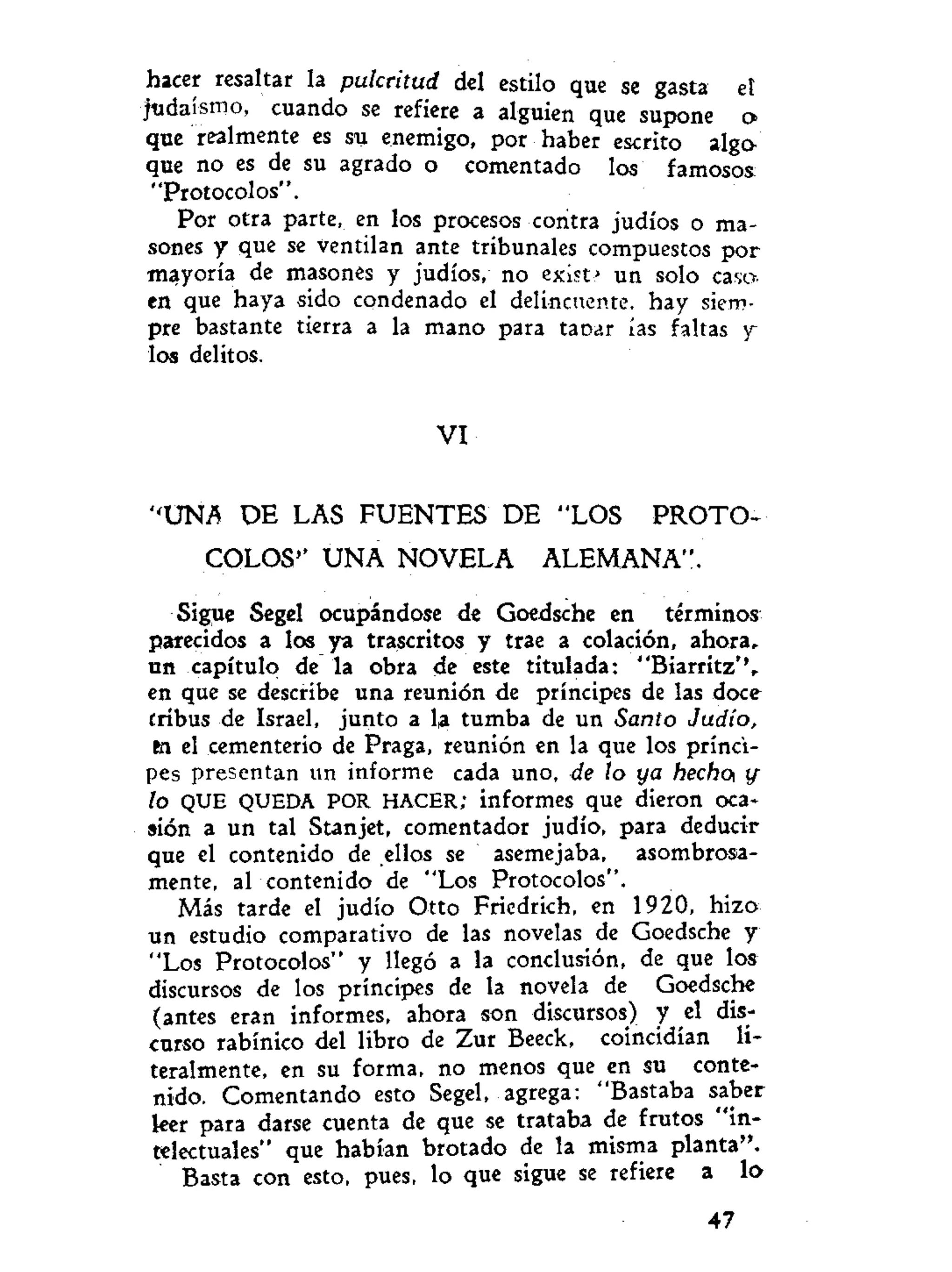 hacer resaltar la pulcritud del estilo que se gasta et
judaismo, cuando se refiere a alguien que supone o
que realmente es su enemigo, por haber escrito alga
que no es de su agrado o comentado los famosos:
"Protocolos".
Por otra parte, en los procesos contra judíos o ma-
sones y que se ventilan ante tribunales compuestos por
mayoría de masones y judíos, no exist.» un solo caso,
en que haya sido condenado el delincuente, hay siem-
pre bastante tierra a la mano para tacar ías faltas y
los delitos.
V I
"UNA D E LAS F U E N T E S DE "LOS P R O T O -
COLOS'' U N A NOVELA ALEMANA".
Sigue Segel ocupándose de Goedsche en términos
parecidos a los ya trascritos y trae a colación, ahora,
un capítulo de la obra de este titulada: "Biarritz'
en que se describe una reunión de príncipes de las doce
cribus de Israel, junto a la tumba de un Santo Judío,
fci el cementerio de Praga, reunión en la que los prínci-
pes presentan un informe cada uno, de lo ya hecho tf
lo QUE QUEDA POR HACER; informes que dieron oca-
sión a un tal Stanjet, comentador judío, para deducir
que el contenido de ellos se asemejaba, asombrosa-
mente, al contenido de "Los Protocolos".
Más tarde el judío Otto Friedrich, en 1920, hizo
un estudio comparativo de las novelas de Goedsche y
"Los Protocolos" y llegó a la conclusión, de que los
discursos de los principes de la novela de Goedsche
(antes eran informes, ahora son discursos) y el dis-
curso rabínico del libro de Zur Beeck, coincidían li-
teralmente, en su forma, no menos que en su conte-
nido. Comentando esto Segel, agrega: "Bastaba saber
leer para darse cuenta de que se trataba de frutos "in-
telectuales" que habían brotado de la misma planta".
Basta con esto, pues, lo que sigue se refiere a lo
47
 