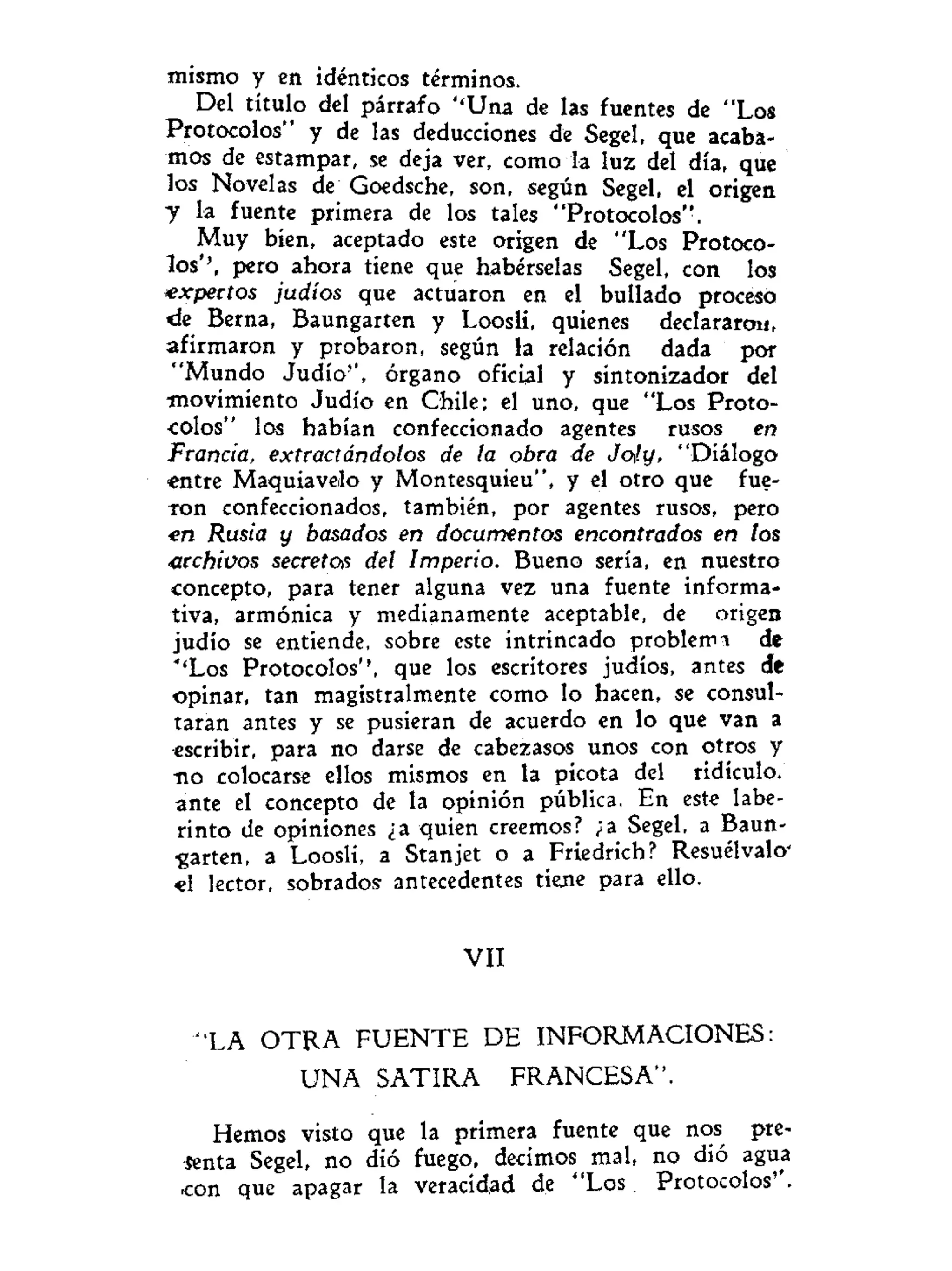mismo y en idénticos términos.
Del título del párrafo ''Una de las fuentes de "Los
Protocolos" y de las deducciones de Segel, que acaba-
mos de estampar, se deja ver, como la luz del día, que
los Novelas de Goedsche, son, según Segel, el origen
y la fuente primera de los tales "Protocolos".
Muy bien, aceptado este origen de "Los Protoco-
los'', pero ahora tiene que habérselas Segel, con los
expertos judíos que actuaron en el bullado proceso
de Berna, Baungarten y Loosli, quienes declararon,
afirmaron y probaron, según la relación dada por
"Mundo Judío'', órgano oficial y sintonizador del
movimiento Judío en Chile; el uno, que "Los Proto-
colos" los habían confeccionado agentes rusos en
Francia, extractándolos de la obra de Joly, "Diálogo
entre Maquiavelo y Montesquieu", y el otro que fue-
ron confeccionados, también, por agentes rusos, pero
•en Rusia y basados en documentos encontrados en tos
archivos secretas del Imperio. Bueno sería, en nuestro
concepto, para tener alguna vez una fuente informa-
tiva, armónica y medianamente aceptable, de origen
judío se entiende, sobre este intrincado problema de
''Los Protocolos'', que los escritores judíos, antes de
opinar, tan magistralmente como lo hacen, se consul-
taran antes y se pusieran de acuerdo en lo que van a
escribir, para no darse de cabezasos unos con otros y
no colocarse ellos mismos en la picota del ridículo,
ante el concepto de la opinión pública. En este labe-
rinto de opiniones ¿a quien creemos? ;a Segel, a Baun-
garten, a Loosli, a Stanjet o a Friedrich? Resuélvalo'
«1 lector, sobrados antecedentes tiene para ello.
VII
"LA O T R A F U E N T E DE INFORMACIONES:
UNA SATIRA FRANCESA".
Hemos visto que la primera fuente que nos pre-
senta Segel, no dió fuego, decimos mal, no dió agua
con que apagar la veracidad de "Los Protocolos''.
 