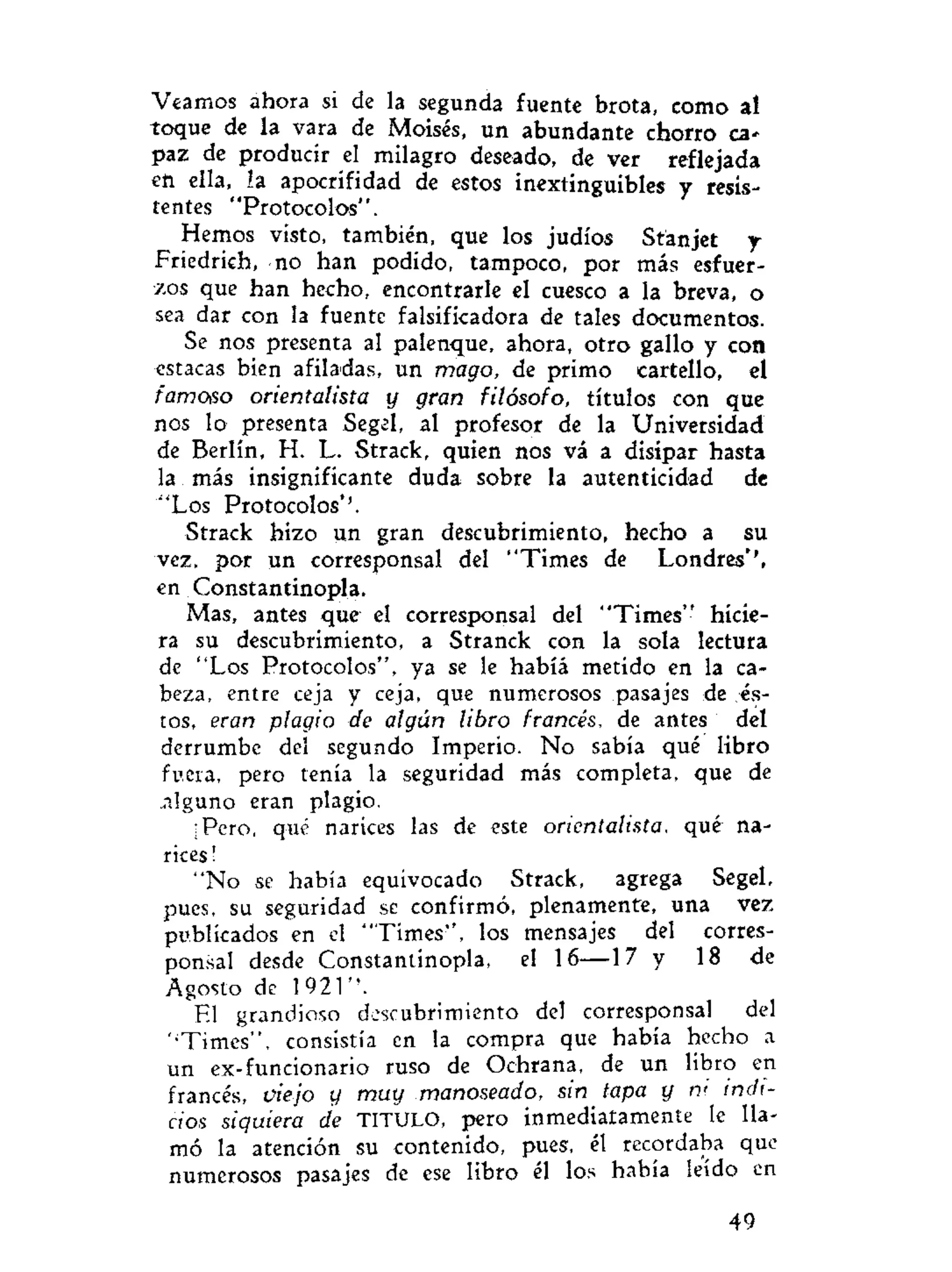 Veamos ahora si de la segunda fuente brota, como al
toque de la vara de Moisés, un abundante chorro ca-
paz de producir el milagro deseado, de ver reflejada
en ella, la apocrifidad de estos inextinguibles y resis-
tentes "Protocolos".
Hemos visto, también, que los judíos Stanjet y
Friedrich, no han podido, tampoco, por más esfuer-
zos que han hecho, encontrarle el cuesco a la breva, o
sea dar con la fuente falsificadora de tales documentos.
Se nos presenta al palenque, ahora, otro gallo y con
estacas bien afiladas, un mago, de primo cartello, el
famoso orientalista y gran filósofo, títulos con que
nos lo presenta Segel, al profesor de la Universidad
de Berlín, H. L. Strack, quien nos vá a disipar hasta
la más insignificante duda sobre la autenticidad de
"Los Protocolos*'.
Strack hizo un gran descubrimiento, hecho a su
vez, por un corresponsal del "Times de Londres'',
en Constantinopla.
Mas, antes que el corresponsal del "Times" hicie-
ra su descubrimiento, a Stranck con la sola lectura
de "Los Protocolos", ya se le habíá metido en la ca-
beza, entre ceja y ceja, que numerosos pasajes de és-
tos, eran plagio de algún libro francés, de antes del
derrumbe del segundo Imperio. No sabía qué libro
fuera, pero tenía la seguridad más completa, que de
.alguno eran plagio.
¡Pero, qué narices las de este orientalista, qué na-
rices !
"No se había equivocado Strack, agrega Segel,
pues, su seguridad se confirmó, plenamente, una vez
publicados en el "Times", los mensajes del corres-
ponsal desde Constantinopla, el 16—17 y 18 de
Agosto de 1921".
El grandioso descubrimiento del corresponsal del
''Times", consistía en la compra que había hecho a
un ex-funcionario ruso de Ochrana, de un libro en
francés, viejo y muy manoseado, sin tapa y n< indi-
cios siquiera de TITULO, pero inmediatamente le lla-
mó la atención su contenido, pues, él recordaba que
numerosos pasajes de ese libro él los había leído en
49
 
