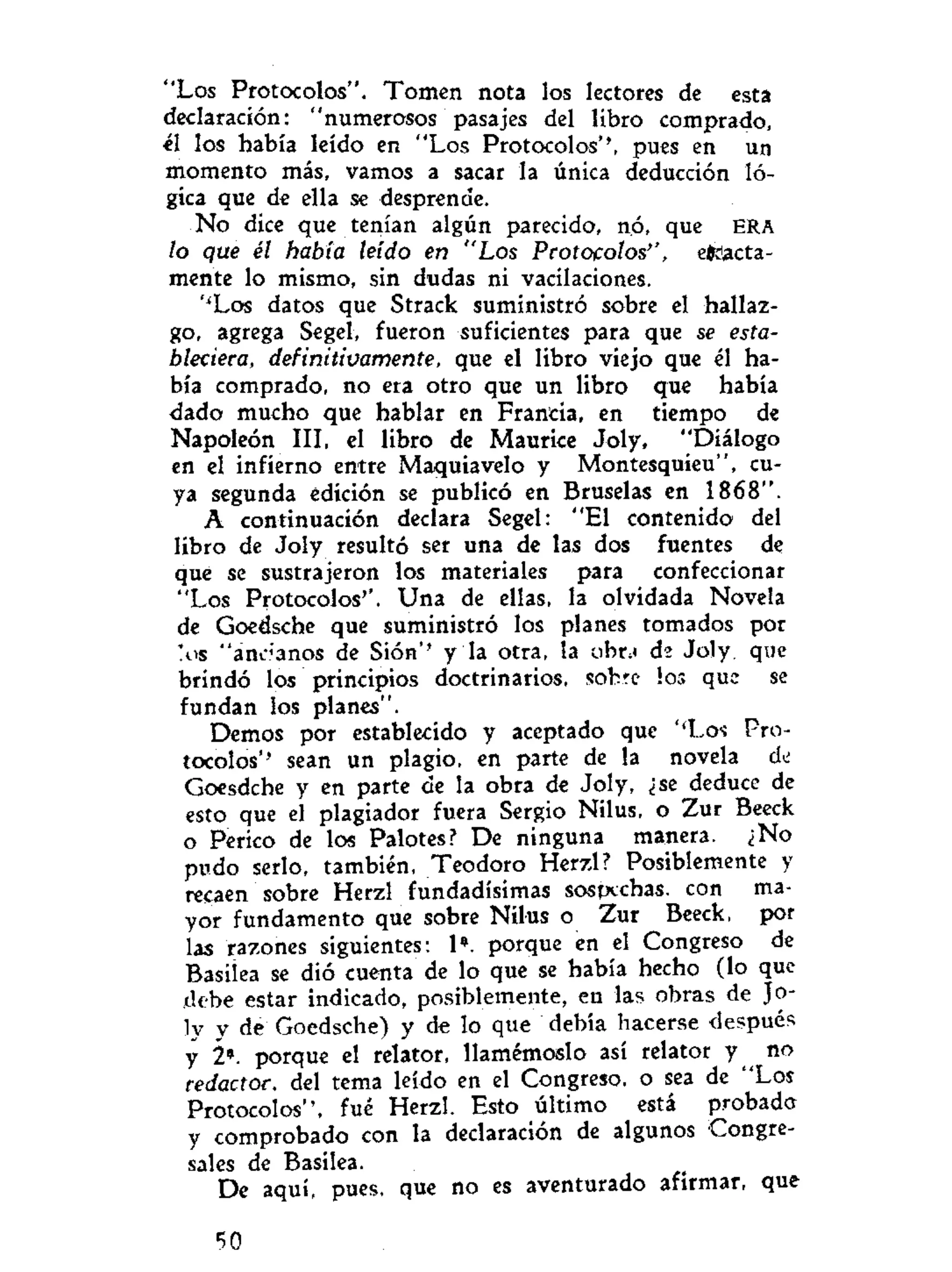 "Los Protocolos". Tomen nota los lectores de esta
declaración: "numerosos pasajes del libro comprado,
él los había leído en "Los Protocolos'', pues en un
momento más, vamos a sacar la única deducción ló-
gica que de ella se desprende.
No dice que tenían algún parecido, nó, que ERA
lo que él había leído en "Los Protocolos'', exacta-
mente lo mismo, sin dudas ni vacilaciones.
''Los datos que Strack suministró sobre el hallaz-
go, agrega Segel, fueron suficientes para que se esta-
bleciera, definitivamente, que el libro viejo que él ha-
bía comprado, no era otro que un libro que había
dado mucho que hablar en Francia, en tiempo de
Napoleón III, el libro de Maurice Joly, "Diálogo
en el infierno entre Maquiavelo y Montesquieu", cu-
ya segunda edición se publicó en Bruselas en 1868".
A continuación declara Segel: "El contenido del
libro de Joly resultó ser una de las dos fuentes de
qué se sustrajeron los materiales para confeccionar
"Los Protocolos''. Una de ellas, la olvidada Novela
de Goedsche que suministró los planes tomados por
'.os "anéanos de Sión'' y la otra, la obr.< de Joly. que
brindó los principios doctrinarios, sobre los que se
fundan los planes".
Demos por establecido y aceptado que ''Los- Pro-
tocolos'' sean un plagio, en parte de la novela d¿
Goesdche y en parte de la obra de Joly, ¿se deduce de
esto que el plagiador fuera Sergio Nilus, o Zur Beeck
o Perico de los Palotes? De ninguna manera. ¿No
pudo serlo, también, Teodoro Herzl? Posiblemente y
recaen sobre Herzl fundadísimas sospechas, con ma-
yor fundamento que sobre Nilus o Zur Beeck, por
las razones siguientes: 1*. porque en el Congreso de
Basilea se dió cuenta de lo que se había hecho (lo que
debe estar indicado, posiblemente, en las obras de Jo-
ly y de Goedsche) y de lo que debía hacerse después
y 2*. porque el relator, llamémoslo así relator y no
redactor, del tema leído en el Congreso, o sea de "Los
Protocolos", fué Herzl. Esto último está probado
y comprobado con la declaración de algunos Congre-
sales de Basilea.
De aquí, pues, que no es aventurado afirmar, que
50
 