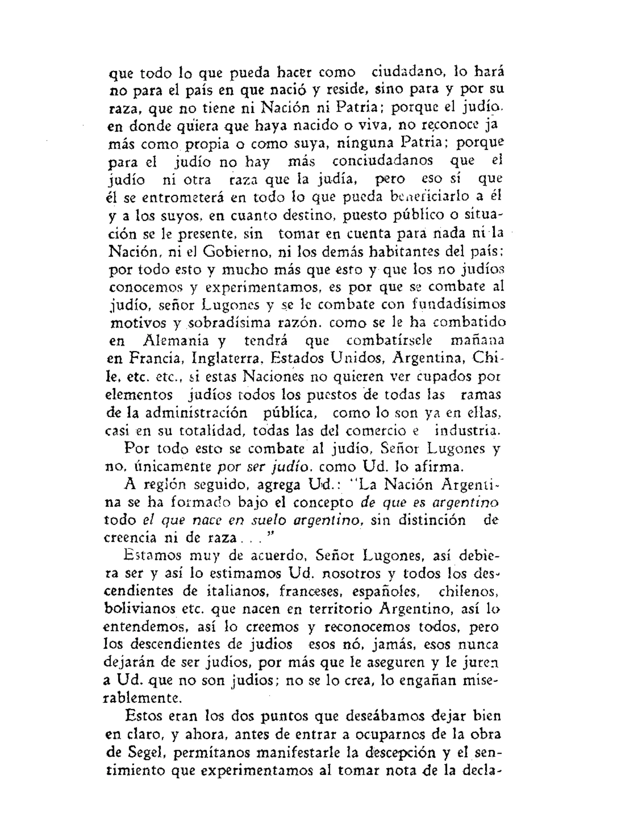 que todo lo que pueda hacer como ciudadano, lo hará
no para el país en que nació y reside, sino para y por su
raza, que no tiene ni Nación ni Patria; porque el judío,
en donde quiera que haya nacido o viva, no reconoce ja
más como propia o como suya, ninguna Patria; porque
para el judío no hay más conciudadanos que el
judío ni otra raza que la judía, pero eso sí que
el se entrometerá en todo lo que pueda beneficiarlo a él
y a los suyos, en cuanto destino, puesto público o situa-
ción se le presente, sin tomar en cuenta para nada nila
Nación, ni el Gobierno, ni los demás habitantes del país;
por todo esto y mucho más que esto y que los no judíos
conocemos y experimentamos, es por que se combate al
judío, señor Lugones y se le combate con fundadísimos
motivos y sobradísima razón, como se le ha combatido
en Alemania y tendrá que combatírsele mañana
en Francia, Inglaterra, Estados Unidos, Argentina, Chi-
le, etc. etc., si estas Naciones no quieren ver cupados por
elementos judíos todos los puestos de todas las ramas
de la administración pública, como lo son ya en ellas,
casi en su totalidad, todas las del comercio e industria.
Por todo esto sé combate al judío, Señor Lugones y
no, únicamente por ser judío, como Ud. lo afirma.
A reglón seguido, agrega Ud.: "La Nación Argenti-
na se ha formado bajo el concepto de que es argentino
todo el que nace en suelo argentino, sin distinción de
creencia ni de r a z a . . . "
Estamos muy de acuerdo, Señor Lugones, así debie-
ra ser y así lo estimamos Ud. nosotros y todos los des-
cendientes de italianos, franceses, españoles, chilenos,
bolivianos etc. que nacen en territorio Argentino, así lo
entendemos, así lo creemos y reconocemos todos, pero
los descendientes de judíos esos nó, jamás, esos nunca
dejarán de ser judíos, por más que le aseguren y le juren
a Ud. que no son judios; no se lo crea, lo engañan mise-
rablemente.
Estos eran los dos puntos que deseábamos dejar bien
en claro, y ahora, antes de entrar a ocuparnos de la obra
de Segel, permítanos manifestarle la descepción y el sen-
timiento que experimentamos al tomar nota de la decía-
 