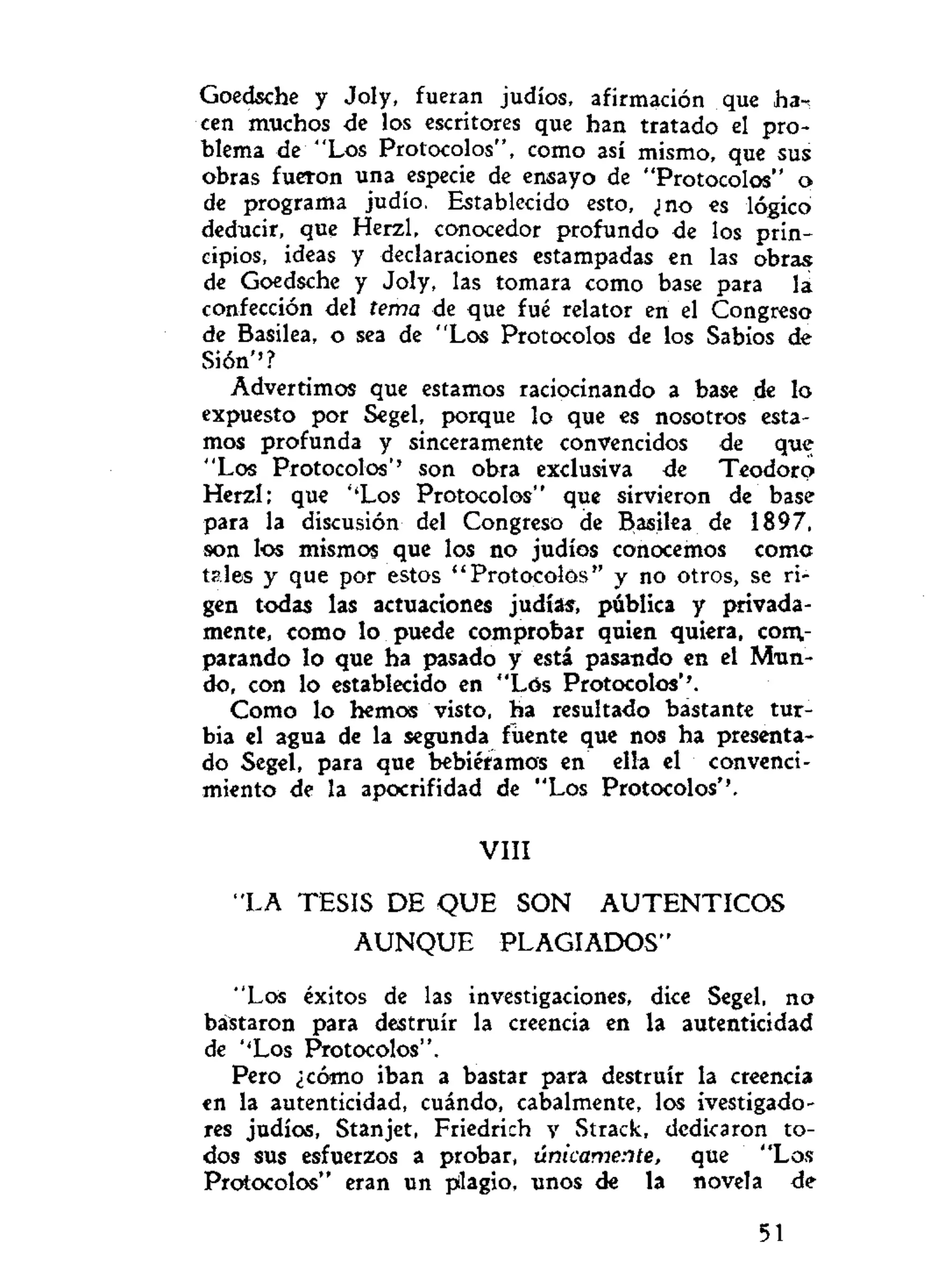 Goedsche y Joly, fueran judíos, afirmación que ha-
cen muchos de los escritores que han tratado el pro-
blema de "Los Protocolos", como así mismo, que sus
obras fueron una especie de ensayo de "Protocolos" o
de programa judío. Establecido esto, ¿no es lógico
deducir, que Herzl, conocedor profundo de los prin-
cipios, ideas y declaraciones estampadas en las obras
de Goedsche y Joly, las tomara como base para lá
confección del tema de que fué relator en el Congreso
de Basilea, o sea de "Los Protocolos de los Sabios de
Sión''?
Advertimos que estamos raciocinando a base de lo
expuesto por Segel, porque lo que es nosotros esta-
mos profunda y sinceramente convencidos de que
"Los Protocolos'' son obra exclusiva de Teodoro
Herzl; que ''Los Protocolos" que sirvieron de base
para la discusión del Congreso de Basilea de 1897,
son los mismos que los no judíos conocemos coma
tsles y que por estos "Protocolos" y no otros, se ri-
gen todas las actuaciones judías, pública y privada-
mente, como lo puede comprobar quien quiera, com-
parando lo que ha pasado y está pasando en el Mun-
do, con lo establecido en "Los Protocolos*'.
Como lo hemos visto, ha resultado bastante tur-
bia el agua de la segunda fuente que nos ha presenta-
do Segel, para que bebiéramos en ella el convenci-
miento de la apocrifidad de "Los Protocolos*'.
VIII
"LA TESIS DE Q U E SON A U T E N T I C O S
A U N Q U E PLAGIADOS"
"Los éxitos de las investigaciones, dice Segel, no
bástaron para destruir la creencia en la autenticidad
de ''Los Protocolos".
Pero ¿cómo iban a bastar para destruir la creencia
en la autenticidad, cuándo, cabalmente, los ivestigado-
res judíos, Stanjet, Friedrich y Strack, dedicaron to-
dos sus esfuerzos a probar, únicamente, que "Los
Protocolos" eran un pilagio, unos de la novela de
51
 