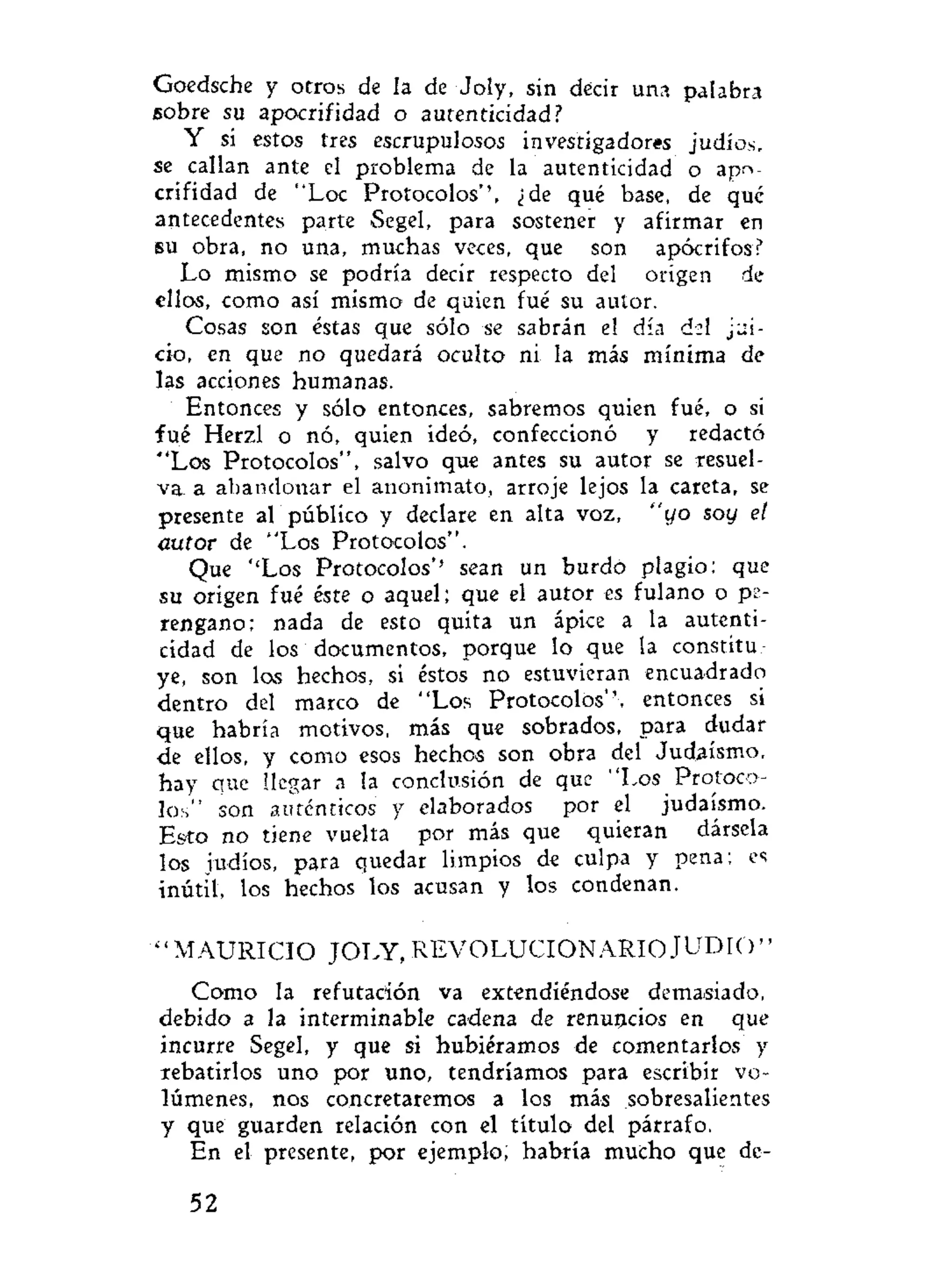 Goedsche y otros de la de Joly, sin decir una palabra
sobre su apocrifidad o autenticidad?
Y si estos tres escrupulosos investigadores judíos,
se callan ante el problema de la autenticidad o apo-
crifidad de "Loe Protocolos'', ¿de qué base, de que
antecedentes parte Segel, para sostener y afirmar en
su obra, no una, muchas veces, que son apócrifos?
Lo mismo se podría decir respecto del origen de
ellos, como así mismo de quien fué su autor.
Cosas son éstas que sólo se sabrán el día dsl jui-
cio, en que no quedará oculto ni la más mínima de
las acciones humanas.
Entonces y sólo entonces, sabremos quien fué, o si
fué Herzl o nó, quien ideó, confeccionó y redactó
"Los Protocolos", salvo que antes su autor se resuel-
va a abandonar el anonimato, arroje lejos la careta, se
presente al público y declare en alta voz, "yo soy el
autor de "Los Protocolos".
Que ''Los Protocolos'' sean un burdo plagio: que
su origen fué éste o aquel; que el autor es fulano o pe-
rengano; nada de esto quita un ápice a la autenti-
cidad de los documentos, porque lo que la constitu-
ye, son los hechos, si éstos no estuvieran encuadrado
dentro del marco de "Los Protocolos'', entonces si
que habría motivos, más que sobrados, para dudar
de ellos, y como esos hechos son obra del Judaismo,
hay que llegar a la conclusión de que "Los Protoco-
los" son auténticos y elaborados por el judaismo.
Esto no tiene vuelta por más que quieran dársela
los judíos, para quedar limpios de culpa y pena; es
inútil, los hechos los acusan y los condenan.
" M A U R I C I O JOLY, REVOLUCIONARIO J U D I O "
Como la refutación va extendiéndose demasiado,
debido a la interminable cadena de renuncios en que
incurre Segel, y que si hubiéramos de comentarlos y
rebatirlos uno por uno, tendríamos para escribir vo-
lúmenes, nos concretaremos a los más sobresalientes
y que guarden relación con el título del párrafo.
En el presente, por ejemplo; habría mucho que de-
52
 