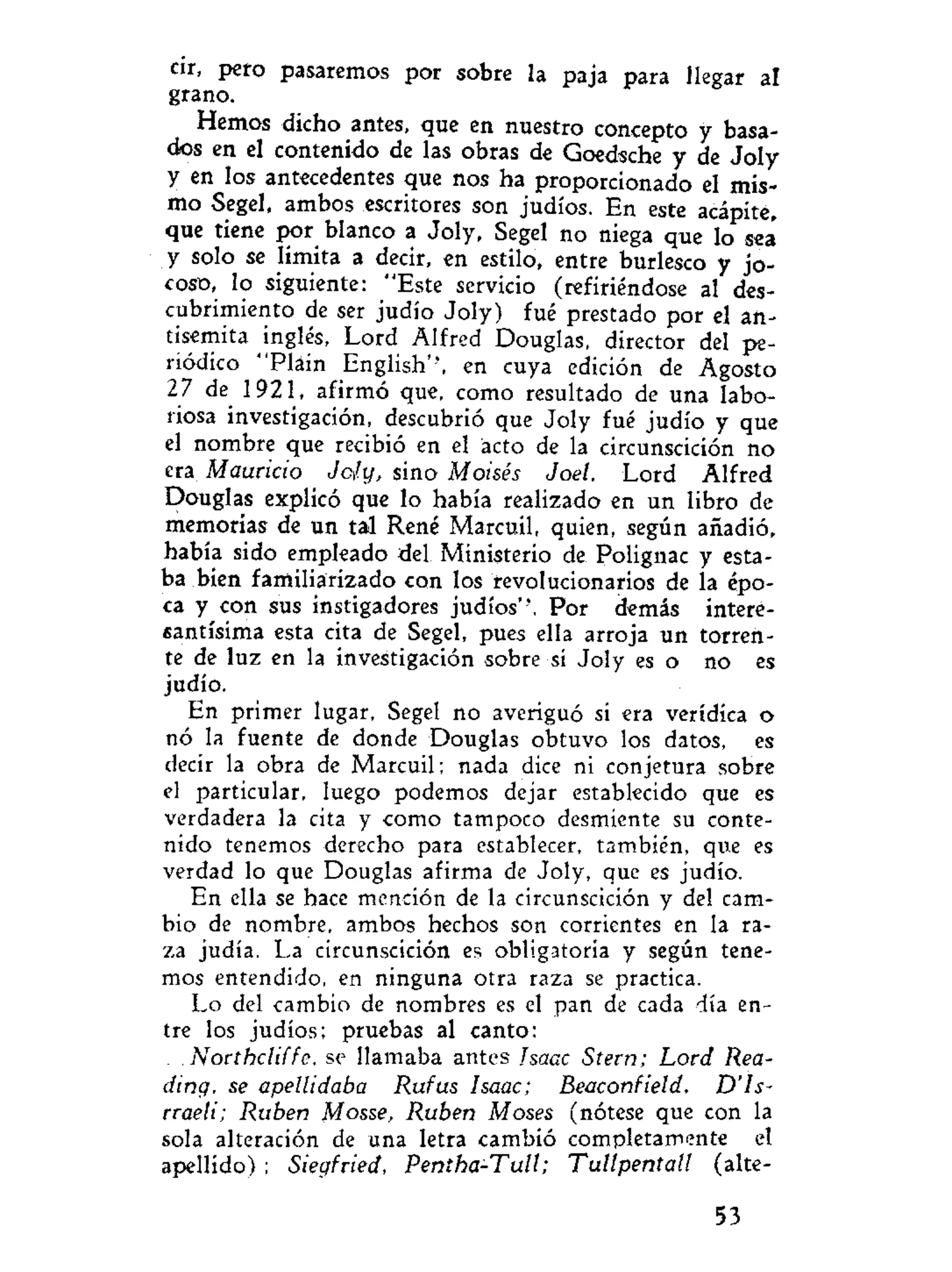 cir, pero pasaremos por sobre la paja para llegar al
grano.
Hemos dicho antes, que en nuestro concepto y basa-
dos en el contenido de las obras de Goedsche y de Joly
y en los antecedentes que nos ha proporcionado el mis-
mo Segel, ambos escritores son judíos. En este acápite,
que tiene por blanco a Joly, Segel no niega que lo sea'
y solo se limita a decir, en estilo, entre burlesco y jo-
coso, lo siguiente: "Este servicio (refiriéndose al des-
cubrimiento de ser judío Joly) fué prestado por el an-
tisemita inglés, Lord Alfred Douglas, director del pe-
riódico "Plain English'', en cuya edición de Agosto
27 de 1921, afirmó que, como resultado de una labo-
riosa investigación, descubrió que Joly fué judío y que
el nombre que recibió en el acto de la circunscición no
era Mauricio Jcíy, sino Moisés Joel. Lord Alfred
Douglas explicó que lo había realizado en un libro de
memorias de un tal Rene Marcuil, quien, según añadió,
había sido empleado del Ministerio de Polignac y esta-
ba bien familiarizado con los revolucionarios de la épo-
ca y con sus instigadores judíos''. Por demás intere-
santísima esta cita de Segel, pues ella arroja un torren-
te de luz en la investigación sobre si Joly es o no es
judío.
En primer lugar, Segel no averiguó si era verídica o
nó la fuente de donde Douglas obtuvo los datos, es
decir la obra de Marcuil; nada dice ni conjetura sobre
el particular, luego podemos dejar establecido que es
verdadera la cita y como tampoco desmiente su conte-
nido tenemos derecho para establecer, también, que es
verdad lo que Douglas afirma de Joly, que es judío.
En ella se hace mención de la circunscición y del cam-
bio de nombre, ambos hechos son corrientes en la ra-
za judía. La circunscición es obligatoria y según tene-
mos entendido, en ninguna otra raza se practica.
Lo del cambio de nombres es el pan de cada día en-
tre los judíos; pruebas al canto:
. Northcliffe, se llamaba antes Isaac Stern; Lord Rea-
ding, se apellidaba Rufus Isaac; Beaconfield, D'Is-
rraeli; Rubén Mosse, Rubén Moses (nótese que con la
sola alteración de una letra cambió completamente el
apellido) ; Siegfried, Pentha-Tull; Tullpentall (alte-
53
 
