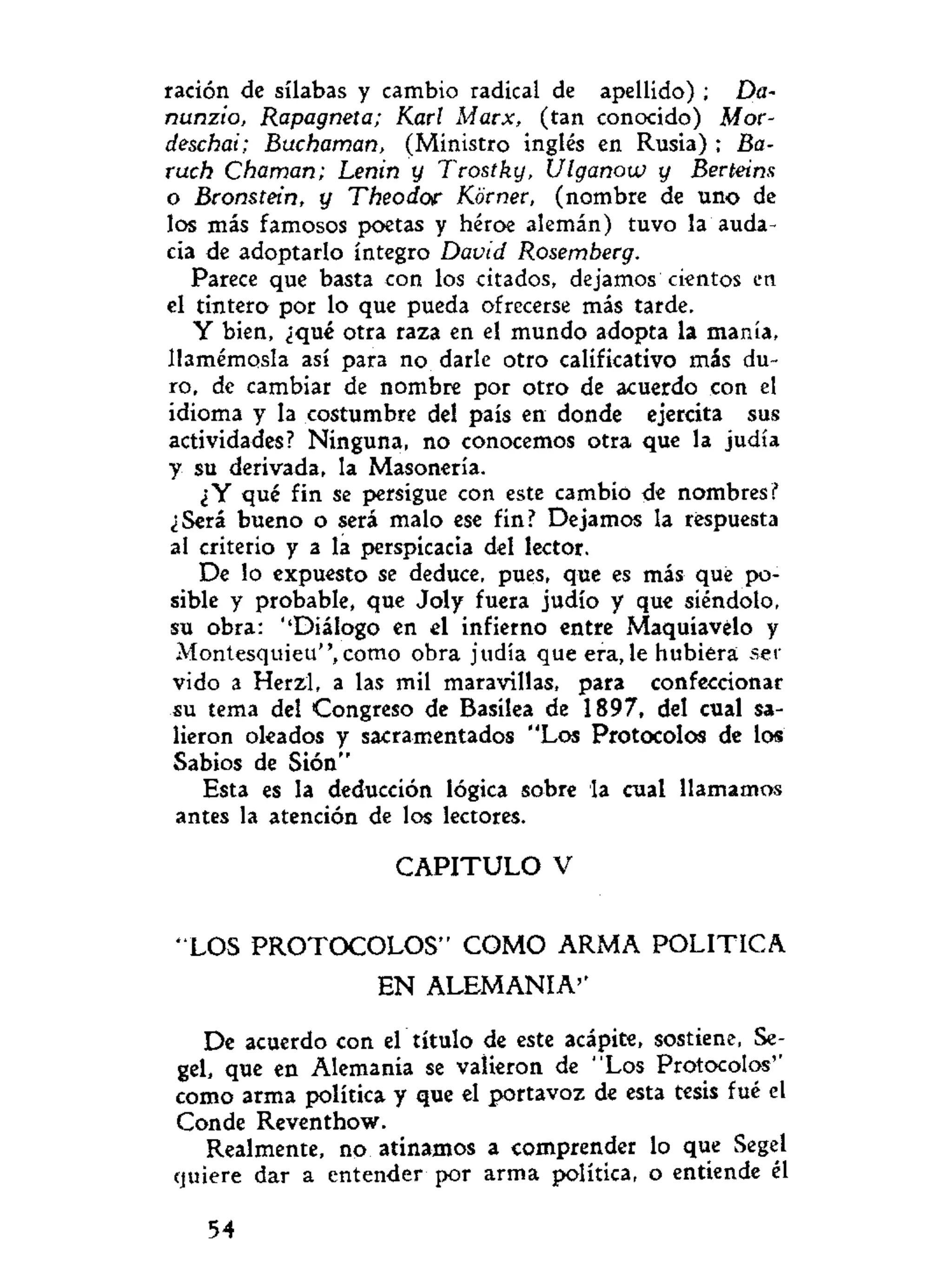ración de sílabas y cambio radical de apellido) ; Da-
nunzio, Rapagneta; Karl Marx, (tan conocido) Mor-
deschai; Buchaman, (Ministro inglés en Rusia) ; Ba-
ruch Chaman; Lenin y Trostky, Ulganow y Berteins
o Bronstein, y Theodor Körner, (nombre de uno de
los más famosos poetas y héroe alemán) tuvo la auda-
cia de adoptarlo íntegro David Rosemberg.
Parece que basta con los citados, dejamos cientos en
el tintero por lo que pueda ofrecerse más tarde.
Y bien, ¿qué otra raza en el mundo adopta la manía,
llamémosla así para no darle otro calificativo más du-
ro, de cambiar de nombre por otro de acuerdo con el
idioma y la costumbre del país en donde ejercita sus
actividades? Ninguna, no conocemos otra que la judía
y su derivada, la Masonería.
¿Y qué fin se persigue con este cambio de nombres?
¿Será bueno o será malo ese fin? Dejamos la respuesta
al criterio y a la perspicacia del lector.
De lo expuesto se deduce, pues, que es más que po-
sible y probable, que Joly fuera judío y que siéndolo,
su obra: ''Diálogo en el infierno entre Maquiavélo y
Montesquieu", como obra judía que era, le hubiera ser
vido a Herzl, a las mil maravillas, para confeccionar
su tema del Congreso de Basilea de 1897, del cual sa-
lieron oleados y sacramentados "Los Protocolos de los
Sabios de Sión"
Esta es la deducción lógica sobre la cual llamamos
antes la atención de los lectores.
C A P I T U L O V
"LOS PROTOCOLOS" COMO ARMA POLITICA
EN ALEMANIA''
De acuerdo con el título de este acápite, sostiene, Se-
gel, que en Alemania se valieron de "Los Protocolos''
como arma política y que el portavoz de esta tesis fué el
Conde Reventhow.
Realmente, no atinamos a comprender lo que Segel
quiere dar a entender por arma política, o entiende él
54
 