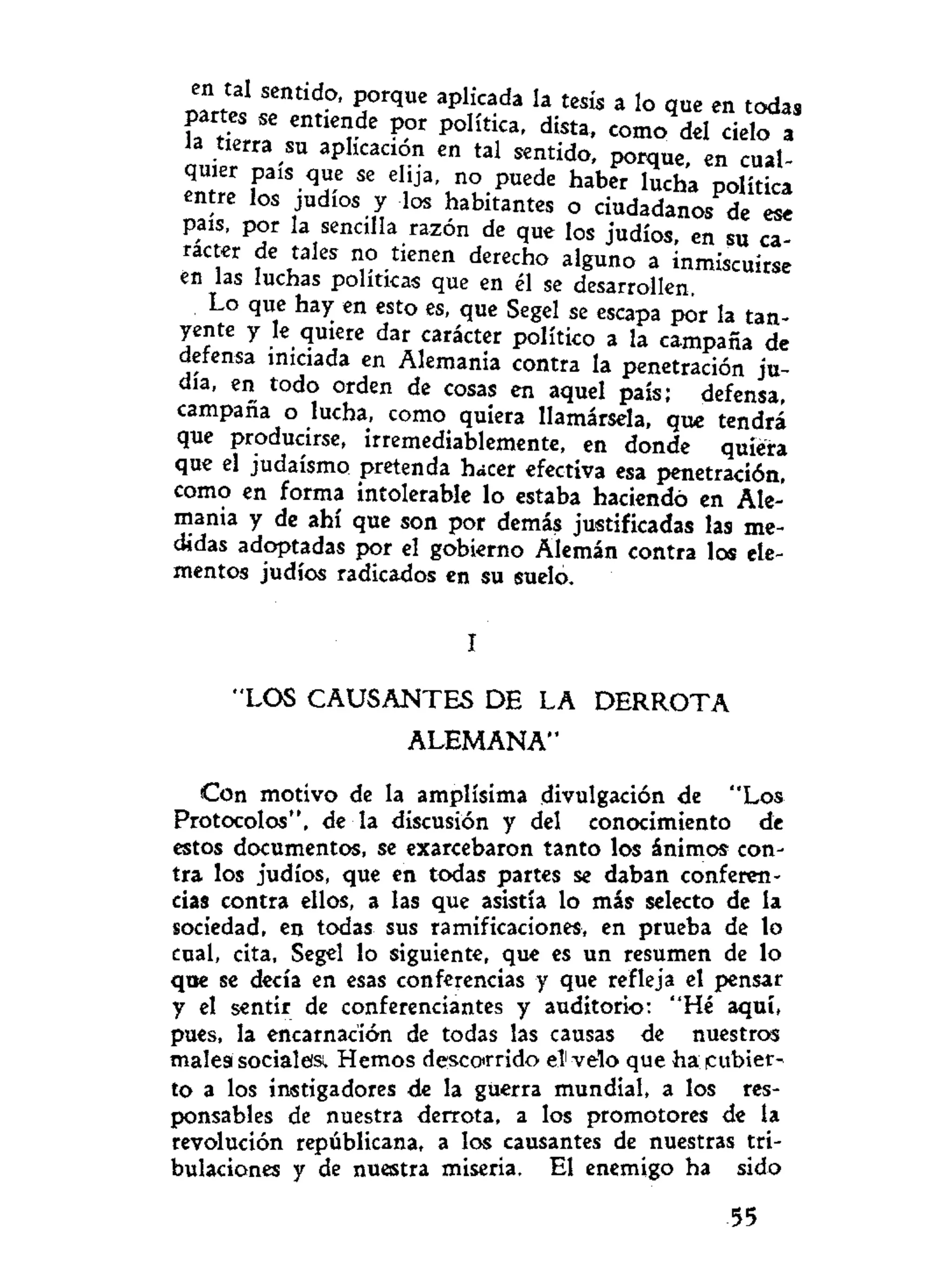 en tal sentido, porque aplicada la tesis a lo que en todas
r S " C n t i e
r d e P
° r P 0 H t
í C a
' como del cielo a
la tierra su aplicación en tal sentido, porque, en cual-
entre Í T ' T ** e
 Í j a
' n
? . P « e d e
haber lucha política
entre los judíos y los habitantes o ciudadanos de ese
país, por la sencilla razón de que los judíos, en su ca-
rácter de tales no tienen derecho alguno a inmiscuirse
en las luchas políticas que en él se desarrollen.
Lo que hay en esto es, que Segel se escapa por la tan-
yente y le quiere dar carácter político a la campaña de
defensa iniciada en Alemania contra la penetración ju-
dia, en todo orden de cosas en aquel país; defensa,
campana o lucha, como quiera llamársela, que tendrá
que producirse, irremediablemente, en donde quiera
que el judaismo pretenda hacer efectiva esa penetración,
como en forma intolerable lo estaba haciendo en Ale-
mania y de ahí que son por demás justificadas las me-
didas adoptadas por el gobierno Alemán contra los ele-
mentos judíos radicados en su suelo.
I
"LOS CAUSANTES DE LA D E R R O T A
ALEMANA"
Con motivo de la amplísima divulgación de "Los
Protocolos", de la discusión y del conocimiento de
estos documentos, se exarcebaron tanto los ánimos con-
tra los judíos, que en todas partes se daban conferen-
cias contra ellos, a las que asistía lo más selecto de la
sociedad, en todas sus ramificaciones, en prueba de lo
cual, cita, Segel lo siguiente, que es un resumen de lo
que se decía en esas conferencias y que refleja el pensar
y el sentir de conferenciantes y auditorio: "Hé aquí,
pues, la encarnación de todas las causas de nuestras
malesi sociales. Hemos descorrido el1
velo que ha cubier-
to a los instigadores de la guerra mundial, a los res-
ponsables de nuestra derrota, a los promotores de la
revolución republicana, a los causantes de nuestras tri-
bulaciones y de nuestra miseria. El enemigo ha sido
55
 