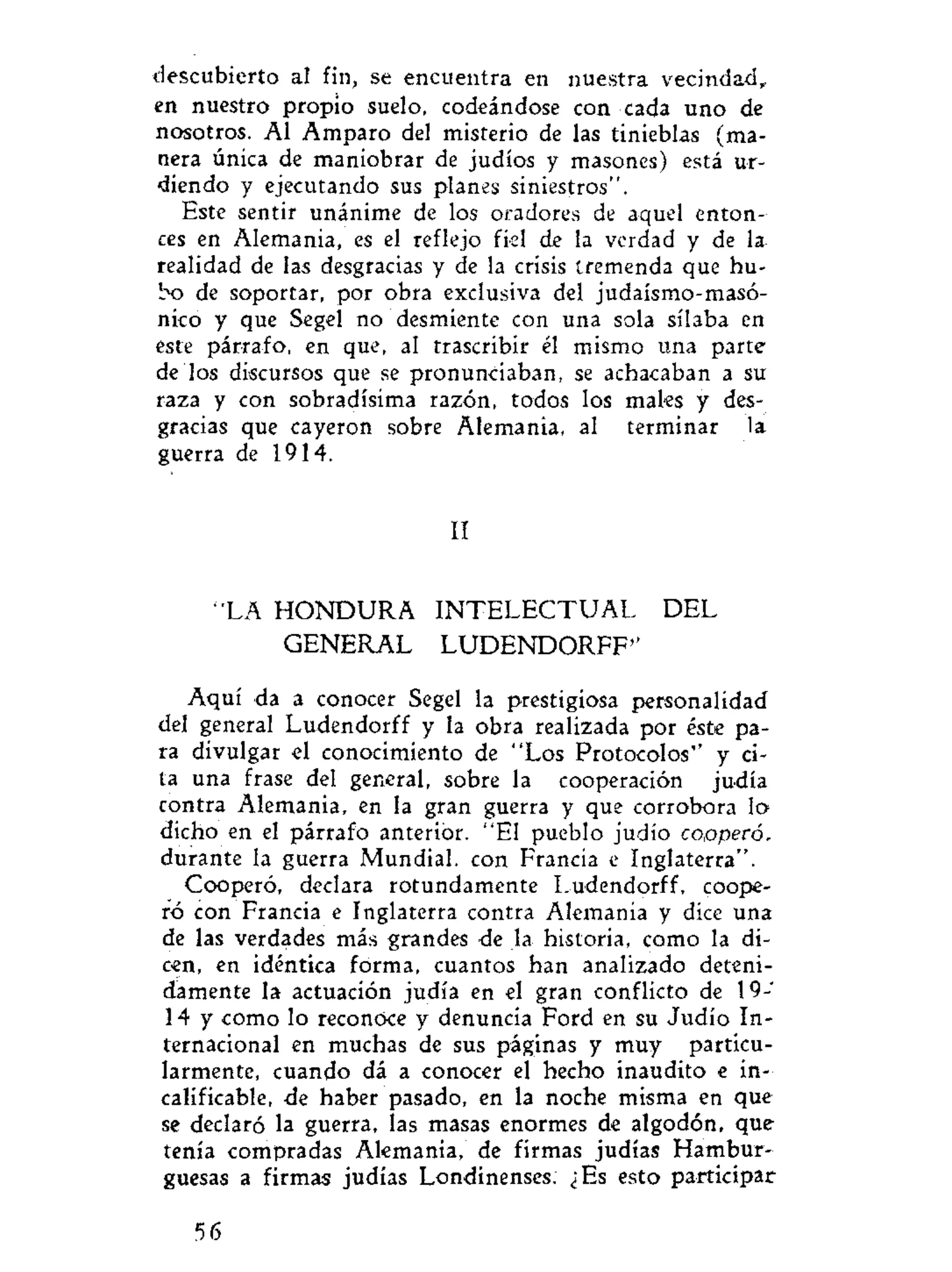 descubierto al fin, se encuentra en nuestra vecindad,
en nuestro propio suelo, codeándose con cada uno de
nosotros. Al Amparo del misterio de las tinieblas (ma-
nera única de maniobrar de judíos y masones) está ur-
diendo y ejecutando sus planes siniestros".
Este sentir unánime de los oradores de aquel enton-
ces en Alemania, es el reflejo fiel de la verdad y de la
realidad de las desgracias y de la crisis tremenda que hu-
bo de soportar, por obra exclusiva del judaismo-masó-
nico y que Segel no desmiente con una sola sílaba en
este párrafo, en que, al trascribir él mismo una parte
de los discursos que se pronunciaban, se achacaban a su
raza y con sobradísima razón, todos los males y des-
gracias que cayeron sobre Alemania, al terminar la
guerra de 1914.
II
"LA H O N D U R A I N T E L E C T U A L DEL
GENERAL LUDENDORFF"
Aquí da a conocer Segel la prestigiosa personalidad
del general Ludendorff y la obra realizada por éste pa-
ra divulgar el conocimiento de "Los Protocolos" y ci-
ta una frase del general, sobre la cooperación judía
contra Alemania, en la gran guerra y que corrobora lo
dicho en el párrafo anterior. "El pueblo judío copperór
durante la guerra Mundial, con Francia e Inglaterra".
Cooperó, declara rotundamente Ludendorff, coope-
ró con Francia e Inglaterra contra Alemania y dice una
de las verdades más grandes de la historia, como la di-
cen, en idéntica forma, cuantos han analizado deteni-
damente la actuación judía en el gran conflicto de 19-
14 y como lo reconoce y denuncia Ford en su Judío In-
ternacional en muchas de sus páginas y muy particu-
larmente, cuando dá a conocer el hecho inaudito e in-
calificable, de haber pasado, en la noche misma en que
se declaró la guerra, las masas enormes de algodón, que
tenía compradas Alemania, de firmas judías Hambur-
guesas a firmas judías Londinenses. ¿Es esto participar
56
 