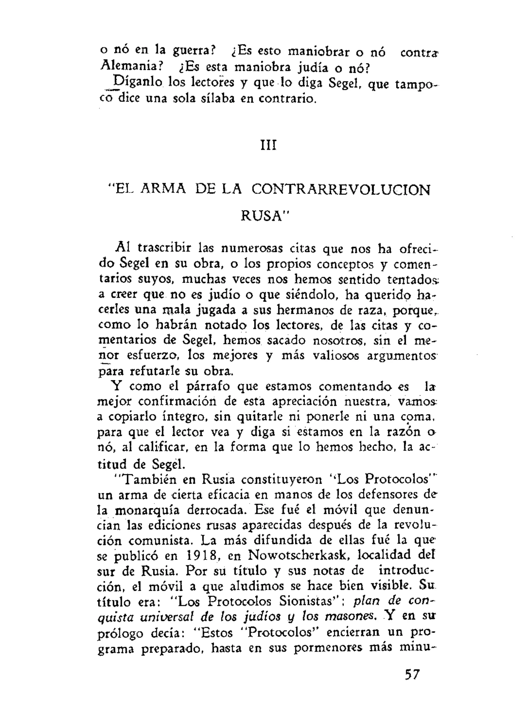 o nó en la guerra? ¿Es esto maniobrar o nó contri
Alemania? ¿Es esta maniobra judía o nó?
_Díganlo los lectores y que lo diga Segel, que tampo-
co dice una sola sílaba en contrario.
III
"EL ARMA DE LA C O N T R A R R E V O L U C I O N
RUSA"
Al trascribir las numerosas citas que nos ha ofreci-
do Segel en su obra, o los propios conceptos y comen-
tarios suyos, muchas veces nos hemos sentido tentados;
a creer que no es judío o que siéndolo, ha querido ha-
cerles una mala jugada a sus hermanos de raza, porque,-
como lo habrán notado los lectores, de las citas y co-
mentarios de Segel, hemos sacado nosotros, sin el me-
nor esfuerzo, los mejores y más valiosos argumentos
para refutarle su obra.
Y como el párrafo que estamos comentando es la
mejor confirmación de esta apreciación nuestra, vamos:
a copiarlo íntegro, sin quitarle ni ponerle ni una coma,
para que el lector vea y diga si estamos en la razón o
nó, al calificar, en la forma que lo hemos hecho, la ac-
titud de Segel.
"También en Rusia constituyeron ''Los Protocolos""
un arma de cierta eficacia en manos de los defensores de
la monarquía derrocada. Ese fué el móvil que denun-
cian las ediciones rusas aparecidas después de la revolu-
ción comunista. La más difundida de ellas fué la que
se publicó en 1918, en Nowotscherkask, localidad del
sur de Rusia. Por su título y sus notas de introduc-
ción, el móvil a que aludimos se hace bien visible. Su.
título era: "Los Protocolos Sionistas"; plan de con-
quista universal de los judíos y los masones. Y en su
prólogo decía: "Estos "Protocolos'' encierran un pro-
grama preparado, hasta en sus pormenores más minu-
57
 