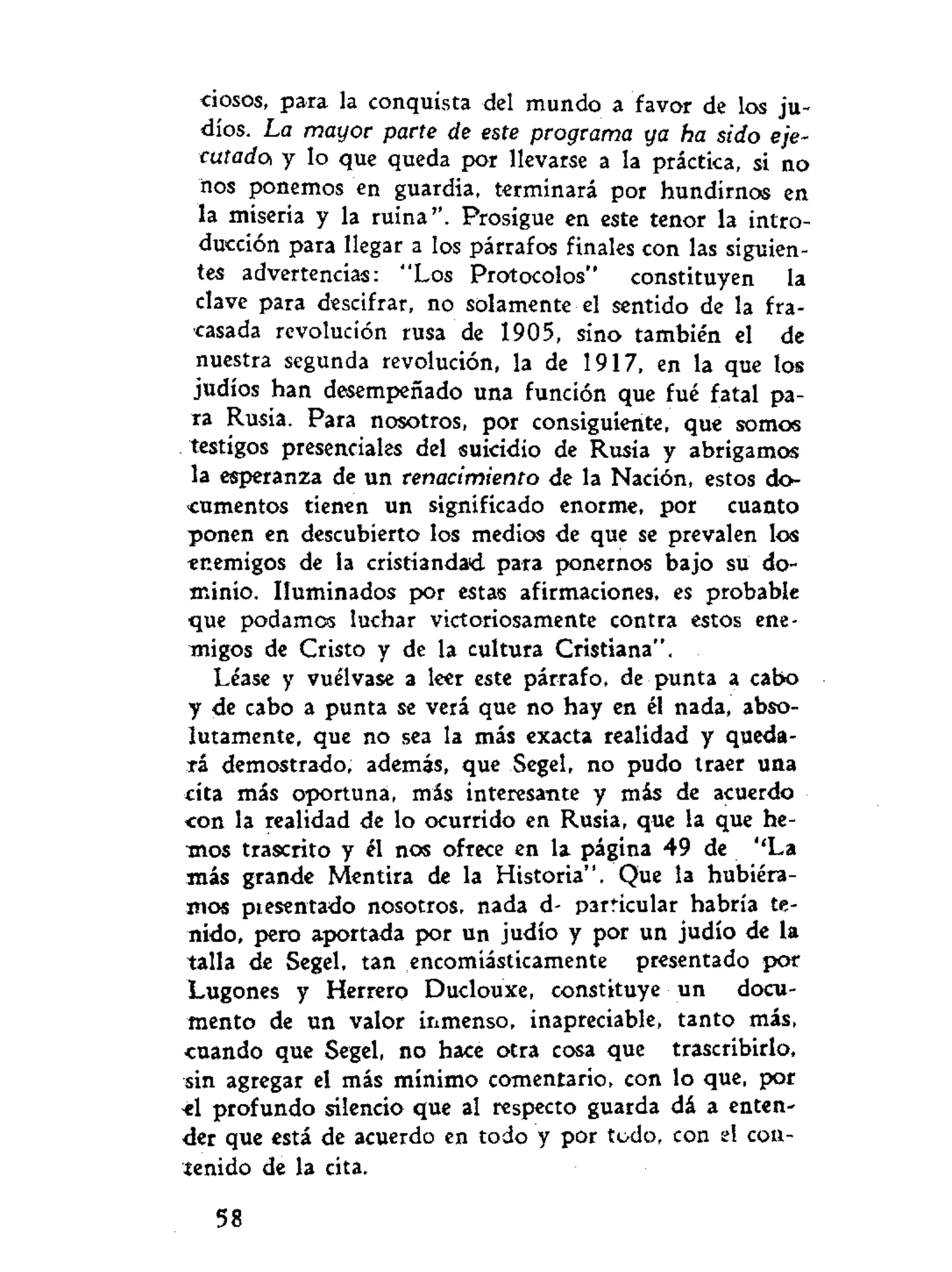 •ciosos, para la conquista del mundo a favor de los ju-
díos. La mayor parte de este programa ya ha sido eje-
cutadOí y lo que queda por llevarse a la práctica, si no
nos ponemos en guardia, terminará por hundirnos en
la miseria y la ruina". Prosigue en este tenor la intro-
ducción para llegar a los párrafos finales con las siguien-
tes advertencias: "Los Protocolos" constituyen la
clave para descifrar, no solamente el sentido de la fra-
casada revolución rusa de 1905, sino también el de
nuestra segunda revolución, la de 1917, en la que los
judíos han desempeñado una función que fué fatal pa-
ra Rusia. Para nosotros, por consiguiente, que somos
testigos presenciales del suicidio de Rusia y abrígame«
la esperanza de un renacimiento de la Nación, estos do-
cumentos tienen un significado enorme, por cuanto
ponen en descubierto los medios de que se prevalen los
enemigos de la cristiandad para ponernos bajo su do-
minio. Iluminados por estas afirmaciones, es probable
que podamos luchar victoriosamente contra estos ene-
migos de Cristo y de la cultura Cristiana".
Léase y vuélvase a leer este párrafo, de punta a cabo
y de cabo a punta se verá que no hay en él nada, abso-
lutamente, que no sea la más exacta realidad y queda-
rá demostrado, además, que Segel, no pudo traer una
cita más oportuna, más interesante y más de acuerdo
<on la realidad de lo ocurrido en Rusia, que la que he-
mos trascrito y él nos ofrece en la página 49 de ''La
más grande Mentira de la Historia". Que la hubiéra-
mos ptesentado nosotros, nada d- particular habría te-
nido, pero aportada por un judío y por un judío de la
talla de Segel, tan encomiásticamente presentado por
Lugones y Herrero Duclouxe, constituye un docu-
mento de un valor inmenso, inapreciable, tanto más,
cuando que Segel, no hace otra cosa que trascribirlo,
sin agregar el más mínimo comentario, con lo que, por
el profundo silencio que al respecto guarda dá a enten-
der que está de acuerdo en todo y por todo, con el con-
tenido de la cita.
58
 