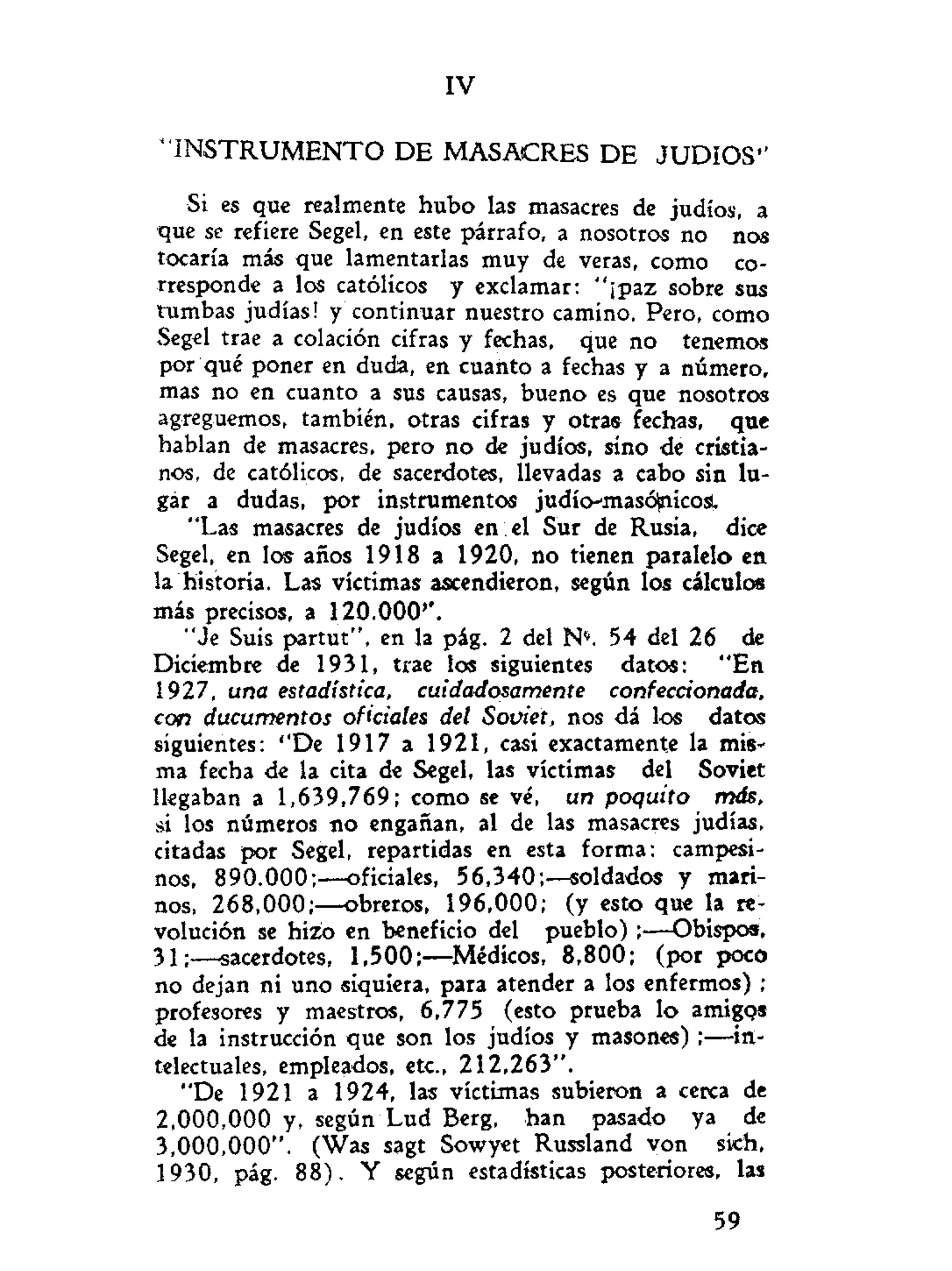 IV
" I N S T R U M E N T O DE MASACRES DE J U D I O S "
Si es que realmente hubo las masacres de judíos, a
que se refiere Segel, en este párrafo, a nosotros no nos
tocaría más que lamentarlas muy de veras, como co-
rresponde a los católicos y exclamar: "¡paz sobre sus
tumbas judías! y continuar nuestro camino. Pero, como
Segel trae a colación cifras y fechas, que no tenemos
por qué poner en duda, en cuanto a fechas y a número,
mas no en cuanto a sus causas, bueno es que nosotros
agreguemos, también, otras cifras y otras fechas, que
hablan de masacres, pero no de judíos, sino de cristia-
nos, de católicos, de sacerdotes, llevadas a cabo sin lu-
gar a dudas, por instrumentos judío-masó^nicosl
"Las masacres de judíos en el Sur de Rusia, dice
Segel, en los años 1918 a 1920, no tienen paralelo en
la historia. Las víctimas ascendieron, según los cálculos
más precisos, a 120.000''.
"Je Suis partut", en la pág. 2 del N*. 54 del 26 de
Diciembre de 1931, trae los siguientes datos: "En
1927, una estadística, cuidadosamente confeccionada,
con ducumentos oficiales del Soviet, nos dá los datos
siguientes: ''De 1917 a 1921, casi exactamente la mis-
ma fecha de la cita de Segel, las víctimas del Soviet
llegaban a 1,639,769; como se vé, un poquito más,
si los números no engañan, al de las masacres judías,
citadas por Segel, repartidas en esta forma: campesi-
nos, 890.000;—oficiales, 56,340;—soldados y mari-
nos, 268,000;—obreros, 196,000; (y esto que la re-
volución se hizo en beneficio del pueblo) ;—Obispos,
31;—sacerdotes, 1,500;—Médicos, 8,800; (por poco
no dejan ni uno siquiera, para atender a los enfermos) ;
profesores y maestros, 6,775 (esto prueba lo amigos
de la instrucción que son los judíos y masones) ;—in-
telectuales, empleados, etc., 212,263".
"De 1921 a 1924, las víctimas subieron a cerca de
2,000,000 y, según Lud Berg, han pasado ya de
3,000,000". (Was sagt Sowyet Russland von sich,
1930, pág. 88). Y según estadísticas posteriores, las
59
 