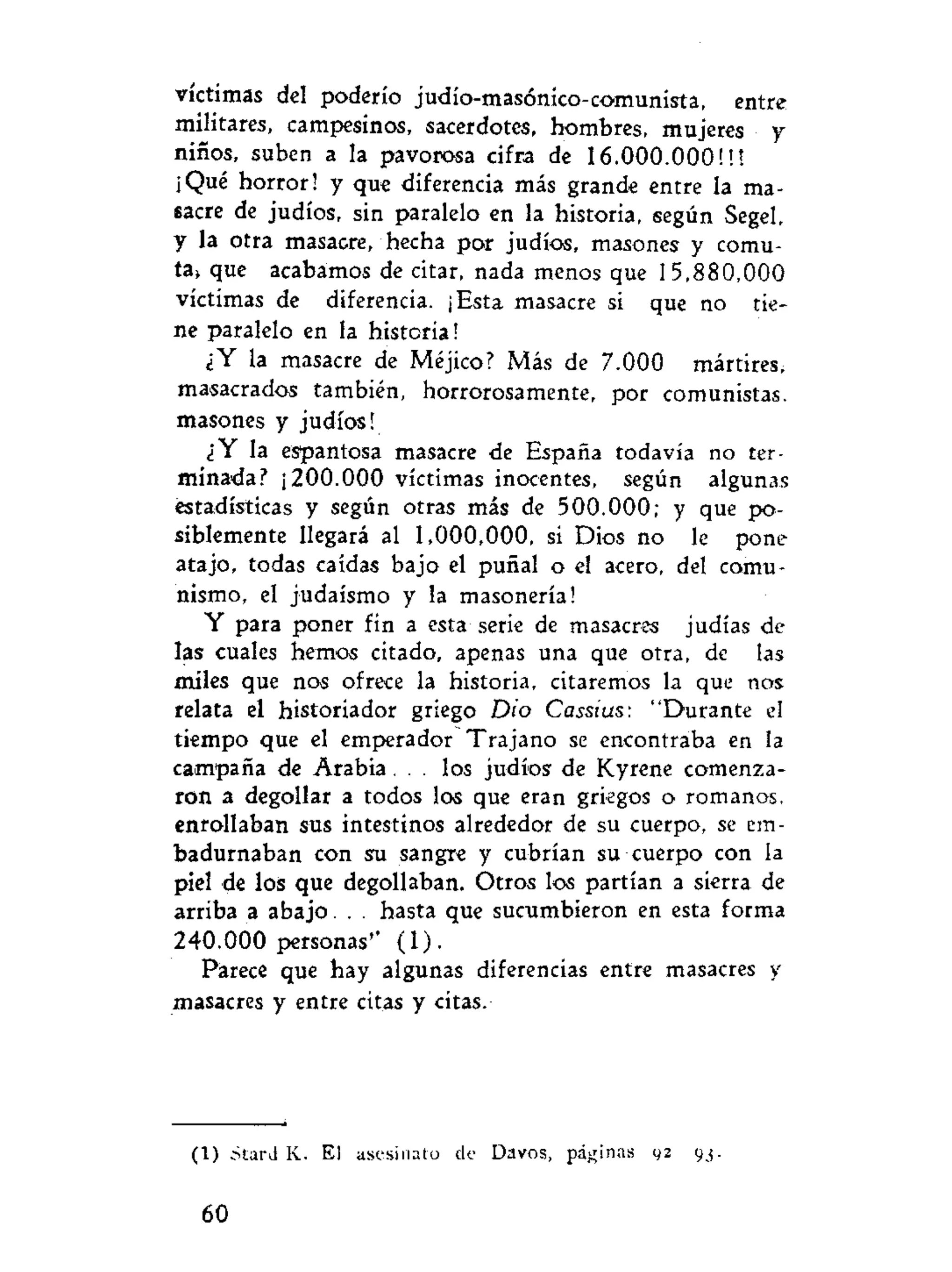 víctimas del poderío judío-masónico-comunista, entre
militares, campesinos, sacerdotes, hombres, mujeres y
niños, suben a la pavorosa cifra de 16.000.000!!!
¡Qué horror! y que diferencia más grande entre la ma-
sacre de judíos, sin paralelo en la historia, según Segel,
y la otra masacre, hecha por judíos, masones y comu-
ta> que acabamos de citar, nada menos que 15,880,000
víctimas de diferencia. ¡Esta masacre si que no tie-
ne paralelo en la historia!
¿Y la masacre de Méjico? Más de 7.000 mártires,
masacrados también, horrorosamente, por comunistas,
masones y judíos!
¿Y la espantosa masacre de España todavía no ter-
minada? ¡200.000 víctimas inocentes, según algunas
estadísticas y según otras más de 500.000; y que po-
siblemente llegará al 1,000,000, si Dios no le pone
atajo, todas caidas bajo el puñal o el acero, del comu-
nismo, el judaismo y la masonería!
Y para poner fin a esta serie de masacres judías de
las cuales hemos citado, apenas una que otra, de las
miles que nos ofrece la historia, citaremos la que nos
relata el historiador griego Dio Cassius: "Durante el
tiempo que el emperador Trajano se encontraba en la
campaña de A r a b i a . . . los judíos de Kyrene comenza-
ron a degollar a todos los que eran griegos o romanos,
enrollaban sus intestinos alrededor de su cuerpo, se em-
badurnaban con su sangre y cubrían su cuerpo con la
piel de los que degollaban. Otros los partían a sierra de
arriba a abajo. . . hasta que sucumbieron en esta forma
240.000 personas'' (1).
Parece que hay algunas diferencias entre masacres y
masacres y entre citas y citas.
(1) stard K. El asesinato de Davos, páginas 92 93.
60
 