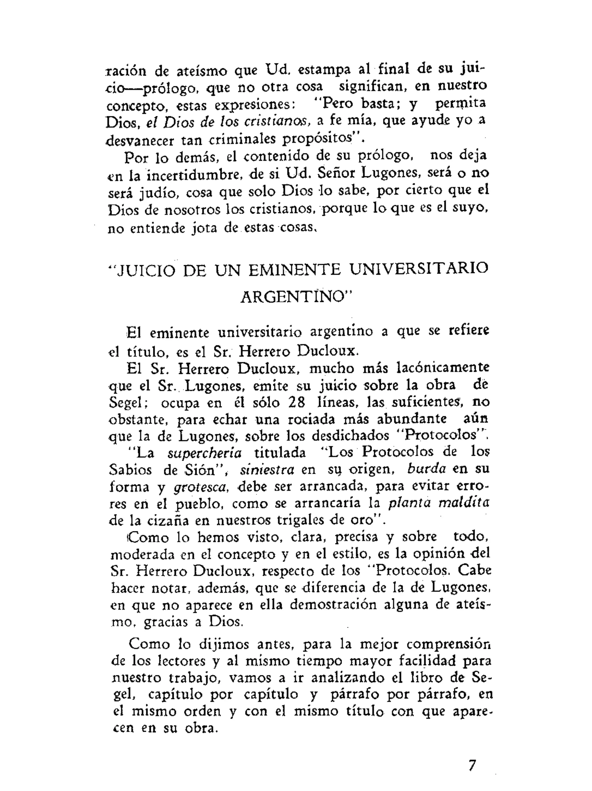 ración de ateísmo que Ud. estampa al final de su jui-
cio—prólogo, que no otra cosa significan, en nuestro
concepto, estas expresiones: "Pero basta; y permita
Dios, el Dios de los cristianos, a fe mía, que ayude yo a
desvanecer tan criminales propósitos".
Por lo demás, el contenido de su prólogo, nos deja
«n la incertidumbre, de si Ud. Señor Lugones, será o no
será judío, cosa que solo Dios lo sabe, por cierto que el
Dios de nosotros los cristianos, porque lo que es el suyo,
no entiende jota de estas cosas.
" J U I C I O DE U N E M I N E N T E UNIVERSITARIO
A R G E N T I N O "
El eminente universitario argentino a que se refiere
el título, es el Sr. Herrero Ducloux.
El Sr. Herrero Ducloux, mucho más lacónicamente
que el Sr. Lugones, emite su juicio sobre la obra dé
Segel; ocupa en él sólo 28 líneas, las suficientes, no
obstante, para echar una rociada más abundante aún
que la de Lugones, sobre los desdichados "Protocolos".
"La superchería titulada "Los Protocolos de los
Sabios de Sión", siniestra en su origen, burda en su
forma y grotesca, debe ser arrancada, para evitar erro-
res en el pueblo, como se arrancaría la planta maldita
de la cizaña en nuestros trigales de oro".
Como lo hemos visto, clara, precisa y sobre todo,
moderada en el concepto y en el estilo, es la opinión del
Sr. Herrero Ducloux, respecto de los "Protocolos. Cabe
hacer notar, además, que se diferencia de la de Lugones,
en que no aparece en ella demostración alguna de ateís-
mo, gracias a Dios.
Como lo dijimos antes, para la mejor comprensión
de los lectores y al mismo tiempo mayor facilidad para
nuestro trabajo, vamos a ir analizando el libro de Se-
gel, capítulo por capítulo y párrafo por párrafo, en
el mismo orden y con el mismo título con que apare-
cen en su obra.
7
 