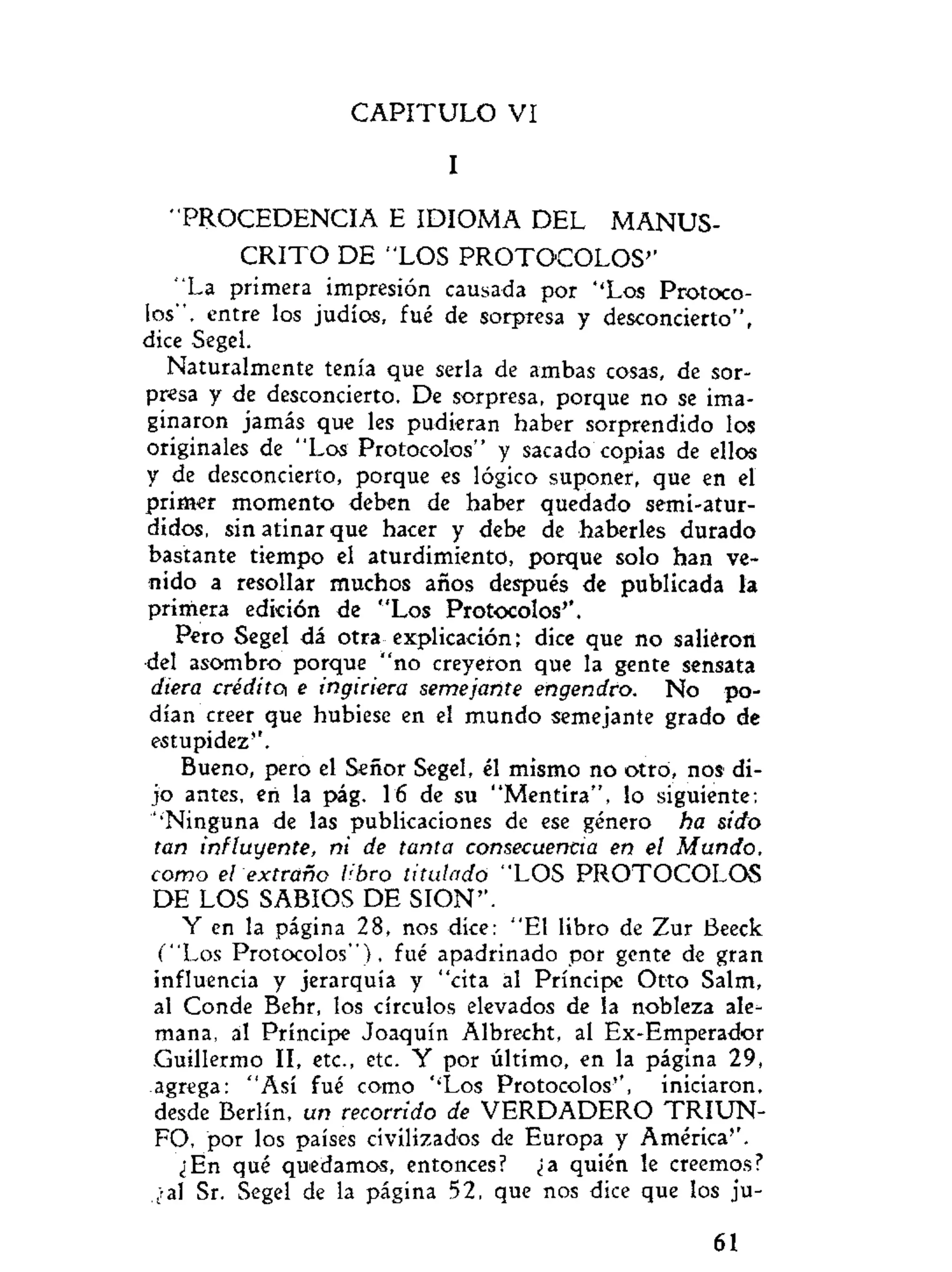 C A P I T U L O VI
I
"PROCEDENCIA E IDIOMA DEL MANUS-
C R I T O DE "LOS PROTOCOLOS''
"La primera impresión causada por ''Los Protoco-
los", entre los judíos, fué de sorpresa y desconcierto",
dice Segel.
Naturalmente tenía que serla de ambas cosas, de sor-
presa y de desconcierto. De sorpresa, porque no se ima-
ginaron jamás que les pudieran haber sorprendido los
originales de "Los Protocolos" y sacado copias de ellos
y de desconcierto, porque es lógico suponer, que en el
primer momento deben de haber quedado semi-atur-
didos, sin atinar que hacer y debe de haberles durado
bastante tiempo el aturdimiento, porque solo han ve-
nido a resollar muchos años después de publicada la
primera edición de "Los Protocolos'*.
Pero Segel dá otra explicación; dice que no salieron
del asombro porque "no creyeron que la gente sensata
diera crédito e ingiriera semejante engendro. No po-
dían creer que hubiese en el mundo semejante grado de
estupidez'1
.
Bueno, pero el Señor Segel, él mismo no otro, nos di-
jo antes, en la pág. 16 de su "Mentira", lo siguiente:
'•Ninguna de las publicaciones de ese género ha sido
tan influyente, ni de tanta consecuencia en el Mundo,
como el extraño libro titulado "LOS PROTOCOLOS
DE LOS SABIOS DE SION".
Y en la página 28, nos dice: "El libro de Zur Beeck
("Los Protocolos"), fué apadrinado por gente de gran
influencia y jerarquía y "cita al Príncipe Otto Salm,
al Conde Behr, los círculos elevados de la nobleza ale-
mana, al Príncipe Joaquín Albrecht, al Ex-Emperador
Guillermo II, etc., etc. Y por último, en la página 29,
agrega: "Así fué como ''Los Protocolos", iniciaron,
desde Berlín, un recorrido de VERDADERO T R I U N -
FO, por los países civilizados de Europa y América".
¿En qué quedamos, entonces? ¿a quién le creemos?
¿al Sr. Segel de la página 52, que nos dice que los ju-
61
 