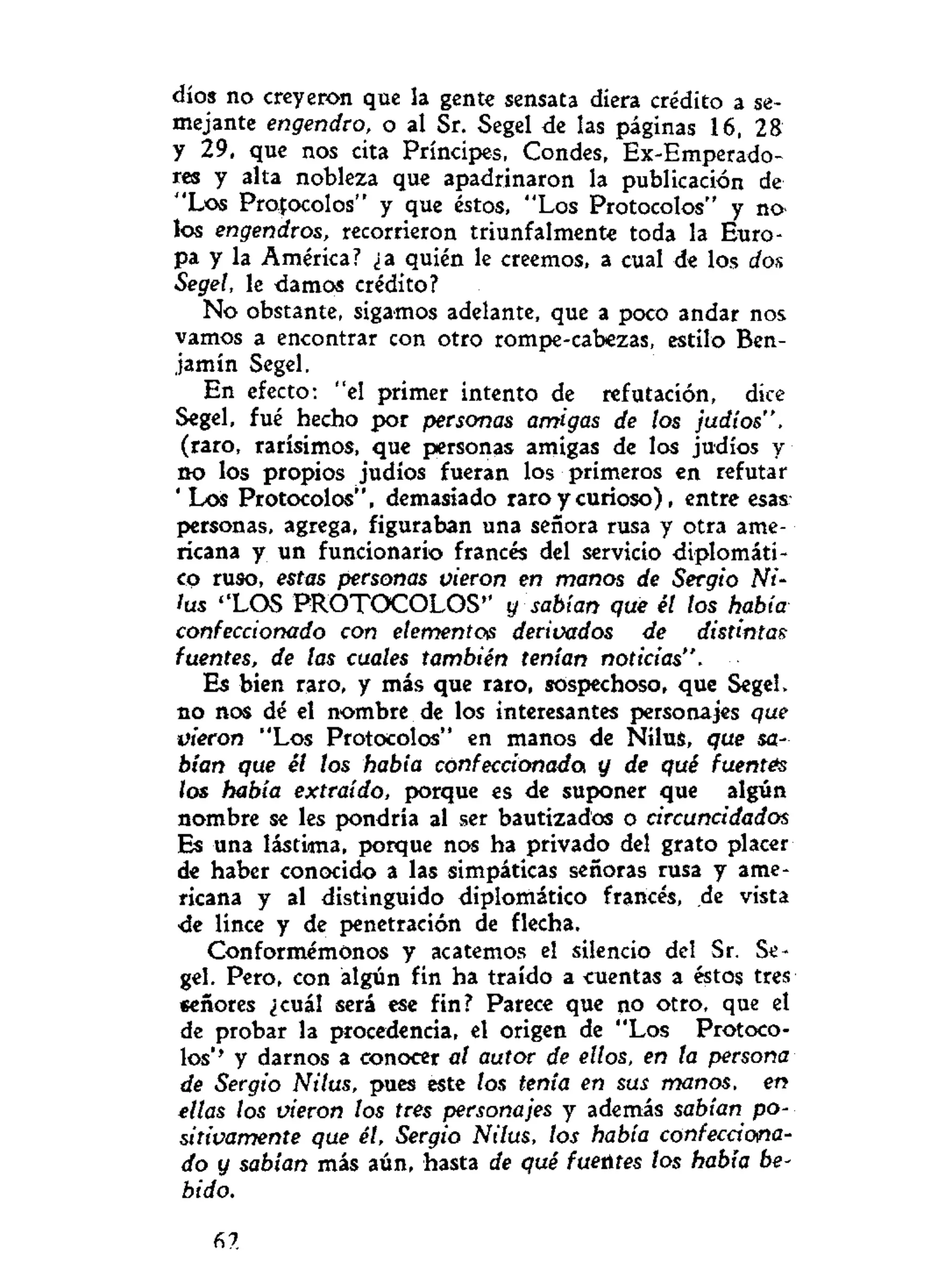 dios no creyeron que la gente sensata diera crédito a se-
mejante engendro, o al Sr. Segel de las páginas 16, 28
y 29, que nos cita Príncipes, Condes, Ex-Emperado-
res y alta nobleza que apadrinaron la publicación de
"Los Protocolos" y que estos, "Los Protocolos" y no^
los engendros, recorrieron triunfalmente toda la Euro-
pa y la América? ¿a quién le creemos, a cual de los dos
Segel, le damos crédito?
No obstante, sigamos adelante, que a poco andar nos
vamos a encontrar con otro rompe-cabezas, estilo Ben-
jamín Segel.
En efecto: "el primer intento de refutación, dice
Segel, fué hecho por personas amigas de los judíos",
(raro, rarísimos, que personas amigas de los judíos y
no los propios judíos fueran los primeros en refutar
' Los Protocolos", demasiado raro y curioso), entre esas
personas, agrega, figuraban una señora rusa y otra ame-
ricana y un funcionario francés del servicio diplomáti-
co ruso, estas personas vieron en manos de Sergio Ni-
lus ''LOS PROTOCOLOS" y sabían que él los había
confeccionado con elementos derivados de distintas
fuentes, de las cuales también tenían noticias".
Es bien raro, y más que raro, sospechoso, que Segel,
no nos dé el nombre de los interesantes personajes que
vieron "Los Protocolos" en manos de NiluS, que sa-
bían que él los había confeccionado y de qué fuentes
los había extraído, porque es de suponer que algún
nombre se les pondría al ser bautizados o circuncidados
Es una lástima, porque nos ha privado del grato placer
de haber conocido a las simpáticas señoras rusa y ame-
ricana y al distinguido diplomático francés, de vista
de lince y de penetración de flecha.
Conformémonos y acatemos el silencio del Sr. Se-
gel. Pero, con algún fin ha traído a cuentas a éstos tres
señores ¿cuál será ese fin? Parece que no otro, que el
de probar la procedencia, el origen de "Los Protoco-
los*' y darnos a conocer al autor de ellos, en ta persona
de Sergio Nilus, pues este tos tenía en sus manos, en
ellas los vieron los tres personajes y además sabían po-
sitivamente que él, Sergio Nilus, los había confecciona-
do y sabían más aún, hasta de qué fuentes los había be-
bido.
fi?.
 