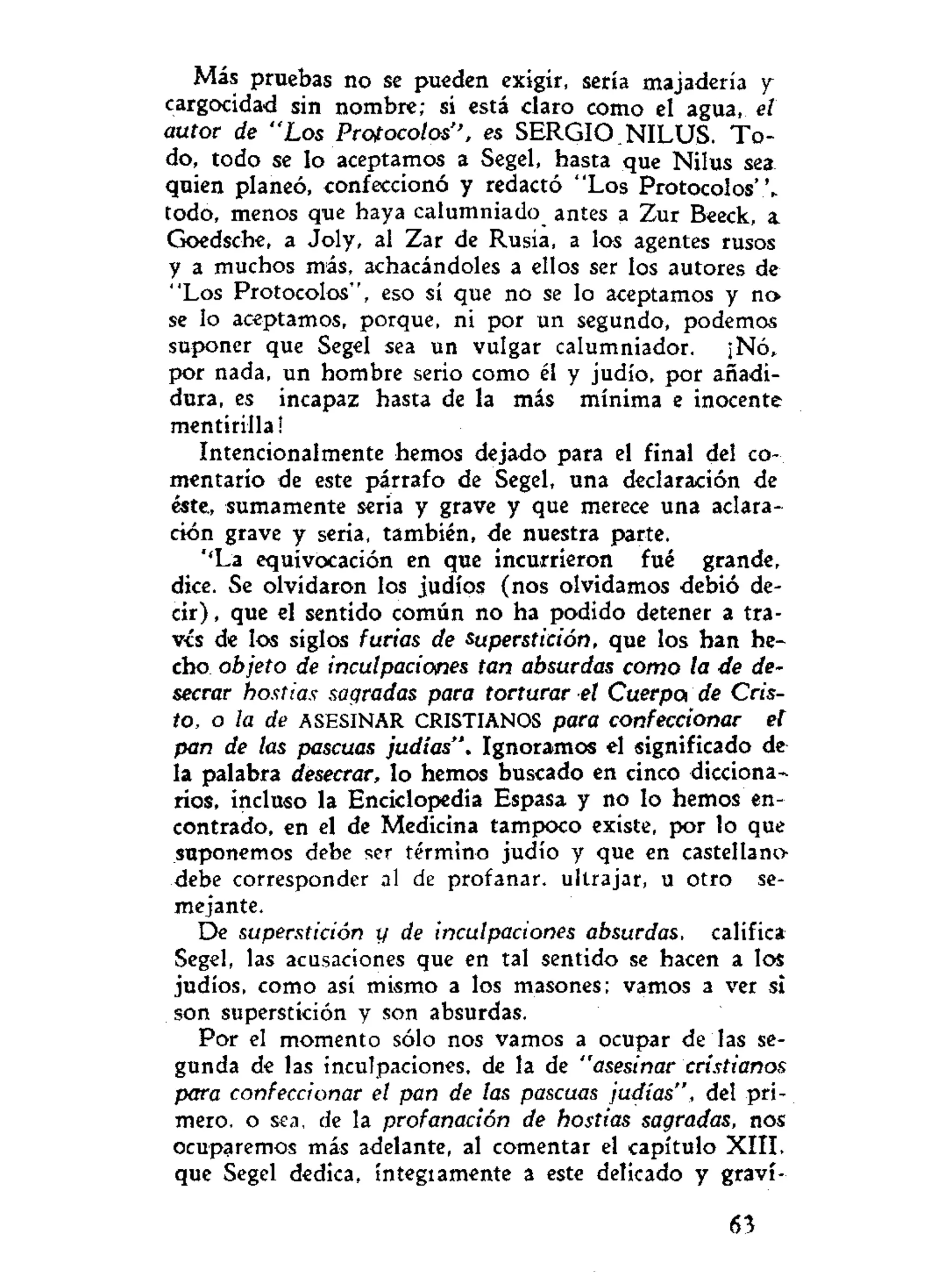 Más pruebas no se pueden exigir, sería majadería y
cargocidad sin nombre; si está claro como el agua, el
autor de "Los Protocolos", es SERGIO NILUS. T o -
do, todo se lo aceptamos a Segel, hasta que Nilus sea
quien planeó, confeccionó y redactó "Los Protocolos'V
todo, menos que haya calumniado antes a Zur Beeck, a
Goedsche, a Joly, al Zar de Rusia, a los agentes rusos
y a muchos más, achacándoles a ellos ser los autores de
"Los Protocolos", eso sí que no se lo aceptamos y no
se lo aceptamos, porque, ni por un segundo, podemos
suponer que Segel sea un vulgar calumniador. ¡Nó,
por nada, un hombre serio como él y judío, por añadi-
dura, es incapaz hasta de la más mínima e inocente
mentirilla!
Intencionalmente hemos dejado para el final del co-
mentario de este párrafo de Segel, una declaración de
éste, sumamente seria y grave y que merece una aclara-
ción grave y seria, también, de nuestra parte.
''La equivocación en que incurrieron fué grande,
dice. Se olvidaron los judíos (nos olvidamos debió de-
cir) , que el sentido común no ha podido detener a tra-
vés de los siglos furias de superstición, que los han he-
cho objeto de inculpaciones tan absurdas como la de de-
secrar hostias sagradas para torturar el Cuerpo* de Cris-
to, o la de ASESINAR CRISTIANOS para confeccionar et
pan de las pascuas judías". Ignoramos el significado de
la palabra desecrar, lo hemos buscado en cinco dicciona-
rios, incluso la Enciclopedia Espasa y no lo hemos en-
contrado, en el de Medicina tampoco existe, por lo que
suponemos debe ser término judío y que en castellano
debe corresponder al de profanar, ultrajar, u otro se-
mejante.
De superstición y de inculpaciones absurdas, califica
Segel, las acusaciones que en tal sentido se hacen a los
judíos, como así mismo a los masones; vamos a ver si
son superstición y son absurdas.
Por el momento sólo nos vamos a ocupar de las se-
gunda de las inculpaciones, de la de "asesinar cristianos
para confeccionar el pan de las pascuas judías", del pri-
mero, o sea, de la profanación de hostias sagradas, nos
ocuparemos más adelante, al comentar el capítulo XIII.
que Segel dedica, íntegiamente a este delicado y graví-
63
 