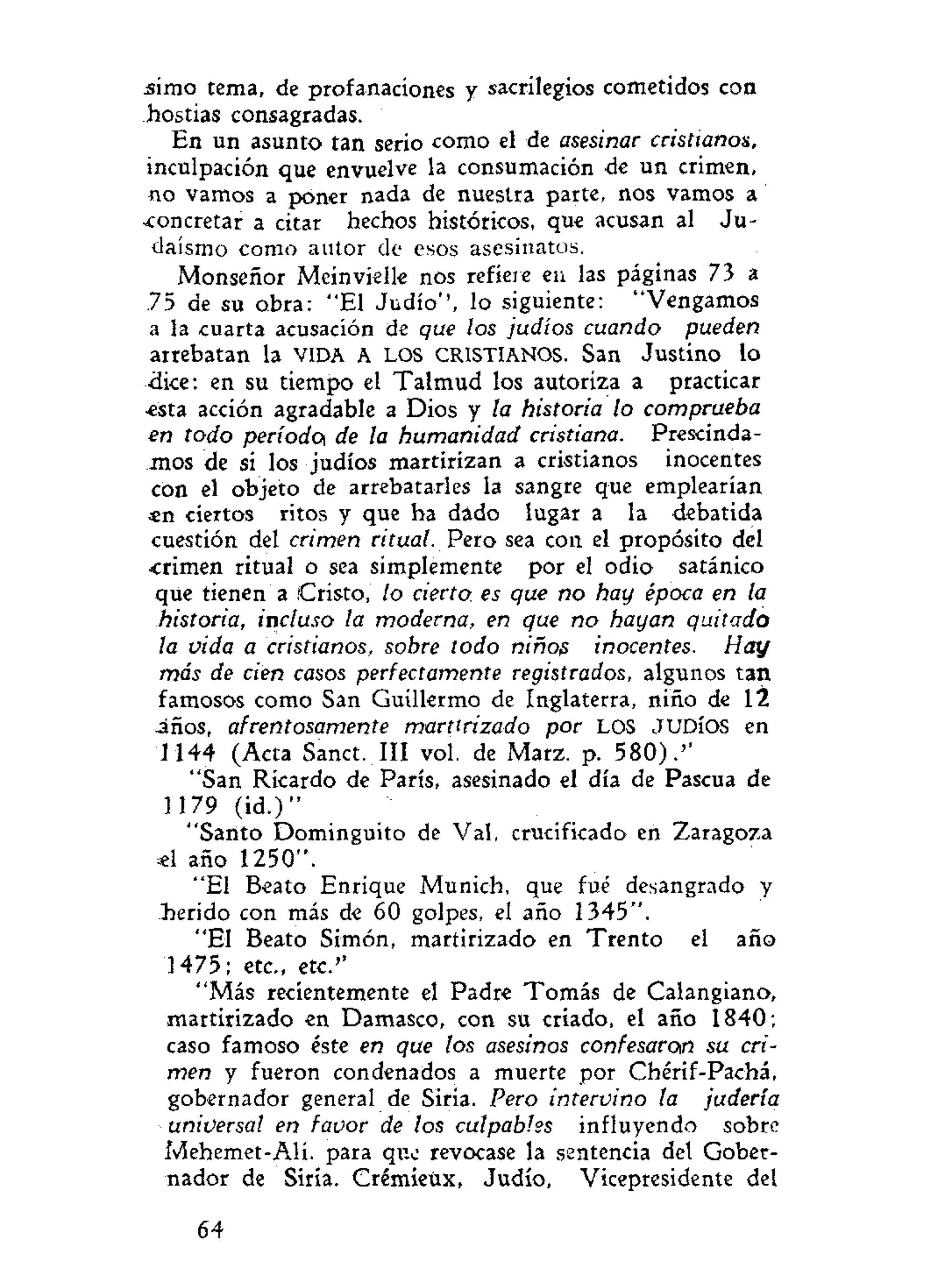 simo tema, de profanaciones y sacrilegios cometidos con
hostias consagradas.
En un asunto tan serio como el de asesinar cristianos,
inculpación que envuelve la consumación de un crimen,
no vamos a poner nada de nuestra parte, nos vamos a
-concretar a citar hechos históricos, que acusan al Ju-
daismo como autor de esos asesinatos.
Monseñor Meinvielk nos refiere en las páginas 73 a
75 de su obra: "El Judío'', lo siguiente: "Vengamos
a la cuarta acusación de que los judíos cuando pueden
arrebatan la VIDA A LOS CRISTIANOS. San Justino lo
dice: en su tiempo el Talmud los autoriza a practicar
-esta acción agradable a Dios y la historia lo comprueba
en todo período^ de la humanidad cristiana. Prescinda-
mos de si los judíos martirizan a cristianos inocentes
con el objeto de arrebatarles la sangre que emplearían
*n ciertos ritos y que ha dado lugar a la debatida
cuestión del crimen ritual. Pero sea con el propósito del
-crimen ritual o sea simplemente por el odio satánico
que tienen a (Cristo, lo cierto, es que no hay época en la
historia, incluso la moderna, en que no hayan quitado
la vida a cristianos, sobre todo niños inocentes. Hay
más de cien casos perfectamente registrados, algunos tan
famosos como San Guillermo de Inglaterra, niño de 12
-años, afrentosamente martirizado por LOS JUDÍOS en
1144 (Acta Sanct. III vol. de Marz. p. 580).''
"San Ricardo de París, asesinado el día de Pascua de
1179 (id.)"
"Santo Dominguito de Val, crucificado en Zaragoza
«1 año 1250".
"El Beato Enrique Munich, que fué desangrado y
herido con más de 60 golpes, el año 1345".
"El Beato Simón, martirizado en Trento el año
1475; etc., etc.''
"Más recientemente el Padre Tomás de Calangiano,
martirizado en Damasco, con su criado, el año 1840;
caso famoso éste en que los asesinos confesaron su cri-
men y fueron condenados a muerte por Chérif-Pachá,
gobernador general de Siria. Pero intervino la judería
universal en favor de los culpables influyendo sobre
Mehemet-Alí. para que revocase la sentencia del Gober-
nador de Siria. Crémieüx, Judío, Vicepresidente del
64
 