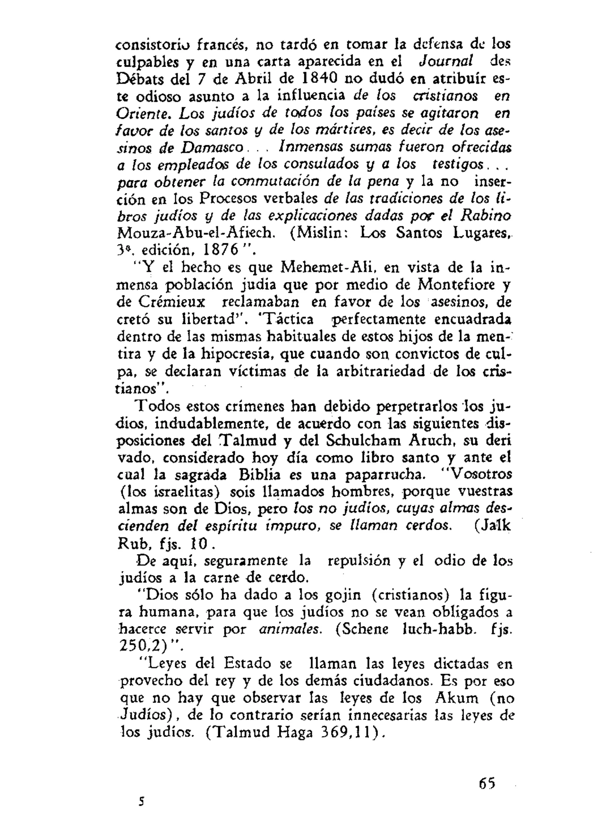 consistorio francés, no tardó en tomar la defensa de los
culpables y en una carta aparecida en el Journal des
Débats del 7 de Abril de 1840 no dudó en atribuir es-
te odioso asunto a la influencia de los cristianos en
Oriente. Los judíos de todos los países se agitaron en
favor de los santos y de los mártires, es decir de los ase-
sinos de Damasco. . . Inmensas sumas fueron ofrecidas
a los empleados de los consulados y a los testigos. . .
para obtener la conmutación de la pena y la no inser-
ción en los Procesos verbales de las tradiciones de los li-
bros judíos y de las explicaciones dadas pop el Rabino
Mouza-Abu-el-Afiech. (Mislin: Los Santos Lugares,
3». edición, 1876 ".
"Y el hecho es que Mehemet-Ali, en vista de la in-
mensa población judia que por medio de Montefiore y
de Crémieux reclamaban en favor de los asesinos, de
cretó su libertad''. 'Táctica perfectamente encuadrada
dentro de las mismas habituales de estos hijos de la men-
tira y de la hipocresía, que cuando son convictos de cul-
pa, se declaran víctimas de la arbitrariedad de los cris-
tianos".
Todos estos crímenes han debido perpetrarlos los ju-
díos, indudablemente, de acuerdo con las siguientes dis-
posiciones del Talmud y del Schulcham Aruch, su deri
vado, considerado hoy día como libro santo y ante el
cual la sagrada Biblia es una paparrucha. "Vosotros
(los israelitas) sois llamados hombres, porque vuestras
almas son de Dios, pero los no judíos, cuyas almas des-
cienden del espíritu impuro, se llaman cerdos. (Jalk
Rub, fjs. 10 .
De aquí, seguramente la repulsión y el odio de los
judíos a la carne de cerdo.
"Dios sólo ha dado a los gojin (cristianos) la figu-
ra humana, para que los judíos no se vean obligados a
hacerce servir por animales. (Schene luch-habb. fjs.
250,2)".
"Leyes del Estado se llaman las leyes dictadas en
provecho del rey y de los demás ciudadanos. Es por eso
que no hay que observar las leyes de los Akum (no
Judíos), de lo contrario serían innecesarias las leyes de
los judíos. (Talmud Haga 369,11).
65
5
 