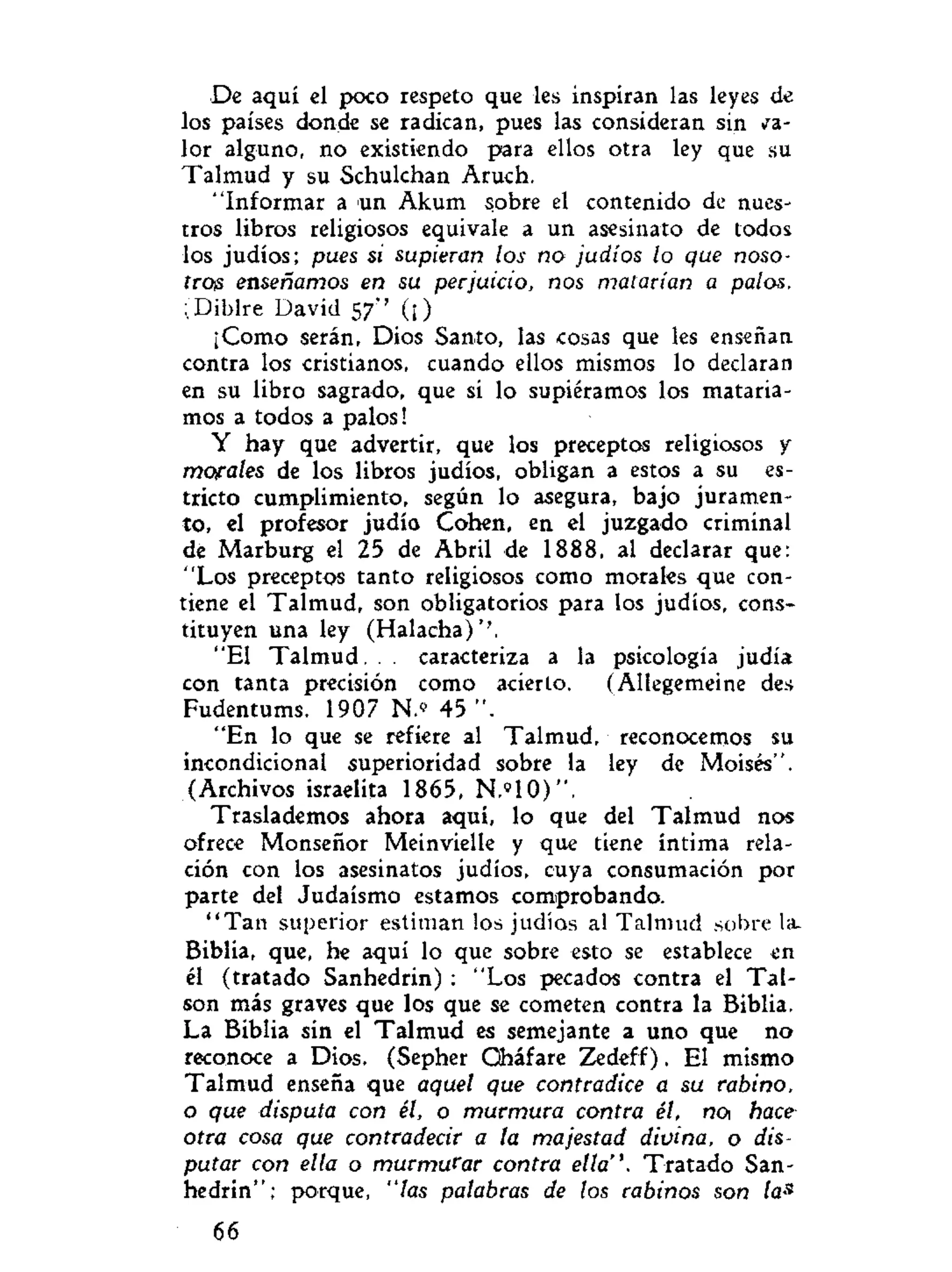 De aquí el poco respeto que les inspiran las leyes de
los países donde se radican, pues las consideran sin
lor alguno, no existiendo para ellos otra ley que su
Talmud y su Schulchan Aruch.
"Informar a un Akum sobre el contenido de nues-
tros libros religiosos equivale a un asesinato de todos
los judíos; pues si supieran los no judíos lo que noso-
tros enseñamos en su perjuicio, nos matarían a palos.
;Diblre David 57" (¡)
¡Como serán, Dios Santo, las cosas que les enseñan
contra los cristianos, cuando ellos mismos lo declaran
en su libro sagrado, que si lo supiéramos los mataría-
mos a todos a palos!
Y hay que advertir, que los preceptos religiosos y
morales de los libros judíos, obligan a estos a su es-
tricto cumplimiento, según lo asegura, bajo juramen-
to, el profesor judío Cohén, en el juzgado criminal
de Marburg el 25 de Abril de 1888, al declarar que:
"Los preceptos tanto religiosos como morales que con-
tiene el Talmud, son obligatorios para los judíos, cons-
tituyen una ley (Halacha)''.
"El T a l m u d . . . caracteriza a la psicología judía
con tanta precisión como acierto. (Allegemeine des
Fudentums. 1907 N.» 45 ".
"En lo que se refiere al Talmud, reconocemos su
incondicional superioridad sobre la ley de Moisés".
(Archivos israelita 1865, N.»10)".
Traslademos ahora aquí, lo que del Talmud nos
ofrece Monseñor Meinvielle y que tiene íntima rela-
ción con los asesinatos judíos, cuya consumación por
parte del Judaismo estamos comprobando.
" T a n superior estiman los judíos al Talmud sobre la-
Biblia, que, he aquí lo que sobre esto se establece en
él (tratado Sanhedrin) : "Los pecados contra el Tai-
son más graves que los que se cometen contra la Biblia.
La Biblia sin el Talmud es semejante a uno que no
reconoce a Dios. (Sepher Qháfare Zedeff). El mismo
Talmud enseña que aquel que contradice a su rabino,
o que disputa con él, o murmura contra él, no¡ hace
otra cosa que contradecir a la majestad divina, o dis-
putar con ella o murmurar contra ella". Tratado San-
hedrin"; porque, "las palabras de los rabinos son las
66
 