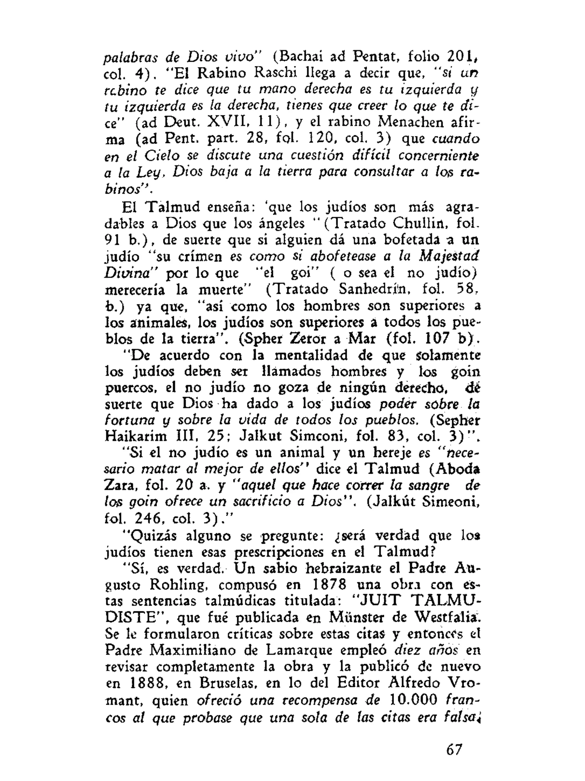 palabras de Dios vivo" (Bachai ad Pentat, folio 201/
col. 4). "El Rabino Raschi llega a decir que, "si un
rebino te dice que tu mano derecha es tu izquierda y
tu izquierda es la derecha, tienes que creer lo que te di-
ce" (ad Deut. XVII, 11), y el rabino Menachen afir-
ma (ad Pent. part. 28, fol. 120, col. 3) que cuando
en el Cielo se discute una cuestión difícil concerniente
a la Ley, Dios baja a la tierra para consultar a loe ra-
binos''.
El Talmud enseña: 'que los judíos son más agra-
dables a Dios que los ángeles "(Tratado Chullirt, fol.
91 b.), de suerte que si alguien dá una bofetada a un
judío "su crimen es como si abofetease a la Majestad
Divina" por lo que "el goi" ( o sea el no judío)
merecería la muerte" (Tratado Sanhedrjn, fol. 58,
b.) ya que, "así como los hombres son superiores a
los animales, los judíos son superiores á todos los pue-
blos de la tierra". (Spher Zeror a Mar (fol. 107 b ) .
"De acuerdo con la mentalidad de que solamente
los judíos deben ser llamados hombres y los goin
puercos, el no judío no goza de ningún derecho, dé
suerte que Dios ha dado a los judíos poder sobre la
fortuna y sobre la vida de todos los pueblos. (Sepher
Haikarim III, 25; Jalkut Simconi, fol. 83, col. 3 ) " .
"Si el no judío es un animal y un hereje es "nece-
sario matar al mejor de ellos" dice el Talmud (Aboda
Zara, fol. 20 a. y "aquel que hace correr la sangre de
los goin ofrece un sacrificio a Dios". (Jalkút Simeoni,
fol. 246, col. 3 ) . "
"Quizás alguno se pregunte: ¿será verdad que loa
judíos tienen esas prescripciones en el Talmud?
"Sí, es verdad. Un sabio hebraizante el Padre Au-
gusto Rohling, compuso en 1878 una obra con es-
tas sentencias talmúdicas titulada: " J U I T T A L M U -
DISTE", que fué publicada en Münster de Westfalia.
Se le formularon críticas sobre estas citas y entonces el
Padre Maximiliano de Lamarque empleó diez años en
revisar completamente la obra y la publicó de nuevo
en 1888, en Bruselas, en lo del Editor Alfredo Vro-
mant, quien ofreció una recompensa de 10.000 fran-
cos al que probase que una sola de las citas era fal sai
67
 