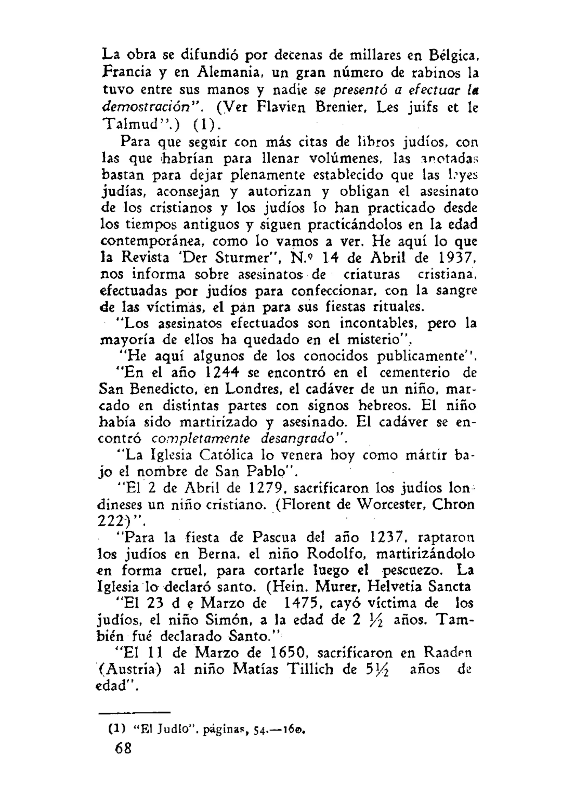 La obra se difundió por decenas de millares en Bélgica,
Francia y en Alemania, un gran número de rabinos la
tuvo entre sus manos y nadie se presentó a efectuar /«
demostración". (Ver Flavien Brenier, Les juifs et le
Talmud".) (1).
Para que seguir con más citas de libros judíos, con
las que habrían para llenar volúmenes, las anotadas
bastan para dejar plenamente establecido que las leyes
judías, aconsejan y autorizan y obligan el asesinato
de los cristianos y los judíos lo han practicado desde
los tiempos antiguos y siguen practicándolos en la edad
contemporánea, como lo vamos a ver. He aquí lo que
la Revista 'Der Sturmer", Ñ.» 14 de Abril de 1937,
nos informa sobre asesinatos de criaturas cristiana,
efectuadas por judíos para confeccionar, con la sangre
de las víctimas, el pan para sus fiestas rituales.
"Los asesinatos efectuados son incontables, pero la
mayoría de ellos ha quedado en el misterio".
"He aquí algunos de los conocidos publicamente''.
"En el año 1244 se encontró en el cementerio de
San Benedicto, en Londres, el cadáver de un niño, mar-
cado en distintas partes con signos hebreos. El niño
había sido martirizado y asesinado. El cadáver se en-
contró completamente desangrado".
"La Iglesia Católica lo venera hoy como mártir ba-
jo el nombre de San Pablo".
"El 2 de Abril de 1279, sacrificaron los judíos lon-
dineses un niño cristiano. (Florent de Worcester, Chron
2 2 2 ) " .
"Para la fiesta de Pascua del año 1237, raptaron
los judíos en Berna, el niño Rodolfo, martirizándolo
en forma cruel, para cortarle luego el pescuezo. La
Iglesia lo declaró santo. (Hein. Murer, Helvetia Sancta
"El 23 d e Marzo de 1475, cayó víctima de los
judíos, el niño Simón, a la edad de 2 Y¿ años. Tam-
bién fué declarado Santo."
"El 11 de Marzo de 1650, sacrificaron en Raaden
(Austria) al niño Matías Tillich de 5x
/i años de
edad".
(1) "El Judio", páginas, 54.—160.
68
 